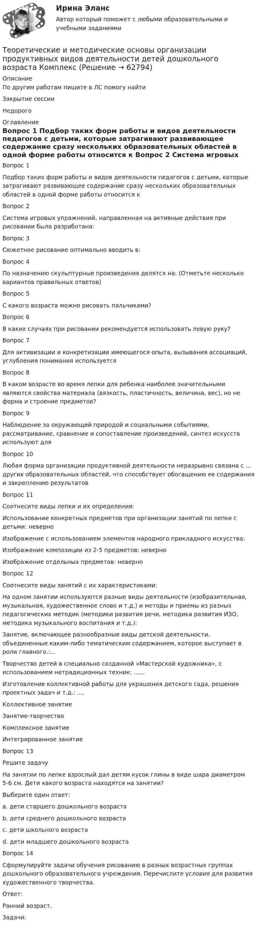     
            Описание
            По другим работам пишите в ЛС помогу найтиЗакрытие сессииНедорого 
            Оглавление
            Вопрос 1
Подбор таких форм работы и видов деятельности педагогов с детьми, которые затрагивают развивающее содержание сразу нескольких образовательных областей в одной форме работы относится к 
Вопрос 2
Система игровых упражнений, направленная на активные действия при рисовании была разработана:

Вопрос 3
Сюжетное рисование оптимально вводить в:
 Вопрос 4
По назначению скульптурные произведения делятся на: (Отметьте несколько вариантов правильных ответов)
Вопрос 5
С какого возраста можно рисовать пальчиками?

Вопрос 6
В каких случаях при рисовании рекомендуется использовать левую руку?
 Вопрос 7
Для активизации и конкретизации имеющегося опыта, вызывания ассоциаций, углубления понимания используется 

Вопрос 8
В каком возрасте во время лепки для ребенка наиболее значительными являются свойства материала (вязкость, пластичность, величина, вес), но не форма и строение предметов?
 Вопрос 9
Наблюдение за окружающей природой и социальными событиями, рассматривание, сравнение и сопоставление произведений, синтез искусств используют для 

Вопрос 10
Любая форма организации продуктивной деятельности неразрывно связана с … других образовательных областей, что способствует обогащению ее содержания и закреплению результатов
 Вопрос 11
Соотнесите виды лепки и их определения:
Использование конкретных предметов при организации занятий по лепке с детьми:  неверно
Изображение с использованием элементов народного прикладного искусства: 
Изображение композиции из 2-5 предметов: неверно
Изображение отдельных предметов:  неверно
Вопрос 12
Соотнесите виды занятий с их характеристиками:
На одном занятии используются разные виды деятельности (изобразительная, музыкальная, художественное слово и т.д.) и методы и приемы из разных педагогических методик (методики развития речи, методика развития ИЗО, методика музыкального воспитания и т.д.): 
Занятие, включающее разнообразные виды детской деятельности, объединенные каким-либо тематическим содержанием, которое выступает в роли главного.:...
Творчество детей в специально созданной «Мастерской художника», с использованием нетрадиционных техник: ......
Изготовление коллективной работы для украшения детского сада, решения проектных задач и т.д.: ....Коллективное занятиеЗанятие-творчествоКомплексное занятиеИнтегрированное занятие
Вопрос 13
Решите задачу
На занятии по лепке взрослый дал детям кусок глины в виде шара диаметром 5-6 см. Дети какого возраста находятся на занятии?
Выберите один ответ:
a. дети старшего дошкольного возраста 
b. дети среднего дошкольного возраста
c. дети школьного возраста
d. дети младшего дошкольного возраста
Вопрос 14
Сформулируйте задачи обучения рисованию в разных возрастных группах дошкольного образовательного учреждения. Перечислите условия для развития художественного творчества. 
Ответ: 
Ранний возраст.
Задачи:

  
            
            
            Теоретические и методические основы организации продуктивных видов деятельности детей дошкольного возраста (ДО) Практическое занятие 1. Задания 1 - 3, 5 - 10  НСПКТеоретические и методические основы организации продуктивных видов деятельности детей дошкольного возраста КомплексТеоретические и методические основы организации продуктивных видов деятельности детей дошкольного возраста  Комплексное задание  НСПКТеоретические и методические основы организации продуктивных видов деятельности детей дошкольного возраста  ТЕСТ-1   НСПКТеоретические и методические основы организации продуктивных видов деятельности детей дошкольного возраста  ТЕСТ-2  НСПКТеоретические и методические основы организации продуктивных видов деятельности детей дошкольного возраста  ТЕСТ-3  НСПКТеоретические и методические основы организации продуктивных видов деятельности детей дошкольного возраста (тест с ответами)100%Теоретические и методические основы организации продуктивных видов деятельности детей дошкольного возраста (ДО)Теоретические и методические основы организации продуктивных видов деятельности детей дошкольного возраста (ДО)Теоретические и методические основы организации продуктивных видов деятельности детей дошкольного возраста (ДО)Теоретические и методические основы организации продуктивных видов деятельности детей дошкольного возраста (ДО)Теоретические и методические основы организации продуктивных видов деятельности детей дошкольного возраста (ДО) КомплексТеоретические и методические основы организации продуктивных видов деятельности детей дошкольного возраста (ДО) КомплексноеТеоретические и методические основы организации продуктивных видов деятельности детей дошкольного возраста (ДО) Практическое занятие 1. Задания 1 - 3, 5 - 10