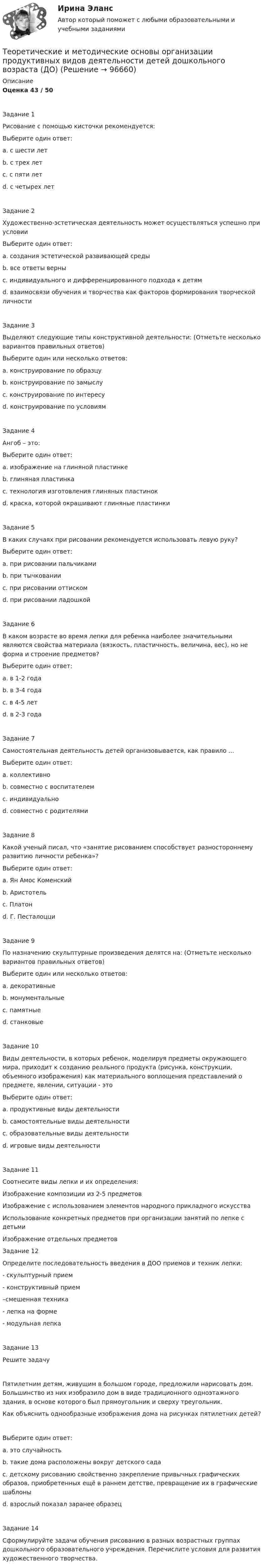      
            Описание
            Оценка 43 / 50Задание 1Рисование с помощью кисточки рекомендуется:Выберите один ответ:a. с шести летb. с трех летc. с пяти лет d. с четырех летЗадание 2Художественно-эстетическая деятельность может осуществляться успешно при условии Выберите один ответ:a. создания эстетической развивающей средыb. все ответы верны c. индивидуального и дифференцированного подхода к детямd. взаимосвязи обучения и творчества как факторов формирования творческой личностиЗадание 3Выделяют следующие типы конструктивной деятельности: (Отметьте несколько вариантов правильных ответов)Выберите один или несколько ответов:a. конструирование по образцу b. конструирование по замыслу c. конструирование по интересуd. конструирование по условиям Задание 4Ангоб – это:Выберите один ответ:a. изображение на глиняной пластинкеb. глиняная пластинкаc. технология изготовления глиняных пластинокd. краска, которой окрашивают глиняные пластинки Задание 5В каких случаях при рисовании рекомендуется использовать левую руку?Выберите один ответ:a. при рисовании пальчикамиb. при тычкованииc. при рисовании оттискомd. при рисовании ладошкой Задание 6В каком возрасте во время лепки для ребенка наиболее значительными являются свойства материала (вязкость, пластичность, величина, вес), но не форма и строение предметов?Выберите один ответ:a. в 1-2 годаb. в 3-4 годаc. в 4-5 летd. в 2-3 года Задание 7Самостоятельная деятельность детей организовывается, как правило …Выберите один ответ:a. коллективноb. совместно с воспитателемc. индивидуально d. совместно с родителямиЗадание 8Какой ученый писал, что «занятие рисованием способствует разностороннему развитию личности ребенка»?Выберите один ответ:a. Ян Амос Коменскийb. Аристотель c. Платонd. Г. ПесталоцциЗадание 9По назначению скульптурные произведения делятся на: (Отметьте несколько вариантов правильных ответов)Выберите один или несколько ответов:a. декоративныеb. монументальные c. памятныеd. станковые Задание 10Виды деятельности, в которых ребенок, моделируя предметы окружающего мира, приходит к созданию реального продукта (рисунка, конструкции, объемного изображения) как материального воплощения представлений о предмете, явлении, ситуации - этоВыберите один ответ:a. продуктивные виды деятельности b. самостоятельные виды деятельностиc. образовательные виды деятельностиd. игровые виды деятельностиЗадание 11Соотнесите виды лепки и их определения:Изображение композиции из 2-5 предметовИзображение с использованием элементов народного прикладного искусстваИспользование конкретных предметов при организации занятий по лепке с детьмиИзображение отдельных предметовЗадание 12 Определите последовательность введения в ДОО приемов и техник лепки:- скульптурный прием- конструктивный прием–смешенная техника- лепка на форме- модульная лепкаЗадание 13Решите задачуПятилетним детям, живущим в большом городе, предложили нарисовать дом. Большинство из них изобразило дом в виде традиционного одноэтажного здания, в основе которого был прямоугольник и сверху треугольник.Как объяснить однообразные изображения дома на рисунках пятилетних детей? Выберите один ответ:a. это случайностьb. такие дома расположены вокруг детского садаc. детскому рисованию свойственно закрепление привычных графических образов, приобретенных ещё в раннем детстве, превращение их в графические шаблоны d. взрослый показал заранее образецЗадание 14Сформулируйте задачи обучения рисованию в разных возрастных группах дошкольного образовательного учреждения. Перечислите условия для развития художественного творчества.    
            
            
            Теоретические и методические основы организации продуктивных видов деятельности детей дошкольного возраста (ДО)Теоретические и методические основы организации продуктивных видов деятельности детей дошкольного возраста (ДО)Теоретические и методические основы организации продуктивных видов деятельности детей дошкольного возраста (ДО)Теоретические и методические основы организации продуктивных видов деятельности детей дошкольного возраста (ДО)Теоретические и методические основы организации продуктивных видов деятельности детей дошкольного возраста (ДО)Теоретические и методические основы организации продуктивных видов деятельности детей дошкольного возраста (ДО)Теоретические и методические основы организации продуктивных видов деятельности детей дошкольного возраста (ДО)Теоретические и методические основы организации продуктивных видов деятельности детей дошкольного возраста.Теоретические и методические основы организации продуктивных видов деятельности детей дошкольного возраста.Теоретические и методические основы организации продуктивных видов деятельности детей дошкольного возраста.Теоретические и методические основы организации продуктивных видов деятельности детей дошкольного возраста (ДО)Теоретические и методические основы организации продуктивных видов деятельности детей дошкольного возраста (ДО)Теоретические и методические основы организации продуктивных видов деятельности детей дошкольного возраста (ДО)Теоретические и методические основы организации продуктивных видов деятельности детей дошкольного возраста (ДО)