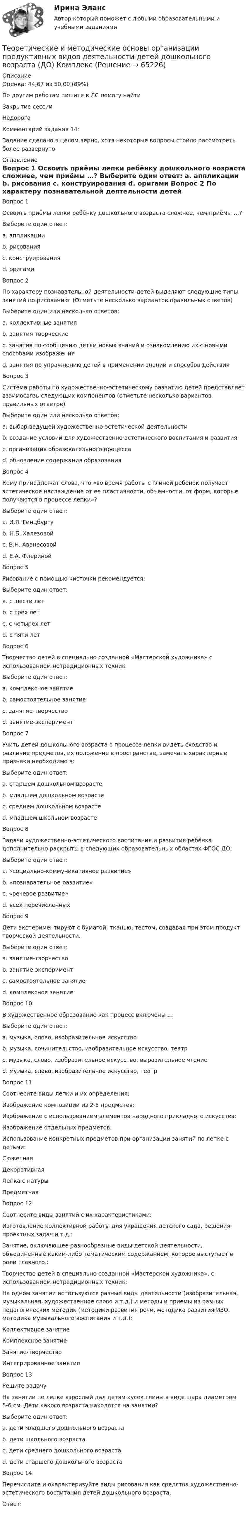      
            Описание
            Оценка: 44,67 из 50,00 (89%)По другим работам пишите в ЛС помогу найтиЗакрытие сессииНедорогоКомментарий задания 14:Задание сделано в целом верно, хотя некоторые вопросы стоило рассмотреть более развернуто 
            Оглавление
            Вопрос 1
Освоить приёмы лепки ребёнку дошкольного возраста сложнее, чем приёмы …?
Выберите один ответ:
a. аппликации
b. рисования 
c. конструирования
d. оригами
Вопрос 2
По характеру познавательной деятельности детей выделяют следующие типы занятий по рисованию: (Отметьте несколько вариантов правильных ответов)
Выберите один или несколько ответов:
a. коллективные занятия
b. занятия творческие 
c. занятия по сообщению детям новых знаний и ознакомлению их с новыми способами изображения 
d. занятия по упражнению детей в применении знаний и способов действия
Вопрос 3
Система работы по художественно-эстетическому развитию детей представляет взаимосвязь следующих компонентов (отметьте несколько вариантов правильных ответов)
Выберите один или несколько ответов:
a. выбор ведущей художественно-эстетической деятельности
b. создание условий для художественно-эстетического воспитания и развития 
c. организация образовательного процесса 
d. обновление содержания образования 
Вопрос 4
Кому принадлежат слова, что «во время работы с глиной ребенок получает эстетическое наслаждение от ее пластичности, объемности, от форм, которые получаются в процессе лепки»?
Выберите один ответ:
a. И.Я. Гинцбургу
b. Н.Б. Халезовой 
c. В.Н. Аванесовой
d. Е.А. Флериной
Вопрос 5
Рисование с помощью кисточки рекомендуется:
Выберите один ответ:
a. с шести лет
b. с трех лет 
c. с четырех лет 
d. с пяти лет
Вопрос 6
Творчество детей в специально созданной «Мастерской художника» с использованием нетрадиционных техник
Выберите один ответ:
a. комплексное занятие
b. самостоятельное занятие
c. занятие-творчество 
d. занятие-эксперимент
Вопрос 7
Учить детей дошкольного возраста в процессе лепки видеть сходство и различие предметов, их положение в пространстве, замечать характерные признаки необходимо в:
Выберите один ответ:
a. старшем дошкольном возрасте 
b. младшем дошкольном возрасте
c. среднем дошкольном возрасте
d. младшем школьном возрасте
Вопрос 8
Задачи художественно-эстетического воспитания и развития ребёнка дополнительно раскрыты в следующих образовательных областях ФГОС ДО:
Выберите один ответ:
a. «социально-коммуникативное развитие»
b. «познавательное развитие»
c. «речевое развитие»
d. всех перечисленных 
Вопрос 9
Дети экспериментируют с бумагой, тканью, тестом, создавая при этом продукт творческой деятельности.
Выберите один ответ:
a. занятие-творчество
b. занятие-эксперимент 
c. самостоятельное занятие
d. комплексное занятие
Вопрос 10
В художественное образование как процесс включены …
Выберите один ответ:
a. музыка, слово, изобразительное искусство
b. музыка, сочинительство, изобразительное искусство, театр
c. музыка, слово, изобразительное искусство, выразительное чтение
d. музыка, слово, изобразительное искусство, театр 
Вопрос 11
Соотнесите виды лепки и их определения:
Изображение композиции из 2-5 предметов: 
Изображение с использованием элементов народного прикладного искусства: 
Изображение отдельных предметов: 
Использование конкретных предметов при организации занятий по лепке с детьми: СюжетнаяДекоративнаяЛепка с натурыПредметная
Вопрос 12
Соотнесите виды занятий с их характеристиками:
Изготовление коллективной работы для украшения детского сада, решения проектных задач и т.д.: 
Занятие, включающее разнообразные виды детской деятельности, объединенные каким-либо тематическим содержанием, которое выступает в роли главного.: 
Творчество детей в специально созданной «Мастерской художника», с использованием нетрадиционных техник: 
На одном занятии используются разные виды деятельности (изобразительная, музыкальная, художественное слово и т.д.) и методы и приемы из разных педагогических методик (методики развития речи, методика развития ИЗО, методика музыкального воспитания и т.д.): Коллективное занятиеКомплексное занятиеЗанятие-творчествоИнтегрированное занятие
Вопрос 13
Решите задачу
На занятии по лепке взрослый дал детям кусок глины в виде шара диаметром 5-6 см. Дети какого возраста находятся на занятии?
Выберите один ответ:
a. дети младшего дошкольного возраста
b. дети школьного возраста
c. дети среднего дошкольного возраста
d. дети старшего дошкольного возраста 
Вопрос 14
Перечислите и охарактеризуйте виды рисования как средства художественно-эстетического воспитания детей дошкольного возраста.
Ответ: 
  
            
            
            Теоретические и методические основы организации продуктивных видов деятельности детей дошкольного возраста (ДО)Теоретические и методические основы организации продуктивных видов деятельности детей дошкольного возраста (ДО) КомплексТеоретические и методические основы организации продуктивных видов деятельности детей дошкольного возраста (ДО) КомплексноеТеоретические и методические основы организации продуктивных видов деятельности детей дошкольного возраста (ДО) Практическое занятие 1. Задания 1 - 3, 5 - 10Теоретические и методические основы организации продуктивных видов деятельности детей дошкольного возраста (ДО) Практическое занятие 1. Задания 1 - 3, 5 - 10Теоретические и методические основы организации продуктивных видов деятельности детей дошкольного возраста (ДО) Практическое занятие 1. Задания 1 - 3, 5 - 10  НСПКТеоретические и методические основы организации продуктивных видов деятельности детей дошкольного возраста КомплексТеоретические и методические основы организации продуктивных видов деятельности детей дошкольного возраста (ДО)Теоретические и методические основы организации продуктивных видов деятельности детей дошкольного возраста (ДО)Теоретические и методические основы организации продуктивных видов деятельности детей дошкольного возраста (ДО)Теоретические и методические основы организации продуктивных видов деятельности детей дошкольного возраста (ДО)Теоретические и методические основы организации продуктивных видов деятельности детей дошкольного возраста (ДО)Теоретические и методические основы организации продуктивных видов деятельности детей дошкольного возраста (ДО)Теоретические и методические основы организации продуктивных видов деятельности детей дошкольного возраста (ДО)