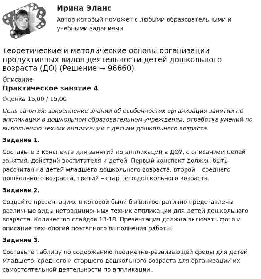      
            Описание
            Практическое занятие 4Оценка 15,00 / 15,00Цель занятия: закрепление знаний об особенностях организации занятий по аппликации в дошкольном образовательном учреждении, отработка умений по выполнению техник аппликации с детьми дошкольного возраста.Задание 1.Составьте 3 конспекта для занятий по аппликации в ДОУ, с описанием целей занятия, действий воспитателя и детей. Первый конспект должен быть рассчитан на детей младшего дошкольного возраста, второй – среднего дошкольного возраста, третий – старшего дошкольного возраста.Задание 2.Создайте презентацию, в которой были бы иллюстративно представлены различные виды нетрадиционных техник аппликации для детей дошкольного возраста. Количество слайдов 13-18. Презентация должна включать фото и описание технологий поэтапного выполнения работы.Задание 3.Составьте таблицу по содержанию предметно-развивающей среды для детей младшего, среднего и старшего дошкольного возраста для организации их самостоятельной деятельности по аппликации.   
            
            
            Теоретические и методические основы организации продуктивных видов деятельности детей дошкольного возраста (ДО)Теоретические и методические основы организации продуктивных видов деятельности детей дошкольного возраста (ДО)Теоретические и методические основы организации продуктивных видов деятельности детей дошкольного возраста (ДО)Теоретические и методические основы организации продуктивных видов деятельности детей дошкольного возраста (ДО)Теоретические и методические основы организации продуктивных видов деятельности детей дошкольного возраста (ДО) КомплексТеоретические и методические основы организации продуктивных видов деятельности детей дошкольного возраста (ДО) КомплексноеТеоретические и методические основы организации продуктивных видов деятельности детей дошкольного возраста (ДО) Практическое занятие 1. Задания 1 - 3, 5 - 10Теоретические и методические основы организации продуктивных видов деятельности детей дошкольного возраста (ДО)Теоретические и методические основы организации продуктивных видов деятельности детей дошкольного возраста (ДО)Теоретические и методические основы организации продуктивных видов деятельности детей дошкольного возраста (ДО)Теоретические и методические основы организации продуктивных видов деятельности детей дошкольного возраста (ДО)Теоретические и методические основы организации продуктивных видов деятельности детей дошкольного возраста (ДО)Теоретические и методические основы организации продуктивных видов деятельности детей дошкольного возраста (ДО)Теоретические и методические основы организации продуктивных видов деятельности детей дошкольного возраста (ДО)
