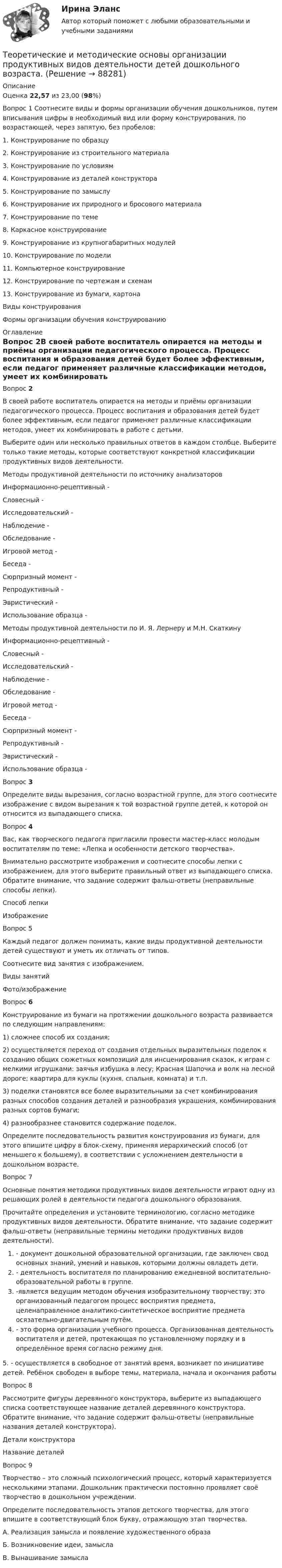      
            Описание
            Оценка 22,57 из 23,00 (98%)Вопрос 1 Соотнесите виды и формы организации обучения дошкольников, путем вписывания цифры в необходимый вид или форму конструирования, по возрастающей, через запятую, без пробелов: 1.      Конструирование по образцу2.      Конструирование из строительного материала3.      Конструирование по условиям4.      Конструирование из деталей конструктора5.      Конструирование по замыслу6.      Конструирование их природного и бросового материала7.      Конструирование по теме8.      Каркасное конструирование9.      Конструирование из крупногабаритных модулей10.  Конструирование по модели11.  Компьютерное конструирование12.  Конструирование по чертежам и схемам13.  Конструирование из бумаги, картонаВиды конструированияФормы организации обучения конструированию 
            Оглавление
            Вопрос 2В своей работе воспитатель опирается на методы и приёмы организации педагогического процесса. Процесс воспитания и образования детей будет более эффективным, если педагог применяет различные классификации методов, умеет их комбинировать в работе с детьми.Выберите один или несколько правильных ответов в каждом столбце. Выберите только такие методы, которые соответствуют конкретной классификации продуктивных видов деятельности.Методы продуктивной деятельности по источнику анализаторовИнформационно-рецептивный -  Словесный -  Исследовательский -  Наблюдение -  Обследование -  Игровой метод -  Беседа -  Сюрпризный момент -  Репродуктивный -  Эвристический -  Использование образца - Методы продуктивной деятельности по И. Я. Лернеру и М.Н. СкаткинуИнформационно-рецептивный -  Словесный -  Исследовательский -  Наблюдение -  Обследование -  Игровой метод -  Беседа -  Сюрпризный момент -  Репродуктивный -  Эвристический -  Использование образца - Вопрос 3Определите виды вырезания, согласно возрастной группе, для этого соотнесите изображение с видом вырезания к той возрастной группе детей, к которой он относится из выпадающего списка.Вопрос 4Вас, как творческого педагога пригласили провести мастер-класс молодым воспитателям по теме: «Лепка и особенности детского творчества». Внимательно рассмотрите изображения и соотнесите способы лепки с изображением, для этого выберите правильный ответ из выпадающего списка. Обратите внимание, что задание содержит фальш-ответы (неправильные способы лепки).Способ лепкиИзображениеВопрос 5Каждый педагог должен понимать, какие виды продуктивной деятельности детей существуют и уметь их отличать от типов.Соотнесите вид занятия с изображением.Виды занятийФото/изображениеВопрос 6Конструирование из бумаги на протяжении дошколь­ного возраста развивается по следующим направлениям:1) сложнее способ их создания;2) осуществляется переход от создания отдельных вы­разительных поделок к созданию общих сюжетных ком­позиций для инсценирования сказок, к играм с мелкими игрушками: заячья избушка в лесу; Красная Шапочка и волк на лесной дороге; квартира для куклы (кухня, спальня, комната) и т.п.3) поделки становятся все более выразительными за счет комбинирования разных способов создания деталей и разнообразия украшения, комбинирования разных сортов бумаги;4) разнообразнее становится содержание поделок.Определите последовательность развития конструирования из бумаги, для этого впишите цифру в блок-схему, применяя иерархический способ (от меньшего к большему), в соответствии с усложнением деятельности в дошкольном возрасте.Вопрос 7Основные понятия методики продуктивных видов деятельности играют одну из решающих ролей в деятельности педагога дошкольного образования.Прочитайте определения и установите терминологию, согласно методике продуктивных видов деятельности. Обратите внимание, что задание содержит фальш-ответы (неправильные термины методики продуктивных видов деятельности).- документ дошкольной образовательной организации, где заключен свод основных знаний, умений и навыков, которыми должны овладеть дети.- деятельность воспитателя по планированию ежедневной воспитательно-образовательной работы в группе.-является ведущим методом обучения изобразительному творчеству; это организованный педагогом процесс восприятия предмета, целенаправленное аналитико-синтетическое восприятие предмета осязательно-двигательным путём.- это форма организации учебного процесса. Организованная деятельность воспитателя и детей, протекающая по установленному порядку и в определённое время согласно режиму дня. 5. - осуществляется в свободное от занятий время, возникает по инициативе детей. Ребёнок свободен в выборе темы, материала, начала и окончания работыВопрос 8Рассмотрите фигуры деревянного конструктора, выберите из выпадающего списка соответствующее название деталей деревянного конструктора. Обратите внимание, что задание содержит фальш-ответы (неправильные названия деталей конструктора).Детали конструктораНазвание деталейВопрос 9Творчество – это сложный психологический процесс, который характеризуется несколькими этапами. Дошкольник практически постоянно проявляет своё творчество в дошкольном учреждении.Определите последовательность этапов детского творчества, для этого впишите в соответствующий блок букву, отражающую этап творчества.А. Реализация замысла и появление художественного образаБ. Возникновение идеи, замыслаВ. Вынашивание замысла  
            
            
            Теоретические и методические основы организации продуктивных видов деятельности детей дошкольного возраста.Теоретические и методические основы организации продуктивных видов деятельности детей дошкольного возраста.Теоретические и методические основы организации продуктивных видов деятельности детей дошкольного возраста (ДО)Теоретические и методические основы организации продуктивных видов деятельности детей дошкольного возраста (ДО)Теоретические и методические основы организации продуктивных видов деятельности детей дошкольного возраста (ДО)Теоретические и методические основы организации продуктивных видов деятельности детей дошкольного возраста (ДО)Теоретические и методические основы организации продуктивных видов деятельности детей дошкольного возраста (ДО)Теоретические и методические основы организации игровой деятельности детей раннего и дошкольного возраста ТЕСТ 2Теоретические и методические основы организации игровой деятельности детей раннего и дошкольного возраста  ТЕСТ-2   НСПКТеоретические и методические основы организации игровой деятельности детей раннего и дошкольного возраста ТЕСТ 3Теоретические и методические основы организации игровой деятельности детей раннего и дошкольного возраста  ТЕСТ-3   НСПКТеоретические и методические основы организации игровой деятельности детей раннего и дошкольного возраста (филворд)  Практическое занятие 1. Задание 3   НСПКТеоретические и методические основы организации продуктивных видов деятельности детей дошкольного возрастаТеоретические и методические основы организации продуктивных видов деятельности детей дошкольного возраста.