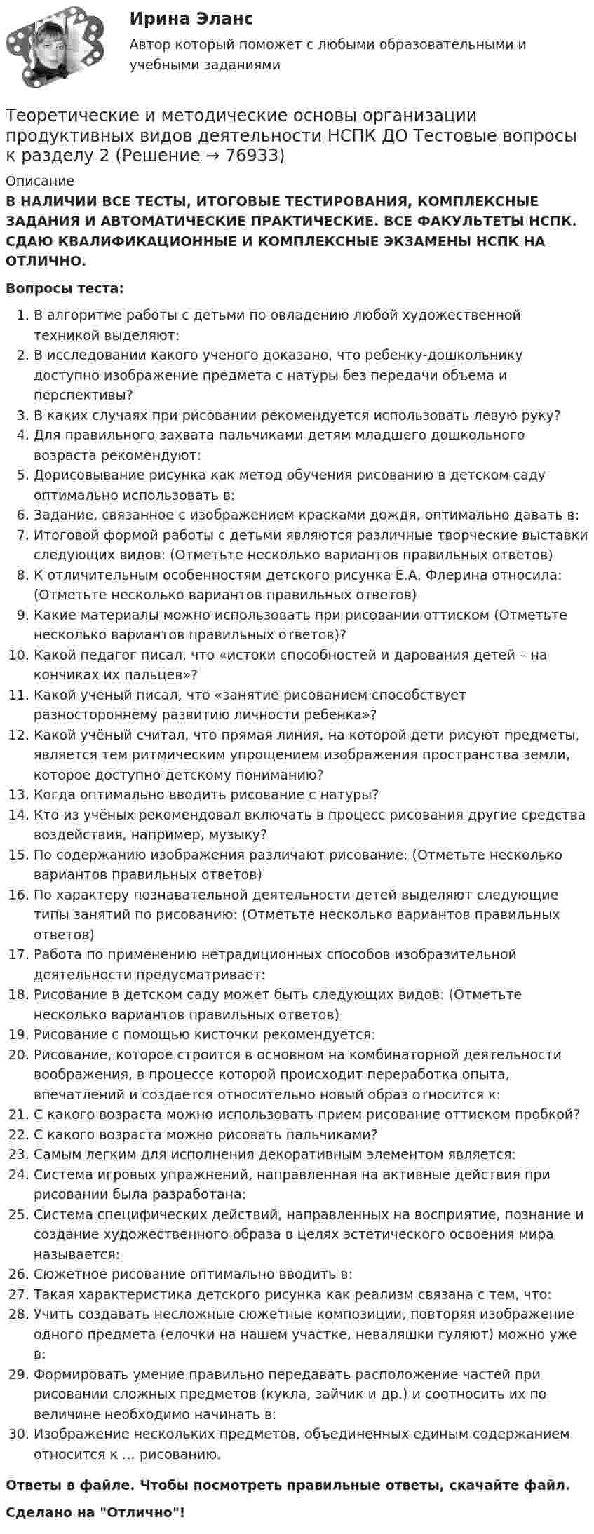      
            Описание
            В НАЛИЧИИ ВСЕ ТЕСТЫ, ИТОГОВЫЕ ТЕСТИРОВАНИЯ, КОМПЛЕКСНЫЕ ЗАДАНИЯ И АВТОМАТИЧЕСКИЕ ПРАКТИЧЕСКИЕ. ВСЕ ФАКУЛЬТЕТЫ НСПК. СДАЮ КВАЛИФИКАЦИОННЫЕ И КОМПЛЕКСНЫЕ ЭКЗАМЕНЫ НСПК НА ОТЛИЧНО.Вопросы теста:В алгоритме работы с детьми по овладению любой художественной техникой выделяют:В исследовании какого ученого доказано, что ребенку-дошкольнику доступно изображение предмета с натуры без передачи объема и перспективы? В каких случаях при рисовании рекомендуется использовать левую руку?Для правильного захвата пальчиками детям младшего дошкольного возраста рекомендуют: Дорисовывание рисунка как метод обучения рисованию в детском саду оптимально использовать в:Задание, связанное с изображением красками дождя, оптимально давать в: Итоговой формой работы с детьми являются различные творческие выставки следующих видов: (Отметьте несколько вариантов правильных ответов)К отличительным особенностям детского рисунка Е.А. Флерина относила: (Отметьте несколько вариантов правильных ответов) Какие материалы можно использовать при рисовании оттиском (Отметьте несколько вариантов правильных ответов)? Какой педагог писал, что «истоки способностей и дарования детей – на кончиках их пальцев»?Какой ученый писал, что «занятие рисованием способствует разностороннему развитию личности ребенка»? Какой учёный считал, что прямая линия, на которой дети рисуют предметы, является тем ритмическим упрощением изображения пространства земли, которое доступно детскому пониманию?Когда оптимально вводить рисование с натуры? Кто из учёных рекомендовал включать в процесс рисования другие средства воздействия, например, музыку? По содержанию изображения различают рисование: (Отметьте несколько вариантов правильных ответов)По характеру познавательной деятельности детей выделяют следующие типы занятий по рисованию: (Отметьте несколько вариантов правильных ответов)Работа по применению нетрадиционных способов изобразительной деятельности предусматривает:Рисование в детском саду может быть следующих видов: (Отметьте несколько вариантов правильных ответов)Рисование с помощью кисточки рекомендуется: Рисование, которое строится в основном на комбинаторной деятельности воображения, в процессе которой происходит переработка опыта, впечатлений и создается относительно новый образ относится к: С какого возраста можно использовать прием рисование оттиском пробкой? С какого возраста можно рисовать пальчиками? Самым легким для исполнения декоративным элементом является: Система игровых упражнений, направленная на активные действия при рисовании была разработана:Система специфических действий, направленных на восприятие, познание и создание художественного образа в целях эстетического освоения мира называется: Сюжетное рисование оптимально вводить в: Такая характеристика детского рисунка как реализм связана с тем, что: Учить создавать несложные сюжетные композиции, повторяя изображение одного предмета (елочки на нашем участке, неваляшки гуляют) можно уже в: Формировать умение правильно передавать расположение частей при рисовании сложных предметов (кукла, зайчик и др.) и соотносить их по величине необходимо начинать в:Изображение нескольких предметов, объединенных единым содержанием относится к … рисованию.Ответы в файле. Чтобы посмотреть правильные ответы, скачайте файл.Сделано на Отлично!   
            
            
            Теоретические и методические основы организации продуктивных видов деятельности НСПК ДО Тестовые вопросы к разделу 1Теоретические и методические основы организации продуктивных видов деятельности НСПК ДО Тестовые вопросы к разделу 2Теоретические и методические основы организации продуктивных видов деятельности НСПК ДО Тестовые вопросы к разделу 3Теоретические и методические основы организации трудовой деятельности дошкольников (ДО)Теоретические и методические основы организации трудовой деятельности дошкольников (ДО)Теоретические и методические основы организации трудовой деятельности дошкольников (ДО)Теоретические и методические основы организации трудовой деятельности дошкольников (ДО)Теоретические и методические основы организации продуктивных видов деятельности детей дошкольного возраста (ДО) Практическое занятие 1. Задания 1 - 3, 5 - 10Теоретические и методические основы организации продуктивных видов деятельности детей дошкольного возраста (ДО) Практическое занятие 1. Задания 1 - 3, 5 - 10  НСПКТеоретические и методические основы организации продуктивных видов деятельности детей дошкольного возраста КомплексТеоретические и методические основы организации продуктивных видов деятельности детей дошкольного возраста  Комплексное задание  НСПКТеоретические и методические основы организации продуктивных видов деятельности детей дошкольного возраста  ТЕСТ-1   НСПКТеоретические и методические основы организации продуктивных видов деятельности детей дошкольного возраста  ТЕСТ-2  НСПКТеоретические и методические основы организации продуктивных видов деятельности детей дошкольного возраста  ТЕСТ-3  НСПК