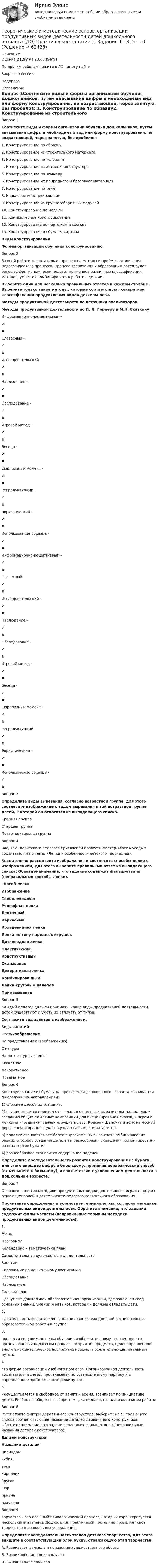      
            Описание
            Оценка 21,97 из 23,00 (96%)По другим работам пишите в ЛС помогу найтиЗакрытие сессииНедорого 
            Оглавление
            Вопрос 1Cоотнесите виды и формы организации обучения дошкольников, путем вписывания цифры в необходимый вид или форму конструирования, по возрастающей, через запятую, без пробелов: 1.      Конструирование по образцу2.      Конструирование из строительного материала3.      Конструирование по условиям4.      Конструирование из деталей конструктора5.      Конструирование по замыслу6.      Конструирование их природного и бросового материала7.      Конструирование по теме8.      Каркасное конструирование9.      Конструирование из крупногабаритных модулей10.  Конструирование по модели11.  Компьютерное конструирование12.  Конструирование по чертежам и схемам13.  Конструирование из бумаги, картонаВиды конструированияФормы организации обучения конструированиюВопрос 2В своей работе воспитатель опирается на методы и приёмы организации педагогического процесса. Процесс воспитания и образования детей будет более эффективным, если педагог применяет различные классификации методов, умеет их комбинировать в работе с детьми.Выберите один или несколько правильных ответов в каждом столбце. Выберите только такие методы, которые соответствуют конкретной классификации продуктивных видов деятельности.Методы продуктивной деятельности по источнику анализаторовМетоды продуктивной деятельности по И. Я. Лернеру и М.Н. СкаткинуИнформационно-рецептивный -✔✘Словесный -✔✘Исследовательский -✔✘Наблюдение -✔✘Обследование -✔✘Игровой метод -✔✘Беседа -✔✘Сюрпризный момент -✔✘Репродуктивный -✔✘Эвристический -✔✘Использование образца -✔✘Информационно-рецептивный -✔✘Словесный -✔✘Исследовательский -✔✘Наблюдение -✔✘Обследование -✔✘Игровой метод -✔✘Беседа -✔✘Сюрпризный момент -✔✘Репродуктивный -✔✘Эвристический -✔✘Использование образца -✔✘Вопрос 3Определите виды вырезания, согласно возрастной группе, для этого соотнесите изображение с видом вырезания к той возрастной группе детей, к которой он относится из выпадающего списка.Средняя группаСтаршая группаПодготовительная группаВопрос 4Вас, как творческого педагога пригласили провести мастер-класс молодым воспитателям по теме: «Лепка и особенности детского творчества».Внимательно рассмотрите изображения и соотнесите способы лепки с изображением, для этого выберите правильный ответ из выпадающего списка. Обратите внимание, что задание содержит фальш-ответы (неправильные способы лепки).Способ лепкиИзображениеСпиралевидныйРельефная лепкаЛенточныйКаркасныйКольцевидная лепкаЛепка по типу народных игрушекДисковидная лепкаПластическийКонструктивныйСкатываниеДекоративная лепкаКомбинированныйЛепка круговым налепомПримазываниеВопрос 5Каждый педагог должен понимать, какие виды продуктивной деятельности детей существуют и уметь их отличать от типов.Соотнесите вид занятия с изображением.Виды занятийФото/изображениеПо представлению (воображению)С натурыНа литературные темыСюжетноеДекоративноеПредметноеВопрос 6Конструирование из бумаги на протяжении дошколь­ного возраста развивается по следующим направлениям:1) сложнее способ их создания;2) осуществляется переход от создания отдельных вы­разительных поделок к созданию общих сюжетных ком­позиций для инсценирования сказок, к играм с мелкими игрушками: заячья избушка в лесу; Красная Шапочка и волк на лесной дороге; квартира для куклы (кухня, спальня, комната) и т.п.3) поделки становятся все более выразительными за счет комбинирования разных способов создания деталей и разнообразия украшения, комбинирования разных сортов бумаги;4) разнообразнее становится содержание поделок.Определите последовательность развития конструирования из бумаги, для этого впишите цифру в блок-схему, применяя иерархический способ (от меньшего к большему), в соответствии с усложнением деятельности в дошкольном возрасте.Вопрос 7Основные понятия методики продуктивных видов деятельности играют одну из решающих ролей в деятельности педагога дошкольного образования.Прочитайте определения и установите терминологию, согласно методике продуктивных видов деятельности. Обратите внимание, что задание содержит фальш-ответы (неправильные термины методики продуктивных видов деятельности).1.  МетодПрограмма Календарно – тематический план Самостоятельная художественная деятельностьЗанятие Справочник по дошкольному воспитаниюОбследование Наблюдение Годовой план  - документ дошкольной образовательной организации, где заключен свод основных знаний, умений и навыков, которыми должны овладеть дети.2.    - деятельность воспитателя по планированию ежедневной воспитательно-образовательной работы в группе.3.     -является ведущим методом обучения изобразительному творчеству; это организованный педагогом процесс восприятия предмета, целенаправленное аналитико-синтетическое восприятие предмета осязательно-двигательным путём.4.     это форма организации учебного процесса. Организованная деятельность воспитателя и детей, протекающая по установленному порядку и в определённое время согласно режиму дня. 5.    - осуществляется в свободное от занятий время, возникает по инициативе детей. Ребёнок свободен в выборе темы, материала, начала и окончания работыВопрос 8Рассмотрите фигуры деревянного конструктора, выберите из выпадающего списка соответствующее название деталей деревянного конструктора. Обратите внимание, что задание содержит фальш-ответы (неправильные названия деталей конструктора).Детали конструктораНазвание деталейцилиндрыкубикаркакирпичикбрусокшарпризмапластинаВопрос 9ворчество – это сложный психологический процесс, который характеризуется несколькими этапами. Дошкольник практически постоянно проявляет своё творчество в дошкольном учреждении.Определите последовательность этапов детского творчества, для этого впишите в соответствующий блок букву, отражающую этап творчества.А. Реализация замысла и появление художественного образаБ. Возникновение идеи, замыслаВ. Вынашивание замысла  
            
            
            Теоретические и методические основы организации продуктивных видов деятельности детей дошкольного возраста (ДО) КомплексноеТеоретические и методические основы организации продуктивных видов деятельности детей дошкольного возраста (ДО) Практическое занятие 1. Задания 1 - 3, 5 - 10Теоретические и методические основы организации продуктивных видов деятельности детей дошкольного возраста (ДО) Практическое занятие 1. Задания 1 - 3, 5 - 10Теоретические и методические основы организации продуктивных видов деятельности детей дошкольного возраста (ДО) Практическое занятие 1. Задания 1 - 3, 5 - 10  НСПКТеоретические и методические основы организации продуктивных видов деятельности детей дошкольного возраста КомплексТеоретические и методические основы организации продуктивных видов деятельности детей дошкольного возраста  Комплексное задание  НСПКТеоретические и методические основы организации продуктивных видов деятельности детей дошкольного возраста  ТЕСТ-1   НСПКТеоретические и методические основы организации продуктивных видов деятельности детей дошкольного возраста (ДО)Теоретические и методические основы организации продуктивных видов деятельности детей дошкольного возраста (ДО)Теоретические и методические основы организации продуктивных видов деятельности детей дошкольного возраста (ДО)Теоретические и методические основы организации продуктивных видов деятельности детей дошкольного возраста (ДО)Теоретические и методические основы организации продуктивных видов деятельности детей дошкольного возраста (ДО)Теоретические и методические основы организации продуктивных видов деятельности детей дошкольного возраста (ДО)Теоретические и методические основы организации продуктивных видов деятельности детей дошкольного возраста (ДО)