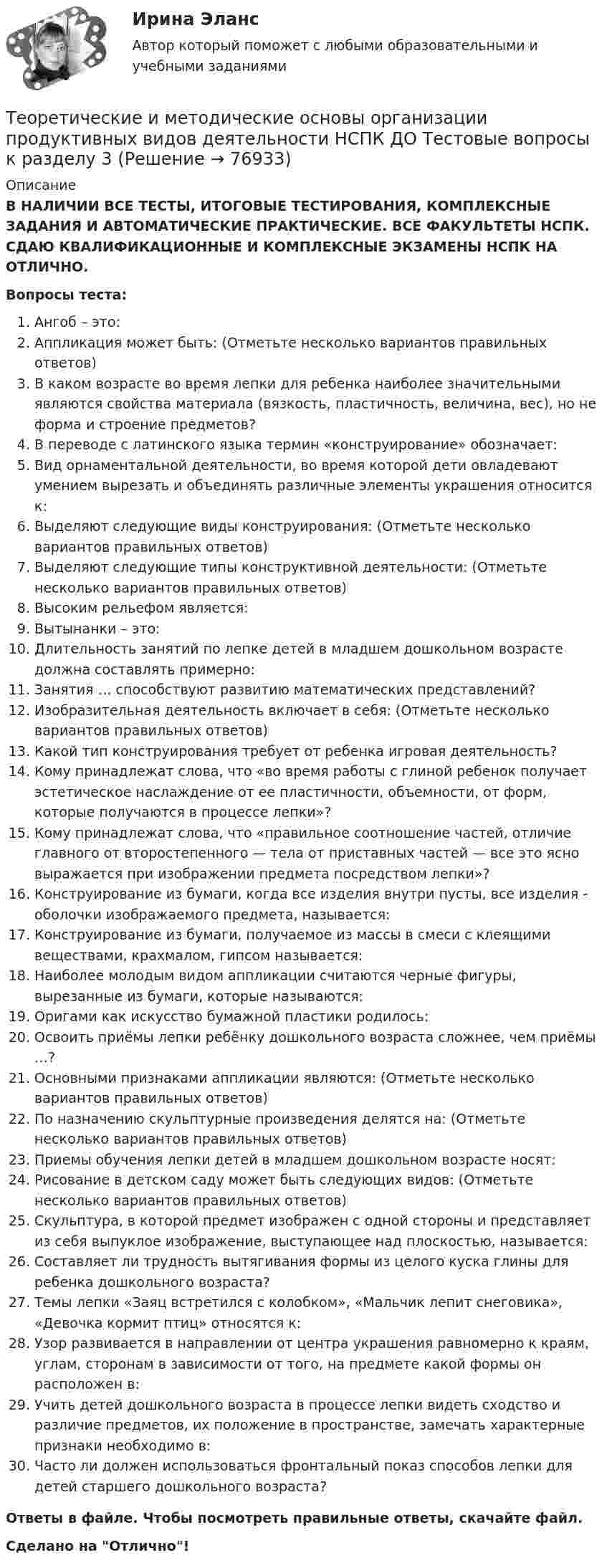      
            Описание
            В НАЛИЧИИ ВСЕ ТЕСТЫ, ИТОГОВЫЕ ТЕСТИРОВАНИЯ, КОМПЛЕКСНЫЕ ЗАДАНИЯ И АВТОМАТИЧЕСКИЕ ПРАКТИЧЕСКИЕ. ВСЕ ФАКУЛЬТЕТЫ НСПК. СДАЮ КВАЛИФИКАЦИОННЫЕ И КОМПЛЕКСНЫЕ ЭКЗАМЕНЫ НСПК НА ОТЛИЧНО.Вопросы теста:Ангоб – это: Аппликация может быть: (Отметьте несколько вариантов правильных ответов)В каком возрасте во время лепки для ребенка наиболее значительными являются свойства материала (вязкость, пластичность, величина, вес), но не форма и строение предметов?В переводе с латинского языка термин «конструирование» обозначает:Вид орнаментальной деятельности, во время которой дети овладевают умением вырезать и объединять различные элементы украшения относится к: Выделяют следующие виды конструирования: (Отметьте несколько вариантов правильных ответов) Выделяют следующие типы конструктивной деятельности: (Отметьте несколько вариантов правильных ответов)Высоким рельефом является:Вытынанки – это:Длительность занятий по лепке детей в младшем дошкольном возрасте должна составлять примерно:Занятия … способствуют развитию математических представлений? Изобразительная деятельность включает в себя: (Отметьте несколько вариантов правильных ответов) Какой тип конструирования требует от ребенка игровая деятельность? Кому принадлежат слова, что «во время работы с глиной ребенок получает эстетическое наслаждение от ее пластичности, объемности, от форм, которые получаются в процессе лепки»? Кому принадлежат слова, что «правильное соотношение частей, отличие главного от второстепенного — тела от приставных частей — все это ясно выражается при изображении предмета посредством лепки»? Конструирование из бумаги, когда все изделия внутри пусты, все изделия - оболочки изображаемого предмета, называется: Конструирование из бумаги, получаемое из массы в смеси с клеящими веществами, крахмалом, гипсом называется:Наиболее молодым видом аппликации считаются черные фигуры, вырезанные из бумаги, которые называются:Оригами как искусство бумажной пластики родилось: Освоить приёмы лепки ребёнку дошкольного возраста сложнее, чем приёмы …? Основными признаками аппликации являются: (Отметьте несколько вариантов правильных ответов)По назначению скульптурные произведения делятся на: (Отметьте несколько вариантов правильных ответов) Приемы обучения лепки детей в младшем дошкольном возрасте носят:Рисование в детском саду может быть следующих видов: (Отметьте несколько вариантов правильных ответов) Скульптура, в которой предмет изображен с одной стороны и представляет из себя выпуклое изображение, выступающее над плоскостью, называется:Составляет ли трудность вытягивания формы из целого куска глины для ребенка дошкольного возраста?Темы лепки «Заяц встретился с колобком», «Мальчик лепит снеговика», «Девочка кормит птиц» относятся к: Узор развивается в направлении от центра украшения равномерно к краям, углам, сторонам в зависимости от того, на предмете какой формы он расположен в: Учить детей дошкольного возраста в процессе лепки видеть сходство и различие предметов, их положение в пространстве, замечать характерные признаки необходимо в:Часто ли должен использоваться фронтальный показ способов лепки для детей старшего дошкольного возраста? Ответы в файле. Чтобы посмотреть правильные ответы, скачайте файл.Сделано на Отлично!   
            
            
            Теоретические и методические основы организации продуктивных видов деятельности НСПК ДО Тестовые вопросы к разделу 2Теоретические и методические основы организации продуктивных видов деятельности НСПК ДО Тестовые вопросы к разделу 3Теоретические и методические основы организации трудовой деятельности дошкольников (ДО)Теоретические и методические основы организации трудовой деятельности дошкольников (ДО)Теоретические и методические основы организации трудовой деятельности дошкольников (ДО)Теоретические и методические основы организации трудовой деятельности дошкольников (ДО)Теоретические и методические основы организации трудовой деятельности дошкольников (ДО)Теоретические и методические основы организации продуктивных видов деятельности детей дошкольного возраста (ДО) Практическое занятие 1. Задания 1 - 3, 5 - 10  НСПКТеоретические и методические основы организации продуктивных видов деятельности детей дошкольного возраста КомплексТеоретические и методические основы организации продуктивных видов деятельности детей дошкольного возраста  Комплексное задание  НСПКТеоретические и методические основы организации продуктивных видов деятельности детей дошкольного возраста  ТЕСТ-1   НСПКТеоретические и методические основы организации продуктивных видов деятельности детей дошкольного возраста  ТЕСТ-2  НСПКТеоретические и методические основы организации продуктивных видов деятельности детей дошкольного возраста  ТЕСТ-3  НСПКТеоретические и методические основы организации продуктивных видов деятельности детей дошкольного возраста (тест с ответами)100%