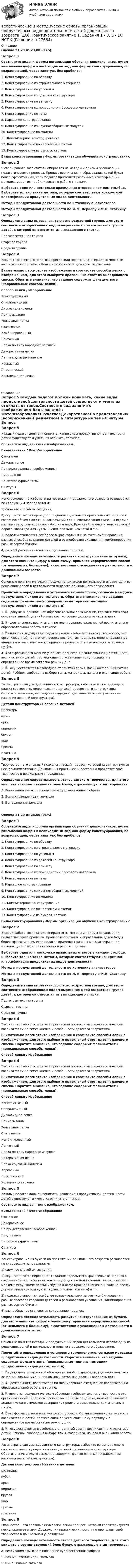      
          Описание
          Оценка 21,29 из 23,00 (93%)Вопрос 1Cоотнесите виды и формы организации обучения дошкольников, путем вписывания цифры в необходимый вид или форму конструирования, по возрастающей, через запятую, без пробелов: 1.      Конструирование по образцу2.      Конструирование из строительного материала3.      Конструирование по условиям4.      Конструирование из деталей конструктора5.      Конструирование по замыслу6.      Конструирование их природного и бросового материала7.      Конструирование по теме8.      Каркасное конструирование9.      Конструирование из крупногабаритных модулей10.  Конструирование по модели11.  Компьютерное конструирование12.  Конструирование по чертежам и схемам13.  Конструирование из бумаги, картонаВиды конструирования  /    Формы организации обучения конструированиюВопрос 2В своей работе воспитатель опирается на методы и приёмы организации педагогического процесса. Процесс воспитания и образования детей будет более эффективным, если педагог применяет различные классификации методов, умеет их комбинировать в работе с детьми.Выберите один или несколько правильных ответов в каждом столбце. Выберите только такие методы, которые соответствуют конкретной классификации продуктивных видов деятельности.Методы продуктивной деятельности по источнику анализаторовМетоды продуктивной деятельности по И. Я. Лернеру и М.Н. СкаткинуВопрос 3Определите виды вырезания, согласно возрастной группе, для этого соотнесите изображение с видом вырезания к той возрастной группе детей, к которой он относится из выпадающего списка.Подготовительная группаСтаршая группаСредняя группаВопрос 4Вас, как творческого педагога пригласили провести мастер-класс молодым воспитателям по теме: «Лепка и особенности детского творчества». Внимательно рассмотрите изображения и соотнесите способы лепки с изображением, для этого выберите правильный ответ из выпадающего списка. Обратите внимание, что задание содержит фальш-ответы (неправильные способы лепки).Способ лепки  /  ИзображениеКонструктивныйСпиралевидныйДисковидная лепкаПримазываниеРельефная лепкаСкатываниеКомбинированныйЛенточный Лепка по типу народных игрушекДекоративная лепкаЛепка круговым налепомКаркасныйПластическийКольцевидная лепка 
          Оглавление
           Вопрос 5Каждый педагог должен понимать, какие виды продуктивной деятельности детей существуют и уметь их отличать от типов.Соотнесите вид занятия с изображением.Виды занятий    /       Фото/изображениеСюжетноеДекоративноеПо представлению (воображению)ПредметноеНа литературные темыС натуры Вопрос 6Конструирование из бумаги на протяжении дошколь­ного возраста развивается по следующим направлениям:1) сложнее способ их создания;2) осуществляется переход от создания отдельных вы­разительных поделок к созданию общих сюжетных ком­позиций для инсценирования сказок, к играм с мелкими игрушками: заячья избушка в лесу; Красная Шапочка и волк на лесной дороге; квартира для куклы (кухня, спальня, комната) и т.п.3) поделки становятся все более выразительными за счет комбинирования разных способов создания деталей и разнообразия украшения, комбинирования разных сортов бумаги;4) разнообразнее становится содержание поделок.Определите последовательность развития конструирования из бумаги, для этого впишите цифру в блок-схему, применяя иерархический способ (от меньшего к большему), в соответствии с усложнением деятельности в дошкольном возрасте. Вопрос 7Основные понятия методики продуктивных видов деятельности играют одну из решающих ролей в деятельности педагога дошкольного образования.Прочитайте определения и установите терминологию, согласно методике продуктивных видов деятельности. Обратите внимание, что задание содержит фальш-ответы (неправильные термины методики продуктивных видов деятельности).1.  - документ дошкольной образовательной организации, где заключен свод основных знаний, умений и навыков, которыми должны овладеть дети. 2.  - деятельность воспитателя по планированию ежедневной воспитательно-образовательной работы в группе. 3.   -является ведущим методом обучения изобразительному творчеству; это организованный педагогом процесс восприятия предмета, целенаправленное аналитико-синтетическое восприятие предмета осязательно-двигательным путём. 4.  это форма организации учебного процесса. Организованная деятельность воспитателя и детей, протекающая по установленному порядку и в определённое время согласно режиму дня. 5.  - осуществляется в свободное от занятий время, возникает по инициативе детей. Ребёнок свободен в выборе темы, материала, начала и окончания работыВопрос 8Рассмотрите фигуры деревянного конструктора, выберите из выпадающего списка соответствующее название деталей деревянного конструктора. Обратите внимание, что задание содержит фальш-ответы (неправильные названия деталей конструктора).Детали конструктора     /     Название деталейцилиндрыкубикаркакирпичикбрусокшарпризмапластина Вопрос 9Творчество – это сложный психологический процесс, который характеризуется несколькими этапами. Дошкольник практически постоянно проявляет своё творчество в дошкольном учреждении.Определите последовательность этапов детского творчества, для этого впишите в соответствующий блок букву, отражающую этап творчества.А. Реализация замысла и появление художественного образаБ. Возникновение идеи, замыслаВ. Вынашивание замыслаОценка 21,29 из 23,00 (93%)Вопрос 1Cоотнесите виды и формы организации обучения дошкольников, путем вписывания цифры в необходимый вид или форму конструирования, по возрастающей, через запятую, без пробелов: 1.      Конструирование по образцу2.      Конструирование из строительного материала3.      Конструирование по условиям4.      Конструирование из деталей конструктора5.      Конструирование по замыслу6.      Конструирование их природного и бросового материала7.      Конструирование по теме8.      Каркасное конструирование9.      Конструирование из крупногабаритных модулей10.  Конструирование по модели11.  Компьютерное конструирование12.  Конструирование по чертежам и схемам13.  Конструирование из бумаги, картонаВиды конструирования  /    Формы организации обучения конструированиюВопрос 2В своей работе воспитатель опирается на методы и приёмы организации педагогического процесса. Процесс воспитания и образования детей будет более эффективным, если педагог применяет различные классификации методов, умеет их комбинировать в работе с детьми.Выберите один или несколько правильных ответов в каждом столбце. Выберите только такие методы, которые соответствуют конкретной классификации продуктивных видов деятельности.Методы продуктивной деятельности по источнику анализаторовМетоды продуктивной деятельности по И. Я. Лернеру и М.Н. СкаткинуВопрос 3Определите виды вырезания, согласно возрастной группе, для этого соотнесите изображение с видом вырезания к той возрастной группе детей, к которой он относится из выпадающего списка.Подготовительная группаСтаршая группаСредняя группаВопрос 4Вас, как творческого педагога пригласили провести мастер-класс молодым воспитателям по теме: «Лепка и особенности детского творчества». Внимательно рассмотрите изображения и соотнесите способы лепки с изображением, для этого выберите правильный ответ из выпадающего списка. Обратите внимание, что задание содержит фальш-ответы (неправильные способы лепки).Способ лепки /  ИзображениеВопрос 4Вас, как творческого педагога пригласили провести мастер-класс молодым воспитателям по теме: «Лепка и особенности детского творчества». Внимательно рассмотрите изображения и соотнесите способы лепки с изображением, для этого выберите правильный ответ из выпадающего списка. Обратите внимание, что задание содержит фальш-ответы (неправильные способы лепки).Способ лепки  /  ИзображениеКонструктивныйСпиралевидныйДисковидная лепкаПримазываниеРельефная лепкаСкатываниеКомбинированныйЛенточный Лепка по типу народных игрушекДекоративная лепкаЛепка круговым налепомКаркасныйПластическийКольцевидная лепка Вопрос 5Каждый педагог должен понимать, какие виды продуктивной деятельности детей существуют и уметь их отличать от типов.Соотнесите вид занятия с изображением.Виды занятий    /       Фото/изображениеСюжетноеДекоративноеПо представлению (воображению)ПредметноеНа литературные темыС натуры Вопрос 6Конструирование из бумаги на протяжении дошколь­ного возраста развивается по следующим направлениям:1) сложнее способ их создания;2) осуществляется переход от создания отдельных вы­разительных поделок к созданию общих сюжетных ком­позиций для инсценирования сказок, к играм с мелкими игрушками: заячья избушка в лесу; Красная Шапочка и волк на лесной дороге; квартира для куклы (кухня, спальня, комната) и т.п.3) поделки становятся все более выразительными за счет комбинирования разных способов создания деталей и разнообразия украшения, комбинирования разных сортов бумаги;4) разнообразнее становится содержание поделок.Определите последовательность развития конструирования из бумаги, для этого впишите цифру в блок-схему, применяя иерархический способ (от меньшего к большему), в соответствии с усложнением деятельности в дошкольном возрасте. Вопрос 7Основные понятия методики продуктивных видов деятельности играют одну из решающих ролей в деятельности педагога дошкольного образования.Прочитайте определения и установите терминологию, согласно методике продуктивных видов деятельности. Обратите внимание, что задание содержит фальш-ответы (неправильные термины методики продуктивных видов деятельности).1.  - документ дошкольной образовательной организации, где заключен свод основных знаний, умений и навыков, которыми должны овладеть дети. 2.  - деятельность воспитателя по планированию ежедневной воспитательно-образовательной работы в группе. 3.   -является ведущим методом обучения изобразительному творчеству; это организованный педагогом процесс восприятия предмета, целенаправленное аналитико-синтетическое восприятие предмета осязательно-двигательным путём. 4.  это форма организации учебного процесса. Организованная деятельность воспитателя и детей, протекающая по установленному порядку и в определённое время согласно режиму дня. 5.  - осуществляется в свободное от занятий время, возникает по инициативе детей. Ребёнок свободен в выборе темы, материала, начала и окончания работыВопрос 8Рассмотрите фигуры деревянного конструктора, выберите из выпадающего списка соответствующее название деталей деревянного конструктора. Обратите внимание, что задание содержит фальш-ответы (неправильные названия деталей конструктора).Детали конструктора     /     Название деталейцилиндрыкубикаркакирпичикбрусокшарпризмапластина Вопрос 9Творчество – это сложный психологический процесс, который характеризуется несколькими этапами. Дошкольник практически постоянно проявляет своё творчество в дошкольном учреждении.Определите последовательность этапов детского творчества, для этого впишите в соответствующий блок букву, отражающую этап творчества.А. Реализация замысла и появление художественного образаБ. Возникновение идеи, замыслаВ. Вынашивание замысла 
            
            
            Теоретические и методические основы организации продуктивных видов деятельности детей дошкольного возраста (ДО) Практическое занятие 1. Задания 1 - 3, 5 - 10Теоретические и методические основы организации продуктивных видов деятельности детей дошкольного возраста (ДО) Практическое занятие 1. Задания 1 - 3, 5 - 10  НСПКТеоретические и методические основы организации продуктивных видов деятельности детей дошкольного возраста КомплексТеоретические и методические основы организации продуктивных видов деятельности детей дошкольного возраста  Комплексное задание  НСПКТеоретические и методические основы организации продуктивных видов деятельности детей дошкольного возраста  ТЕСТ-1   НСПКТеоретические и методические основы организации продуктивных видов деятельности детей дошкольного возраста  ТЕСТ-2  НСПКТеоретические и методические основы организации продуктивных видов деятельности детей дошкольного возраста  ТЕСТ-3  НСПКТеоретические и методические основы организации продуктивных видов деятельности детей дошкольного возраста (ДО)Теоретические и методические основы организации продуктивных видов деятельности детей дошкольного возраста (ДО)Теоретические и методические основы организации продуктивных видов деятельности детей дошкольного возраста (ДО)Теоретические и методические основы организации продуктивных видов деятельности детей дошкольного возраста (ДО)Теоретические и методические основы организации продуктивных видов деятельности детей дошкольного возраста (ДО)Теоретические и методические основы организации продуктивных видов деятельности детей дошкольного возраста (ДО) КомплексТеоретические и методические основы организации продуктивных видов деятельности детей дошкольного возраста (ДО) Комплексное