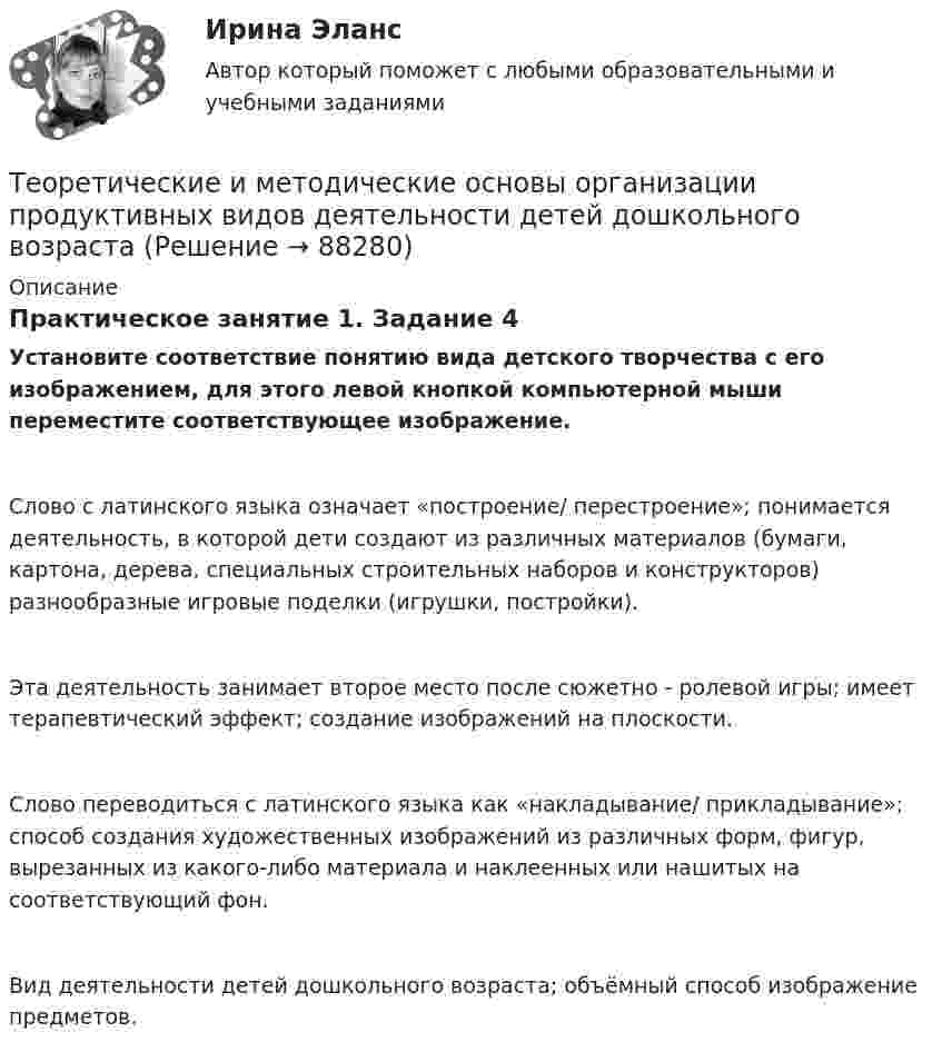      
            Описание
            Практическое занятие 1. Задание 4Установите соответствие понятию вида детского творчества с его изображением, для этого левой кнопкой компьютерной мыши переместите соответствующее изображение.Слово с латинского языка означает «построение/ перестроение»; понимается деятельность, в которой дети создают из различных материалов (бумаги, картона, дерева, специальных строительных наборов и конструкторов) разнообразные игровые поделки (игрушки, постройки).Эта деятельность занимает второе место после сюжетно - ролевой игры; имеет терапевтический эффект; создание изображений на плоскости.Слово переводиться с латинского языка как «накладывание/ прикладывание»; способ создания художественных изображений из различных форм, фигур, вырезанных из какого-либо материала и наклеенных или нашитых на соответствующий фон.Вид деятельности детей дошкольного возраста; объёмный способ изображение предметов.   
            
            
            Теоретические и методические основы организации игровой деятельности детей раннего и дошкольного возраста (филворд)  Практическое занятие 1. Задание 3   НСПКТеоретические и методические основы организации продуктивных видов деятельности детей дошкольного возрастаТеоретические и методические основы организации продуктивных видов деятельности детей дошкольного возраста.Теоретические и методические основы организации продуктивных видов деятельности детей дошкольного возраста.Теоретические и методические основы организации продуктивных видов деятельности детей дошкольного возраста.Теоретические и методические основы организации продуктивных видов деятельности детей дошкольного возраста.Теоретические и методические основы организации продуктивных видов деятельности детей дошкольного возраста (ДО)Теоретические и методические основы организации игровой деятельности детей раннего и дошкольного возраста  Практическое занятие №5. Задания 1, 2, 4.1   НСПКТеоретические и методические основы организации игровой деятельности детей раннего и дошкольного возраста  Практическое занятие №6. Задания 1 - 4.2, 5  НСПКТеоретические и методические основы организации игровой деятельности детей раннего и дошкольного возраста Практическое занятие №7  НСПКТеоретические и методические основы организации игровой деятельности детей раннего и дошкольного возраста  ТЕСТ-1   НСПКТеоретические и методические основы организации игровой деятельности детей раннего и дошкольного возраста ТЕСТ 2Теоретические и методические основы организации игровой деятельности детей раннего и дошкольного возраста  ТЕСТ-2   НСПКТеоретические и методические основы организации игровой деятельности детей раннего и дошкольного возраста ТЕСТ 3
