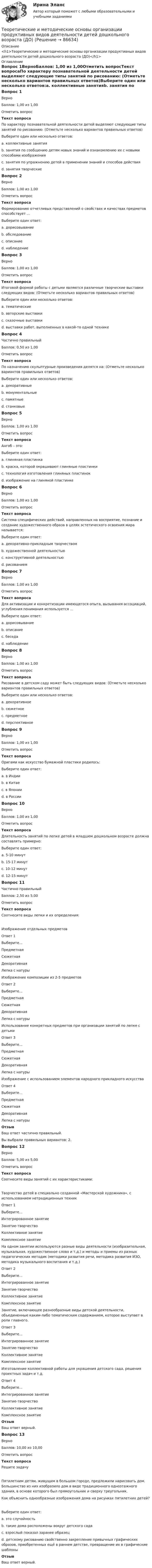     
            Описание
            <h1>Теоретические и методические основы организации продуктивных видов деятельности детей дошкольного возраста (ДО)</h1> 
            Оглавление
            Вопрос 1ВерноБаллов: 1,00 из 1,00Отметить вопросТекст вопросаПо характеру познавательной деятельности детей выделяют следующие типы занятий по рисованию: (Отметьте несколько вариантов правильных ответов)Выберите один или несколько ответов:a. коллективные занятияb. занятия по сообщению детям новых знаний и ознакомлению их с новыми способами изображения c. занятия по упражнению детей в применении знаний и способов действия d. занятия творческие Вопрос 2ВерноБаллов: 1,00 из 1,00Отметить вопросТекст вопросаФормированию отчетливых представлений о свойствах и качествах предметов способствует …Выберите один ответ:a. дорисовываниеb. обследование c. описаниеd. наблюдениеВопрос 3ВерноБаллов: 1,00 из 1,00Отметить вопросТекст вопросаИтоговой формой работы с детьми являются различные творческие выставки следующих видов: (Отметьте несколько вариантов правильных ответов)Выберите один или несколько ответов:a. тематические b. авторские выставки c. сказочные выставкиd. выставки работ, выполненных в какой-то одной технике Вопрос 4Частично правильныйБаллов: 0,50 из 1,00Отметить вопросТекст вопросаПо назначению скульптурные произведения делятся на: (Отметьте несколько вариантов правильных ответов)Выберите один или несколько ответов:a. декоративные b. монументальные c. памятныеd. станковые Вопрос 5ВерноБаллов: 1,00 из 1,00Отметить вопросТекст вопросаАнгоб – это:Выберите один ответ:a. глиняная пластинкаb. краска, которой окрашивают глиняные пластинки c. технология изготовления глиняных пластинокd. изображение на глиняной пластинкеВопрос 6ВерноБаллов: 1,00 из 1,00Отметить вопросТекст вопросаСистема специфических действий, направленных на восприятие, познание и создание художественного образа в целях эстетического освоения мира называется:Выберите один ответ:a. декоративно-прикладным творчествомb. художественной деятельностью c. конструктивной деятельностьюd. рисованиемВопрос 7ВерноБаллов: 1,00 из 1,00Отметить вопросТекст вопросаДля активизации и конкретизации имеющегося опыта, вызывания ассоциаций, углубления понимания используется …Выберите один ответ:a. дорисовываниеb. описаниеc. беседа d. наблюдениеВопрос 8ВерноБаллов: 1,00 из 1,00Отметить вопросТекст вопросаРисование в детском саду может быть следующих видов: (Отметьте несколько вариантов правильных ответов)Выберите один или несколько ответов:a. декоративное b. сюжетное c. предметное d. перспективноеВопрос 9ВерноБаллов: 1,00 из 1,00Отметить вопросТекст вопросаОригами как искусство бумажной пластики родилось:Выберите один ответ:a. в Индииb. в Китаеc. в Японии d. в РоссииВопрос 10ВерноБаллов: 1,00 из 1,00Отметить вопросТекст вопросаДлительность занятий по лепке детей в младшем дошкольном возрасте должна составлять примерно:Выберите один ответ:a. 5-10 минутb. 15-17 минутc. 10-12 минут d. 12-15 минутВопрос 11Частично правильныйБаллов: 2,50 из 5,00Отметить вопросТекст вопросаСоотнесите виды лепки и их определения:Изображение отдельных предметовОтвет 1Выберите...ПредметнаяСюжетнаяДекоративнаяЛепка с натуры Изображение композиции из 2-5 предметовОтвет 2Выберите...ПредметнаяСюжетнаяДекоративнаяЛепка с натуры Использование конкретных предметов при организации занятий по лепке с детьмиОтвет 3Выберите...ПредметнаяСюжетнаяДекоративнаяЛепка с натуры Изображение с использованием элементов народного прикладного искусстваОтвет 4Выберите...ПредметнаяСюжетнаяДекоративнаяЛепка с натуры ОтзывВаш ответ частично правильный.Вы выбрали правильных вариантов: 2.Вопрос 12ВерноБаллов: 5,00 из 5,00Отметить вопросТекст вопросаСоотнесите виды занятий с их характеристиками:Творчество детей в специально созданной «Мастерской художника», с использованием нетрадиционных техникОтвет 1Выберите...Интегрированное занятиеЗанятие-творчествоКоллективное занятиеКомплексное занятие На одном занятии используются разные виды деятельности (изобразительная, музыкальная, художественное слово и т.д.) и методы и приемы из разных педагогических методик (методики развития речи, методика развития ИЗО, методика музыкального воспитания и т.д.)Ответ 2Выберите...Интегрированное занятиеЗанятие-творчествоКоллективное занятиеКомплексное занятие Занятие, включающее разнообразные виды детской деятельности, объединенные каким-либо тематическим содержанием, которое выступает в роли главного.Ответ 3Выберите...Интегрированное занятиеЗанятие-творчествоКоллективное занятиеКомплексное занятие Изготовление коллективной работы для украшения детского сада, решения проектных задач и т.д.Ответ 4Выберите...Интегрированное занятиеЗанятие-творчествоКоллективное занятиеКомплексное занятие ОтзывВаш ответ верный.Вопрос 13ВерноБаллов: 10,00 из 10,00Отметить вопросТекст вопросаРешите задачуПятилетним детям, живущим в большом городе, предложили нарисовать дом. Большинство из них изобразило дом в виде традиционного одноэтажного здания, в основе которого был прямоугольник и сверху треугольник.Как объяснить однообразные изображения дома на рисунках пятилетних детей? Выберите один ответ:a. это случайностьb. такие дома расположены вокруг детского садаc. взрослый показал заранее образецd. детскому рисованию свойственно закрепление привычных графических образов, приобретенных ещё в раннем детстве, превращение их в графические шаблоны ОтзывВаш ответ верный.  
            
            
            Теоретические и методические основы организации продуктивных видов деятельности детей дошкольного возраста (ДО)Теоретические и методические основы организации продуктивных видов деятельности детей дошкольного возраста (ДО)Теоретические и методические основы организации продуктивных видов деятельности детей дошкольного возраста (ДО)Теоретические и методические основы организации продуктивных видов деятельности детей дошкольного возраста (ДО)Теоретические и методические основы организации продуктивных видов деятельности детей дошкольного возраста (ДО)Теоретические и методические основы организации продуктивных видов деятельности детей дошкольного возраста (ДО)Теоретические и методические основы организации продуктивных видов деятельности детей дошкольного возраста (ДО)Теоретические и методические основы организации продуктивных видов деятельности детей дошкольного возрастаТеоретические и методические основы организации продуктивных видов деятельности детей дошкольного возраста.Теоретические и методические основы организации продуктивных видов деятельности детей дошкольного возраста.Теоретические и методические основы организации продуктивных видов деятельности детей дошкольного возраста.Теоретические и методические основы организации продуктивных видов деятельности детей дошкольного возраста.Теоретические и методические основы организации продуктивных видов деятельности детей дошкольного возраста (ДО)Теоретические и методические основы организации продуктивных видов деятельности детей дошкольного возраста (ДО)