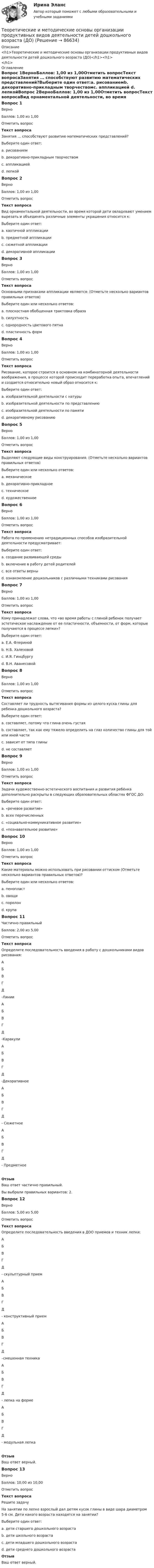     
            Описание
            <h1>Теоретические и методические основы организации продуктивных видов деятельности детей дошкольного возраста (ДО)</h1><h1></h1> 
            Оглавление
            Вопрос 1ВерноБаллов: 1,00 из 1,00Отметить вопросТекст вопросаЗанятия … способствуют развитию математических представлений?Выберите один ответ:a. рисованиемb. декоративно-прикладным творчествомc. аппликацией d. лепкойВопрос 2ВерноБаллов: 1,00 из 1,00Отметить вопросТекст вопросаВид орнаментальной деятельности, во время которой дети овладевают умением вырезать и объединять различные элементы украшения относится к:Выберите один ответ:a. хаотичной аппликацииb. предметной аппликацииc. сюжетной аппликацииd. декоративной аппликации Вопрос 3ВерноБаллов: 1,00 из 1,00Отметить вопросТекст вопросаОсновными признаками аппликации являются: (Отметьте несколько вариантов правильных ответов)Выберите один или несколько ответов:a. плоскостная обобщенная трактовка образа b. силуэтность c. однородность цветового пятна d. пластичность формВопрос 4ВерноБаллов: 1,00 из 1,00Отметить вопросТекст вопросаРисование, которое строится в основном на комбинаторной деятельности воображения, в процессе которой происходит переработка опыта, впечатлений и создается относительно новый образ относится к:Выберите один ответ:a. изобразительной деятельности с натурыb. изобразительной деятельности по представлению c. изобразительной деятельности по памятиd. декоративному рисованиюВопрос 5ВерноБаллов: 1,00 из 1,00Отметить вопросТекст вопросаВыделяют следующие виды конструирования: (Отметьте несколько вариантов правильных ответов)Выберите один или несколько ответов:a. механическоеb. декоративно-прикладноеc. техническое d. художественное Вопрос 6ВерноБаллов: 1,00 из 1,00Отметить вопросТекст вопросаРабота по применению нетрадиционных способов изобразительной деятельности предусматривает:Выберите один ответ:a. создание развивающей средыb. включение в работу детей родителейc. все ответы верны d. ознакомление дошкольников с различными техниками рисованияВопрос 7ВерноБаллов: 1,00 из 1,00Отметить вопросТекст вопросаКому принадлежат слова, что «во время работы с глиной ребенок получает эстетическое наслаждение от ее пластичности, объемности, от форм, которые получаются в процессе лепки»?Выберите один ответ:a. Е.А. Флеринойb. Н.Б. Халезовой c. И.Я. Гинцбургуd. В.Н. АванесовойВопрос 8ВерноБаллов: 1,00 из 1,00Отметить вопросТекст вопросаСоставляет ли трудность вытягивания формы из целого куска глины для ребенка дошкольного возраста?Выберите один ответ:a. составляет, потому что глина очень густаяb. составляет, так как ему тяжело определить на глаз количество глины для той или иной части c. зависит от типа глиныd. не составляетВопрос 9ВерноБаллов: 1,00 из 1,00Отметить вопросТекст вопросаЗадачи художественно-эстетического воспитания и развития ребёнка дополнительно раскрыты в следующих образовательных областях ФГОС ДО:Выберите один ответ:a. «речевое развитие»b. всех перечисленных c. «социально-коммуникативное развитие»d. «познавательное развитие»Вопрос 10ВерноБаллов: 1,00 из 1,00Отметить вопросТекст вопросаКакие материалы можно использовать при рисовании оттиском (Отметьте несколько вариантов правильных ответов)?Выберите один или несколько ответов:a. пенопласт b. овощи c. поролон d. крупаВопрос 11Частично правильныйБаллов: 2,00 из 5,00Отметить вопросТекст вопросаОпределите последовательность введения в работу с дошкольниками видов рисования: АБВГД  -Линии АБВГД  -Каракули  АБВГД  -Декоративное АБВГД  - Сюжетное АБВГД  - ПредметноеОтзывВаш ответ частично правильный.Вы выбрали правильных вариантов: 2.Вопрос 12ВерноБаллов: 5,00 из 5,00Отметить вопросТекст вопросаОпределите последовательность введения в ДОО приемов и техник лепки: АБВГД  - скульптурный прием АБВГД  - конструктивный прием АБВГД  –смешенная техника АБВГД  - лепка на форме АБВГД  - модульная лепкаОтзывВаш ответ верный.Вопрос 13ВерноБаллов: 10,00 из 10,00Отметить вопросТекст вопросаРешите задачуНа занятии по лепке взрослый дал детям кусок глины в виде шара диаметром 5-6 см. Дети какого возраста находятся на занятии? Выберите один ответ:a. дети старшего дошкольного возраста b. дети школьного возрастаc. дети младшего дошкольного возрастаd. дети среднего дошкольного возрастаОтзывВаш ответ верный.  
            
            
            Теоретические и методические основы организации продуктивных видов деятельности детей дошкольного возраста (ДО)Теоретические и методические основы организации продуктивных видов деятельности детей дошкольного возраста (ДО)Теоретические и методические основы организации продуктивных видов деятельности детей дошкольного возраста (ДО)Теоретические и методические основы организации продуктивных видов деятельности детей дошкольного возраста (ДО)Теоретические и методические основы организации продуктивных видов деятельности детей дошкольного возраста (ДО)Теоретические и методические основы организации продуктивных видов деятельности детей дошкольного возраста (ДО)Теоретические и методические основы организации продуктивных видов деятельности детей дошкольного возраста (ДО)Теоретические и методические основы организации продуктивных видов деятельности детей дошкольного возраста.Теоретические и методические основы организации продуктивных видов деятельности детей дошкольного возраста.Теоретические и методические основы организации продуктивных видов деятельности детей дошкольного возраста.Теоретические и методические основы организации продуктивных видов деятельности детей дошкольного возраста.Теоретические и методические основы организации продуктивных видов деятельности детей дошкольного возраста (ДО)Теоретические и методические основы организации продуктивных видов деятельности детей дошкольного возраста (ДО)Теоретические и методические основы организации продуктивных видов деятельности детей дошкольного возраста (ДО)