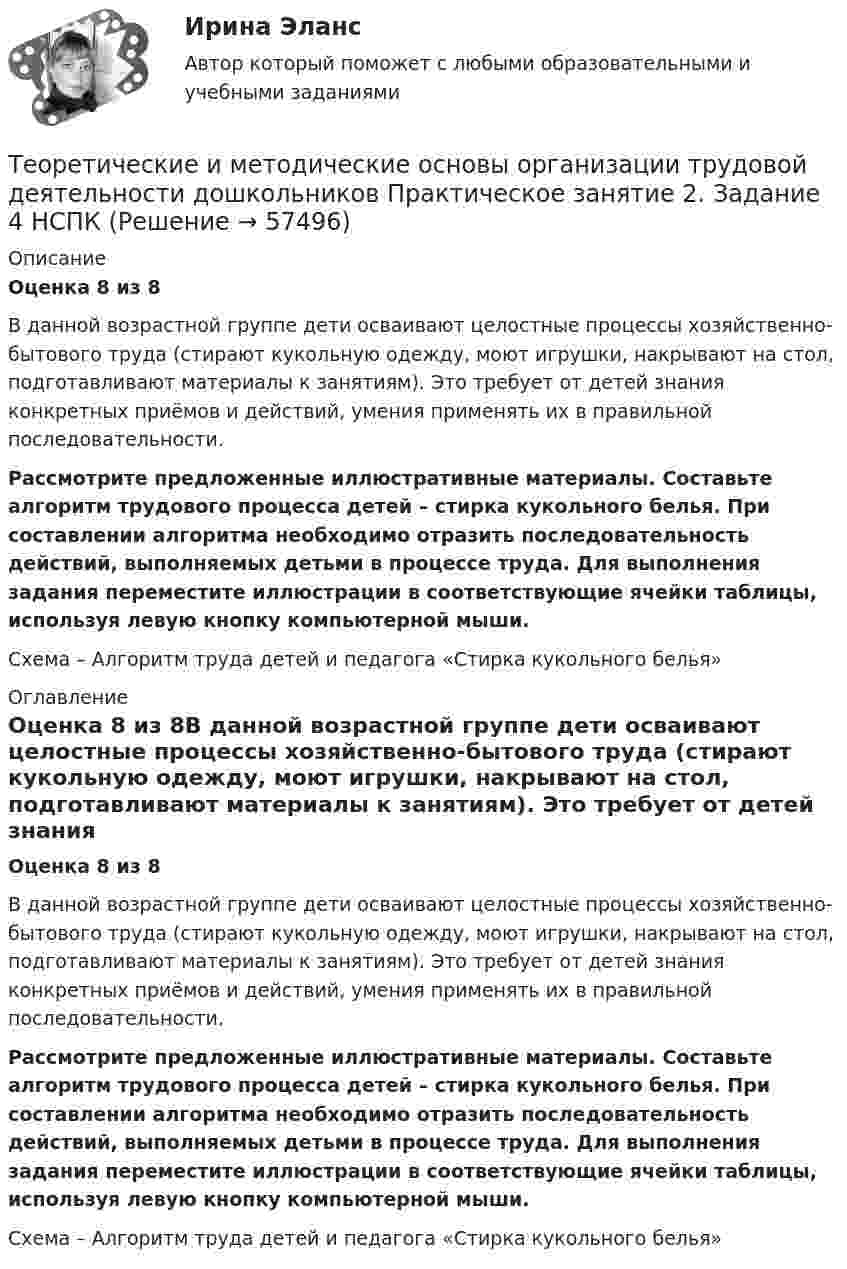     
            Описание
            Оценка 8 из 8В данной возрастной группе дети осваивают целостные процессы хозяйственно-бытового труда (стирают кукольную одежду, моют игрушки, накрывают на стол, подготавливают материалы к занятиям). Это требует от детей знания конкретных приёмов и действий, умения применять их в правильной последовательности.Рассмотрите предложенные иллюстративные материалы. Составьте алгоритм трудового процесса детей – стирка кукольного белья. При составлении алгоритма необходимо отразить последовательность действий, выполняемых детьми в процессе труда. Для выполнения задания переместите иллюстрации в соответствующие ячейки таблицы, используя левую кнопку компьютерной мыши. Схема – Алгоритм труда детей и педагога «Стирка кукольного белья» 
            Оглавление
            Оценка 8 из 8В данной возрастной группе дети осваивают целостные процессы хозяйственно-бытового труда (стирают кукольную одежду, моют игрушки, накрывают на стол, подготавливают материалы к занятиям). Это требует от детей знания конкретных приёмов и действий, умения применять их в правильной последовательности.Рассмотрите предложенные иллюстративные материалы. Составьте алгоритм трудового процесса детей – стирка кукольного белья. При составлении алгоритма необходимо отразить последовательность действий, выполняемых детьми в процессе труда. Для выполнения задания переместите иллюстрации в соответствующие ячейки таблицы, используя левую кнопку компьютерной мыши. Схема – Алгоритм труда детей и педагога «Стирка кукольного белья»  
            
            
            Теоретические и методические основы организации трудовой деятельности дошкольников НСПК ДО Тестовые вопросы к разделу 3Теоретические и методические основы организации трудовой деятельности дошкольников  Практическое занятие 2. Задание 4 НСПКТеоретические и методические основы организации трудовой деятельности дошкольников  Практическое занятие №1. Задания 1, 2, 5, 7, 9-10   НСПК Теоретические и методические основы организации трудовой деятельности дошкольников ТЕСТ-1  НСПКТеоретические и методические основы организации трудовой деятельности дошкольников  ТЕСТ-2  НСПКТеоретические и методические основы организации трудовой деятельности дошкольников  ТЕСТ-3   НСПКТеоретические и методические основы физического воспитания и развития детей НСПК ДО Тестовые вопросы к разделу 1Теоретические и методические основы организации трудовой деятельности дошкольников (ДО) Практическое занятие №2. Задания 2, 5, 6, 10Теоретические и методические основы организации трудовой деятельности дошкольников (ДО) Практическое занятие №2. Задания 2, 5, 6, 10   НСПКТеоретические и методические основы организации трудовой деятельности дошкольников (ДО) Практическое занятие №3   НСПКТеоретические и методические основы организации трудовой деятельности дошкольников  Комплексное задание   НСПКТеоретические и методические основы организации трудовой деятельности дошкольников Комплексное задание НСПКТеоретические и методические основы организации трудовой деятельности дошкольников Комплексное задание НСПКТеоретические и методические основы организации трудовой деятельности дошкольников НСПК ДО Тестовые вопросы к разделу 1