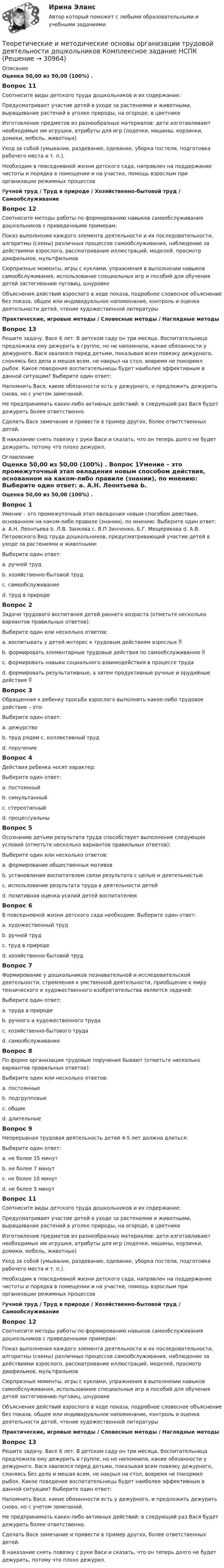      
          Описание
          Оценка 50,00 из 50,00 (100%) . Вопрос 11 Соотнесите виды детского труда дошкольников и их содержание: Предусматривает участие детей в уходе за растениями и животными, выращивание растений в уголке природы, на огороде, в цветнике  Изготовление предметов из разнообразных материалов: дети изготавливают необходимые им игрушки, атрибуты для игр (лодочки, машины, корзинки, домики, мебель, животных) Уход за собой (умывание, раздевание, одевание, уборка постели, подготовка рабочего места и т. п.). Необходим в повседневной жизни детского сада, направлен на поддержание чистоты и порядка в помещении и на участке, помощь взрослым при организации режимных процессов  Ручной труд  /  Труд в природе /  Хозяйственно-бытовой труд  /  Самообслуживание Вопрос 12Соотнесите методы работы по формированию навыков самообслуживания дошкольников с приведенными примерам: Показ выполнения каждого элемента деятельности и их последовательности, алгоритмы (схемы) различных процессов самообслуживания, наблюдение за действиями взрослого, рассматривание иллюстраций, моделей, просмотр диафильмов, мультфильмов Сюрпризные моменты, игры с куклами, упражнения в выполнении навыков самообслуживания, использование специальных игр и пособий для обучения детей застегиванию пуговиц, шнуровке Объяснения действий взрослого в ходе показа, подробное словесное объяснение без показа, общее или индивидуальное напоминание, контроль и оценка деятельности детей, чтение художественной литературы  Практические, игровые методы  /  Словесные методы  /  Наглядные методыВопрос 13Решите задачу. Васе 6 лет. В детском саду он три месяца. Воспитательница предложила ему дежурить в группе, но не напомнила, какие обязанности у дежурного. Вася хвалился перед детьми, показывая всем повязку дежурного, слоняясь без дела и мешая всем, не накрыл на стол, вовремя не покормил рыбок. Какое поведение воспитательницы будет наиболее эффективным в данной ситуации? Выберите один ответ: Напомнить Васе, какие обязанности есть у дежурного, и предложить дежурить снова, но с учетом замечаний. Не предпринимать каких-либо активных действий: в следующий раз Вася будет дежурить более ответственно. Сделать Васе замечание и привести в пример других, более ответственных детей. В наказание снять повязку с руки Васи и сказать, что он теперь долго не будет дежурить, потому что плохо дежурил. 
          Оглавление
          Оценка 50,00 из 50,00 (100%) . Вопрос 1Умение – это промежуточный этап овладения новым способом действия, основанном на каком-либо правиле (знании), по мнению: Выберите один ответ: a. А.Н. Леонтьева b. Л.В. Занкова c. В.П Зинченко, Б.Г. Мещерякова  d. А.В. Петровского Вид труда дошкольников, предусматривающий участие детей в уходе за растениями и животными: Выберите один ответ: a. ручной труд b. хозяйственно-бытовой труд c. самообслуживание d. труд в природе Вопрос 2Задачи трудового воспитания детей раннего возраста (отметьте несколько вариантов правильных ответов): Выберите один или несколько ответов: a. воспитывать у детей интерес к трудовым действиям взрослых  b. формировать элементарные трудовые действия по самообслуживанию  c. формировать навыки социального взаимодействия в процессе труда d. формировать результативные, а затем продуктивные ручные и орудийные действия  Вопрос 3Обращенная к ребенку просьба взрослого выполнить какое-либо трудовое действие – это: Выберите один ответ: a. дежурство b. труд рядом c. коллективный труд d. поручение Вопрос 4Действия ребенка носят характер: Выберите один ответ:a. постоянныйb. симультанный c. стереотипный d. процессуальныВопрос 5Осознанию детьми результата труда способствует выполнение следующих условий (отметьте несколько вариантов правильных ответов): Выберите один или несколько ответов: a. формирование общественных мотивов b. установление воспитателем связи результата с целью и деятельностью  c. использование результата труда в деятельности детей d. позитивная оценка усилий детей воспитателем Вопрос 6В повседневной жизни детского сада необходим: Выберите один ответ: a. художественный труд b. ручной труд c. труд в природе d. хозяйственно-бытовой труд Вопрос 7Формирование у дошкольников познавательной и исследовательской деятельности, стремления к умственной деятельности, приобщение к миру технического и художественного изобретательства является задачей: Выберите один ответ: a. труда в природе b. ручного и художественного труда  c. хозяйственно-бытового труда d. самообслуживания Вопрос 8По форме организации трудовые поручения бывают (отметьте несколько вариантов правильных ответов): Выберите один или несколько ответов: a. постоянные b. подгрупповые c. общие d. длительные Вопрос 9Непрерывная трудовая деятельность детей 4-5 лет должна длиться: Выберите один ответ: a. не более 15 минут b. не более 7 минут c. не более 10 минут d. не более 5 минутВопрос 11 Соотнесите виды детского труда дошкольников и их содержание: Предусматривает участие детей в уходе за растениями и животными, выращивание растений в уголке природы, на огороде, в цветнике  Изготовление предметов из разнообразных материалов: дети изготавливают необходимые им игрушки, атрибуты для игр (лодочки, машины, корзинки, домики, мебель, животных) Уход за собой (умывание, раздевание, одевание, уборка постели, подготовка рабочего места и т. п.). Необходим в повседневной жизни детского сада, направлен на поддержание чистоты и порядка в помещении и на участке, помощь взрослым при организации режимных процессов  Ручной труд  /  Труд в природе /  Хозяйственно-бытовой труд  /  Самообслуживание Вопрос 12Соотнесите методы работы по формированию навыков самообслуживания дошкольников с приведенными примерам: Показ выполнения каждого элемента деятельности и их последовательности, алгоритмы (схемы) различных процессов самообслуживания, наблюдение за действиями взрослого, рассматривание иллюстраций, моделей, просмотр диафильмов, мультфильмов Сюрпризные моменты, игры с куклами, упражнения в выполнении навыков самообслуживания, использование специальных игр и пособий для обучения детей застегиванию пуговиц, шнуровке Объяснения действий взрослого в ходе показа, подробное словесное объяснение без показа, общее или индивидуальное напоминание, контроль и оценка деятельности детей, чтение художественной литературы  Практические, игровые методы  /  Словесные методы  /  Наглядные методыВопрос 13Решите задачу. Васе 6 лет. В детском саду он три месяца. Воспитательница предложила ему дежурить в группе, но не напомнила, какие обязанности у дежурного. Вася хвалился перед детьми, показывая всем повязку дежурного, слоняясь без дела и мешая всем, не накрыл на стол, вовремя не покормил рыбок. Какое поведение воспитательницы будет наиболее эффективным в данной ситуации? Выберите один ответ: Напомнить Васе, какие обязанности есть у дежурного, и предложить дежурить снова, но с учетом замечаний. Не предпринимать каких-либо активных действий: в следующий раз Вася будет дежурить более ответственно. Сделать Васе замечание и привести в пример других, более ответственных детей. В наказание снять повязку с руки Васи и сказать, что он теперь долго не будет дежурить, потому что плохо дежурил. 
            
            
            Теоретические и методические основы организации трудовой деятельности дошкольников  Комплексное задание   НСПКТеоретические и методические основы организации трудовой деятельности дошкольников Комплексное задание НСПКТеоретические и методические основы организации трудовой деятельности дошкольников Комплексное задание НСПКТеоретические и методические основы организации трудовой деятельности дошкольников НСПК ДО Тестовые вопросы к разделу 1Теоретические и методические основы организации трудовой деятельности дошкольников НСПК ДО Тестовые вопросы к разделу 2Теоретические и методические основы организации трудовой деятельности дошкольников НСПК ДО Тестовые вопросы к разделу 3Теоретические и методические основы организации трудовой деятельности дошкольников  Практическое занятие 2. Задание 4 НСПКТеоретические и методические основы организации трудовой деятельности дошкольников (ДО) КомплексноеТеоретические и методические основы организации трудовой деятельности дошкольников (ДО) Комплексное Теоретические и методические основы организации трудовой деятельности дошкольников (ДО) Практическое занятие №1. Задания 1, 2, 5, 7, 9-10Теоретические и методические основы организации трудовой деятельности дошкольников (ДО) Практическое занятие №1. Задания 1, 2, 5, 7, 9-10Теоретические и методические основы организации трудовой деятельности дошкольников (ДО) Практическое занятие №2. Задания 2, 5, 6, 10Теоретические и методические основы организации трудовой деятельности дошкольников (ДО) Практическое занятие №2. Задания 2, 5, 6, 10Теоретические и методические основы организации трудовой деятельности дошкольников (ДО) Практическое занятие №2. Задания 2, 5, 6, 10   НСПК