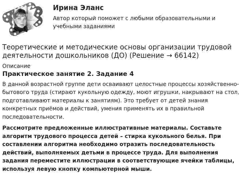      
            Описание
            Практическое занятие 2. Задание 4В данной возрастной группе дети осваивают целостные процессы хозяйственно-бытового труда (стирают кукольную одежду, моют игрушки, накрывают на стол, подготавливают материалы к занятиям). Это требует от детей знания конкретных приёмов и действий, умения применять их в правильной последовательности.Рассмотрите предложенные иллюстративные материалы. Составьте алгоритм трудового процесса детей – стирка кукольного белья. При составлении алгоритма необходимо отразить последовательность действий, выполняемых детьми в процессе труда. Для выполнения задания переместите иллюстрации в соответствующие ячейки таблицы, используя левую кнопку компьютерной мыши.   
            
            
            Теоретические и методические основы организации трудовой деятельности дошкольников (ДО)Теоретические и методические основы организации трудовой деятельности дошкольников (ДО)Теоретические и методические основы организации трудовой деятельности дошкольников (ДО)Теоретические и методические основы организации трудовой деятельности дошкольников (ДО)Теоретические и методические основы организации трудовой деятельности дошкольников (ДО)Теоретические и методические основы организации трудовой деятельности дошкольников (ДО)Теоретические и методические основы организации трудовой деятельности дошкольников (ДО)Теоретические и методические основы организации продуктивных видов деятельности детей дошкольного возраста  Комплексное задание  НСПКТеоретические и методические основы организации продуктивных видов деятельности детей дошкольного возраста  ТЕСТ-1   НСПКТеоретические и методические основы организации продуктивных видов деятельности детей дошкольного возраста  ТЕСТ-2  НСПКТеоретические и методические основы организации продуктивных видов деятельности детей дошкольного возраста  ТЕСТ-3  НСПКТеоретические и методические основы организации продуктивных видов деятельности детей дошкольного возраста (тест с ответами)100%Теоретические и методические основы организации продуктивных видов деятельности НСПК ДО Тестовые вопросы к разделу 1Теоретические и методические основы организации продуктивных видов деятельности НСПК ДО Тестовые вопросы к разделу 2