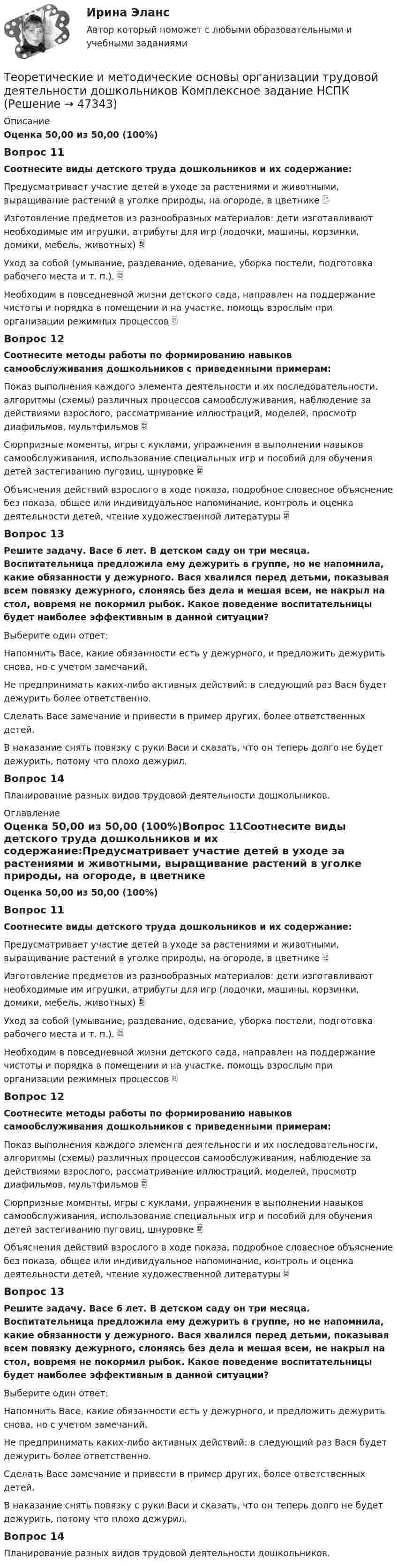     
            Описание
            Оценка 50,00 из 50,00 (100%)Вопрос 11Соотнесите виды детского труда дошкольников и их содержание:Предусматривает участие детей в уходе за растениями и животными, выращивание растений в уголке природы, на огороде, в цветнике  Изготовление предметов из разнообразных материалов: дети изготавливают необходимые им игрушки, атрибуты для игр (лодочки, машины, корзинки, домики, мебель, животных)  Уход за собой (умывание, раздевание, одевание, уборка постели, подготовка рабочего места и т. п.).  Необходим в повседневной жизни детского сада, направлен на поддержание чистоты и порядка в помещении и на участке, помощь взрослым при организации режимных процессов  Вопрос 12Соотнесите методы работы по формированию навыков самообслуживания дошкольников с приведенными примерам:Показ выполнения каждого элемента деятельности и их последовательности, алгоритмы (схемы) различных процессов самообслуживания, наблюдение за действиями взрослого, рассматривание иллюстраций, моделей, просмотр диафильмов, мультфильмов  Сюрпризные моменты, игры с куклами, упражнения в выполнении навыков самообслуживания, использование специальных игр и пособий для обучения детей застегиванию пуговиц, шнуровке  Объяснения действий взрослого в ходе показа, подробное словесное объяснение без показа, общее или индивидуальное напоминание, контроль и оценка деятельности детей, чтение художественной литературы  Вопрос 13Решите задачу. Васе 6 лет. В детском саду он три месяца. Воспитательница предложила ему дежурить в группе, но не напомнила, какие обязанности у дежурного. Вася хвалился перед детьми, показывая всем повязку дежурного, слоняясь без дела и мешая всем, не накрыл на стол, вовремя не покормил рыбок. Какое поведение воспитательницы будет наиболее эффективным в данной ситуации?Выберите один ответ:Напомнить Васе, какие обязанности есть у дежурного, и предложить дежурить снова, но с учетом замечаний. Не предпринимать каких-либо активных действий: в следующий раз Вася будет дежурить более ответственно.Сделать Васе замечание и привести в пример других, более ответственных детей.В наказание снять повязку с руки Васи и сказать, что он теперь долго не будет дежурить, потому что плохо дежурил.Вопрос 14Планирование разных видов трудовой деятельности дошкольников. 
            Оглавление
            Оценка 50,00 из 50,00 (100%)Вопрос 11Соотнесите виды детского труда дошкольников и их содержание:Предусматривает участие детей в уходе за растениями и животными, выращивание растений в уголке природы, на огороде, в цветнике  Изготовление предметов из разнообразных материалов: дети изготавливают необходимые им игрушки, атрибуты для игр (лодочки, машины, корзинки, домики, мебель, животных)  Уход за собой (умывание, раздевание, одевание, уборка постели, подготовка рабочего места и т. п.).  Необходим в повседневной жизни детского сада, направлен на поддержание чистоты и порядка в помещении и на участке, помощь взрослым при организации режимных процессов  Вопрос 12Соотнесите методы работы по формированию навыков самообслуживания дошкольников с приведенными примерам:Показ выполнения каждого элемента деятельности и их последовательности, алгоритмы (схемы) различных процессов самообслуживания, наблюдение за действиями взрослого, рассматривание иллюстраций, моделей, просмотр диафильмов, мультфильмов  Сюрпризные моменты, игры с куклами, упражнения в выполнении навыков самообслуживания, использование специальных игр и пособий для обучения детей застегиванию пуговиц, шнуровке  Объяснения действий взрослого в ходе показа, подробное словесное объяснение без показа, общее или индивидуальное напоминание, контроль и оценка деятельности детей, чтение художественной литературы  Вопрос 13Решите задачу. Васе 6 лет. В детском саду он три месяца. Воспитательница предложила ему дежурить в группе, но не напомнила, какие обязанности у дежурного. Вася хвалился перед детьми, показывая всем повязку дежурного, слоняясь без дела и мешая всем, не накрыл на стол, вовремя не покормил рыбок. Какое поведение воспитательницы будет наиболее эффективным в данной ситуации?Выберите один ответ:Напомнить Васе, какие обязанности есть у дежурного, и предложить дежурить снова, но с учетом замечаний. Не предпринимать каких-либо активных действий: в следующий раз Вася будет дежурить более ответственно.Сделать Васе замечание и привести в пример других, более ответственных детей.В наказание снять повязку с руки Васи и сказать, что он теперь долго не будет дежурить, потому что плохо дежурил.Вопрос 14Планирование разных видов трудовой деятельности дошкольников. 
            
            
            Теоретические и методические основы организации трудовой деятельности дошкольников (ДО) Практическое занятие №3   НСПКТеоретические и методические основы организации трудовой деятельности дошкольников  Комплексное задание   НСПКТеоретические и методические основы организации трудовой деятельности дошкольников Комплексное задание НСПКТеоретические и методические основы организации трудовой деятельности дошкольников Комплексное задание НСПКТеоретические и методические основы организации трудовой деятельности дошкольников НСПК ДО Тестовые вопросы к разделу 1Теоретические и методические основы организации трудовой деятельности дошкольников НСПК ДО Тестовые вопросы к разделу 2Теоретические и методические основы организации трудовой деятельности дошкольников НСПК ДО Тестовые вопросы к разделу 3Теоретические и методические основы организации трудовой деятельности дошкольников (ДО)Теоретические и методические основы организации трудовой деятельности дошкольников (ДО) КомплексноеТеоретические и методические основы организации трудовой деятельности дошкольников (ДО) Комплексное Теоретические и методические основы организации трудовой деятельности дошкольников (ДО) Практическое занятие №1. Задания 1, 2, 5, 7, 9-10Теоретические и методические основы организации трудовой деятельности дошкольников (ДО) Практическое занятие №1. Задания 1, 2, 5, 7, 9-10Теоретические и методические основы организации трудовой деятельности дошкольников (ДО) Практическое занятие №2. Задания 2, 5, 6, 10Теоретические и методические основы организации трудовой деятельности дошкольников (ДО) Практическое занятие №2. Задания 2, 5, 6, 10