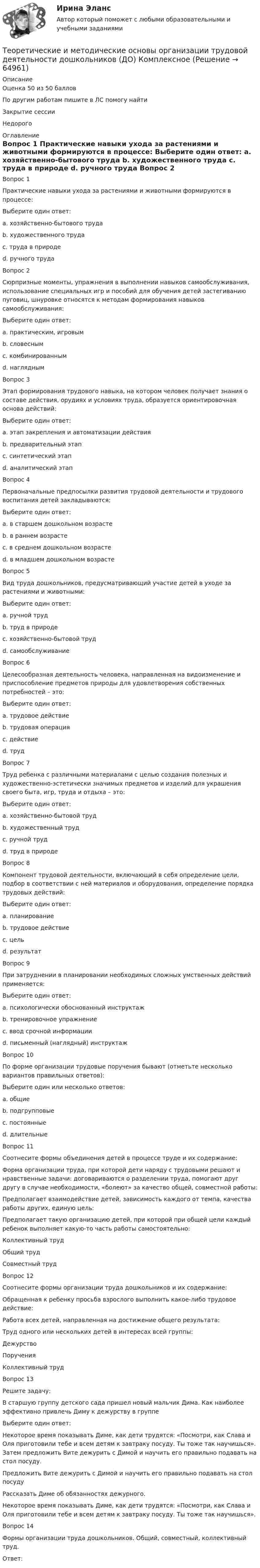      
            Описание
            Оценка 50 из 50 балловПо другим работам пишите в ЛС помогу найтиЗакрытие сессииНедорого 
            Оглавление
            Вопрос 1
Практические навыки ухода за растениями и животными формируются в процессе:
Выберите один ответ:
a. хозяйственно-бытового труда
b. художественного труда
c. труда в природе 
d. ручного труда
Вопрос 2
Сюрпризные моменты, упражнения в выполнении навыков самообслуживания, использование специальных игр и пособий для обучения детей застегиванию пуговиц, шнуровке относятся к методам формирования навыков самообслуживания:
Выберите один ответ:
a. практическим, игровым 
b. словесным
c. комбинированным
d. наглядным
Вопрос 3
Этап формирования трудового навыка, на котором человек получает знания о составе действия, орудиях и условиях труда, образуется ориентировочная основа действий:
Выберите один ответ:
a. этап закрепления и автоматизации действия
b. предварительный этап 
c. синтетический этап
d. аналитический этап
Вопрос 4
Первоначальные предпосылки развития трудовой деятельности и трудового воспитания детей закладываются:
Выберите один ответ:
a. в старшем дошкольном возрасте
b. в раннем возрасте 
c. в среднем дошкольном возрасте
d. в младшем дошкольном возрасте
Вопрос 5
Вид труда дошкольников, предусматривающий участие детей в уходе за растениями и животными:
Выберите один ответ:
a. ручной труд
b. труд в природе 
c. хозяйственно-бытовой труд
d. самообслуживание
Вопрос 6
Целесообразная деятельность человека, направленная на видоизменение и приспособление предметов природы для удовлетворения собственных потребностей – это:
Выберите один ответ:
a. трудовое действие
b. трудовая операция
c. действие
d. труд 
Вопрос 7
Труд ребенка с различными материалами с целью создания полезных и художественно-эстетически значимых предметов и изделий для украшения своего быта, игр, труда и отдыха – это:
Выберите один ответ:
a. хозяйственно-бытовой труд
b. художественный труд 
c. ручной труд
d. труд в природе
Вопрос 8
Компонент трудовой деятельности, включающий в себя определение цели, подбор в соответствии с ней материалов и оборудования, определение порядка трудовых действий:
Выберите один ответ:
a. планирование 
b. трудовое действие
c. цель
d. результат
Вопрос 9
При затруднении в планировании необходимых сложных умственных действий применяется:
Выберите один ответ:
a. психологически обоснованный инструктаж
b. тренировочное упражнение
c. ввод срочной информации
d. письменный (наглядный) инструктаж 
Вопрос 10
По форме организации трудовые поручения бывают (отметьте несколько вариантов правильных ответов):
Выберите один или несколько ответов:
a. общие 
b. подгрупповые 
c. постоянные
d. длительные
Вопрос 11
Соотнесите формы объединения детей в процессе труде и их содержание:
Форма организации труда, при которой дети наряду с трудовыми решают и нравственные задачи: договариваются о разделении труда, помогают друг другу в случае необходимости, «болеют» за качество общей, совместной работы: 
Предполагает взаимодействие детей, зависимость каждого от темпа, качества работы других, единую цель: 
Предполагает такую организацию детей, при которой при общей цели каждый ребенок выполняет какую-то часть работы самостоятельно: Коллективный трудОбщий трудСовместный труд
Вопрос 12
Соотнесите формы организации труда дошкольников и их содержание:
Обращенная к ребенку просьба взрослого выполнить какое-либо трудовое действие: 
Работа всех детей, направленная на достижение общего результата: 
Труд одного или нескольких детей в интересах всей группы: ДежурствоПорученияКоллективный труд
Вопрос 13
Решите задачу:
В старшую группу детского сада пришел новый мальчик Дима. Как наиболее эффективно привлечь Диму к дежурству в группе
Выберите один ответ:
Некоторое время показывать Диме, как дети трудятся: «Посмотри, как Слава и Оля приготовили тебе и всем детям к завтраку посуду. Ты тоже так научишься». Затем предложить Вите дежурить с Димой и научить его правильно подавать на стол посуду. 
Предложить Вите дежурить с Димой и научить его правильно подавать на стол посуду
Рассказать Диме об обязанностях дежурного.
Некоторое время показывать Диме, как дети трудятся: «Посмотри, как Слава и Оля приготовили тебе и всем детям к завтраку посуду. Ты тоже так научишься».
Вопрос 14
Формы организации труда дошкольников. Общий, совместный, коллективный труд.
Ответ: 
  
            
            
            Теоретические и методические основы организации трудовой деятельности дошкольников (ДО)Теоретические и методические основы организации трудовой деятельности дошкольников (ДО) КомплексноеТеоретические и методические основы организации трудовой деятельности дошкольников (ДО) Комплексное Теоретические и методические основы организации трудовой деятельности дошкольников (ДО) Практическое занятие №1. Задания 1, 2, 5, 7, 9-10Теоретические и методические основы организации трудовой деятельности дошкольников (ДО) Практическое занятие №1. Задания 1, 2, 5, 7, 9-10Теоретические и методические основы организации трудовой деятельности дошкольников (ДО) Практическое занятие №2. Задания 2, 5, 6, 10Теоретические и методические основы организации трудовой деятельности дошкольников (ДО) Практическое занятие №2. Задания 2, 5, 6, 10Теоретические и методические основы организации трудовой деятельности дошкольников (ДО)Теоретические и методические основы организации трудовой деятельности дошкольников (ДО)Теоретические и методические основы организации трудовой деятельности дошкольников (ДО)Теоретические и методические основы организации трудовой деятельности дошкольников (ДО)Теоретические и методические основы организации трудовой деятельности дошкольников (ДО)Теоретические и методические основы организации трудовой деятельности дошкольников (ДО)Теоретические и методические основы организации трудовой деятельности дошкольников (ДО)