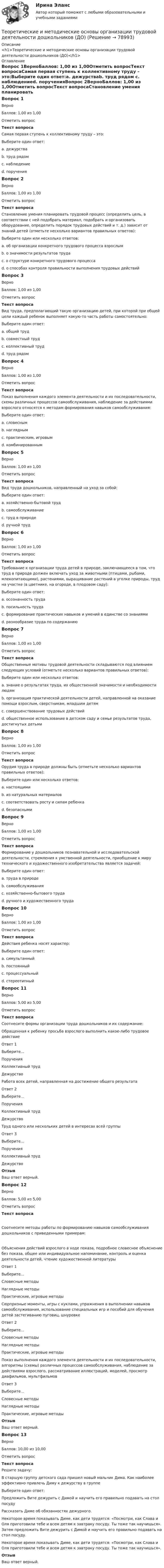      
            Описание
            <h1>Теоретические и методические основы организации трудовой деятельности дошкольников (ДО)</h1> 
            Оглавление
            Вопрос 1ВерноБаллов: 1,00 из 1,00Отметить вопросТекст вопросаСамая первая ступень к коллективному труду – это:Выберите один ответ:a. дежурстваb. труд рядом c. наблюдениеd. порученияВопрос 2ВерноБаллов: 1,00 из 1,00Отметить вопросТекст вопросаСтановление умения планировать трудовой процесс (определить цель, в соответствии с ней подобрать материал, подобрать и организовать оборудование, определить порядок трудовых действий и т. д.) зависит от знаний детей (отметьте несколько вариантов правильных ответов):Выберите один или несколько ответов:a. об организации конкретного трудового процесса взрослым b. о значимости результатов трудаc. о структуре конкретного трудового процесса d. о способах контроля правильности выполнения трудовых действийВопрос 3ВерноБаллов: 1,00 из 1,00Отметить вопросТекст вопросаВид труда, предполагающий такую организацию детей, при которой при общей цели каждый ребенок выполняет какую-то часть работы самостоятельно:Выберите один ответ:a. общий труд b. совместный трудc. коллективный трудd. труд рядомВопрос 4ВерноБаллов: 1,00 из 1,00Отметить вопросТекст вопросаПоказ выполнения каждого элемента деятельности и их последовательности, схемы различных процессов самообслуживания, наблюдение за действиями взрослого относятся к методам формирования навыков самообслуживания:Выберите один ответ:a. словеснымb. наглядным c. практическим, игровымd. комбинированнымВопрос 5ВерноБаллов: 1,00 из 1,00Отметить вопросТекст вопросаВид труда дошкольников, направленный на уход за собой:Выберите один ответ:a. хозяйственно-бытовой трудb. самообслуживание c. труд в природеd. ручной трудВопрос 6ВерноБаллов: 1,00 из 1,00Отметить вопросТекст вопросаТребование к организации труда детей в природе, заключающееся в том, что труд в природе должен включать уход за животными (птицами, рыбами, млекопитающими), растениями, выращивание растений в уголке природы, труд на участке (в цветнике, на огороде, в плодовом саду):Выберите один ответ:a. осознанность трудаb. посильность трудаc. формирование практических навыков и умений в единстве со знаниямиd. разнообразие труда по содержанию Вопрос 7ВерноБаллов: 1,00 из 1,00Отметить вопросТекст вопросаОбщественные мотивы трудовой деятельности складываются под влиянием следующих условий (отметьте несколько вариантов правильных ответов):Выберите один или несколько ответов:a. знание о результатах труда, их общественной значимости и необходимости людям b. организация практической деятельности детей, направленной на оказание помощи взрослым, сверстникам, младшим детям c. совершенствование трудовых действийd. общественное использование в детском саду и семье результатов труда, достигнутых детьми Вопрос 8ВерноБаллов: 1,00 из 1,00Отметить вопросТекст вопросаОрудия труда в природе должны быть (отметьте несколько вариантов правильных ответов):Выберите один или несколько ответов:a. настоящими b. из натуральных материаловc. соответствовать росту и силам ребенка d. безопасными Вопрос 9ВерноБаллов: 1,00 из 1,00Отметить вопросТекст вопросаФормирование у дошкольников познавательной и исследовательской деятельности, стремления к умственной деятельности, приобщение к миру технического и художественного изобретательства является задачей:Выберите один ответ:a. труда в природеb. самообслуживанияc. хозяйственно-бытового трудаd. ручного и художественного труда Вопрос 10ВерноБаллов: 1,00 из 1,00Отметить вопросТекст вопросаДействия ребенка носят характер:Выберите один ответ:a. симультанныйb. постоянныйc. процессуальный d. стереотипныйВопрос 11ВерноБаллов: 5,00 из 5,00Отметить вопросТекст вопросаСоотнесите формы организации труда дошкольников и их содержание:Обращенная к ребенку просьба взрослого выполнить какое-либо трудовое действиеОтвет 1Выберите...ПорученияКоллективный трудДежурство Работа всех детей, направленная на достижение общего результатаОтвет 2Выберите...ПорученияКоллективный трудДежурство Труд одного или нескольких детей в интересах всей группыОтвет 3Выберите...ПорученияКоллективный трудДежурство ОтзывВаш ответ верный.Вопрос 12ВерноБаллов: 5,00 из 5,00Отметить вопросТекст вопросаСоотнесите методы работы по формированию навыков самообслуживания дошкольников с приведенными примерам:Объяснения действий взрослого в ходе показа, подробное словесное объяснение без показа, общее или индивидуальное напоминание, контроль и оценка деятельности детей, чтение художественной литературыОтвет 1Выберите...Словесные методыНаглядные методыПрактические, игровые методы Сюрпризные моменты, игры с куклами, упражнения в выполнении навыков самообслуживания, использование специальных игр и пособий для обучения детей застегиванию пуговиц, шнуровкеОтвет 2Выберите...Словесные методыНаглядные методыПрактические, игровые методы Показ выполнения каждого элемента деятельности и их последовательности, алгоритмы (схемы) различных процессов самообслуживания, наблюдение за действиями взрослого, рассматривание иллюстраций, моделей, просмотр диафильмов, мультфильмовОтвет 3Выберите...Словесные методыНаглядные методыПрактические, игровые методы ОтзывВаш ответ верный.Вопрос 13ВерноБаллов: 10,00 из 10,00Отметить вопросТекст вопросаРешите задачу: В старшую группу детского сада пришел новый мальчик Дима. Как наиболее эффективно привлечь Диму к дежурству в группеВыберите один ответ:Предложить Вите дежурить с Димой и научить его правильно подавать на стол посудуРассказать Диме об обязанностях дежурного.Некоторое время показывать Диме, как дети трудятся: «Посмотри, как Слава и Оля приготовили тебе и всем детям к завтраку посуду. Ты тоже так научишься». Затем предложить Вите дежурить с Димой и научить его правильно подавать на стол посуду. Некоторое время показывать Диме, как дети трудятся: «Посмотри, как Слава и Оля приготовили тебе и всем детям к завтраку посуду. Ты тоже так научишься».ОтзывВаш ответ верный.  
            
            
            Теоретические и методические основы организации трудовой деятельности дошкольников (ДО)Теоретические и методические основы организации трудовой деятельности дошкольников (ДО)Теоретические и методические основы организации трудовой деятельности дошкольников (ДО)Теоретические и методические основы организации трудовой деятельности дошкольников (ДО)Теоретические и методические основы организации трудовой деятельности дошкольников (ДО)Теоретические и методические основы организации трудовой деятельности дошкольников (ДО)Теоретические и методические основы организации трудовой деятельности дошкольников (ДО)Теоретические и методические основы организации продуктивных видов деятельности детей дошкольного возраста (тест с ответами)100%Теоретические и методические основы организации продуктивных видов деятельности НСПК ДО Тестовые вопросы к разделу 1Теоретические и методические основы организации продуктивных видов деятельности НСПК ДО Тестовые вопросы к разделу 2Теоретические и методические основы организации продуктивных видов деятельности НСПК ДО Тестовые вопросы к разделу 3Теоретические и методические основы организации трудовой деятельности дошкольников (ДО)Теоретические и методические основы организации трудовой деятельности дошкольников (ДО)Теоретические и методические основы организации трудовой деятельности дошкольников (ДО)