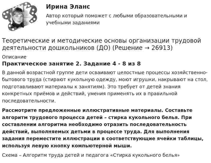      
          Описание
          Практическое занятие 2. Задание 4 - 8 из 8В данной возрастной группе дети осваивают целостные процессы хозяйственно-бытового труда (стирают кукольную одежду, моют игрушки, накрывают на стол, подготавливают материалы к занятиям). Это требует от детей знания конкретных приёмов и действий, умения применять их в правильной последовательности.Рассмотрите предложенные иллюстративные материалы. Составьте алгоритм трудового процесса детей – стирка кукольного белья. При составлении алгоритма необходимо отразить последовательность действий, выполняемых детьми в процессе труда. Для выполнения задания переместите иллюстрации в соответствующие ячейки таблицы, используя левую кнопку компьютерной мыши. Схема – Алгоритм труда детей и педагога «Стирка кукольного белья»  
            
            
            Теоретические и методические основы организации продуктивных видов деятельности НСПК ДО Тестовые вопросы к разделу 3Теоретические и методические основы организации трудовой деятельности дошкольников (ДО)Теоретические и методические основы организации трудовой деятельности дошкольников (ДО)Теоретические и методические основы организации трудовой деятельности дошкольников (ДО)Теоретические и методические основы организации трудовой деятельности дошкольников (ДО)Теоретические и методические основы организации трудовой деятельности дошкольников (ДО)Теоретические и методические основы организации трудовой деятельности дошкольников (ДО)Теоретические и методические основы организации продуктивных видов деятельности детей дошкольного возраста КомплексТеоретические и методические основы организации продуктивных видов деятельности детей дошкольного возраста  Комплексное задание  НСПКТеоретические и методические основы организации продуктивных видов деятельности детей дошкольного возраста  ТЕСТ-1   НСПКТеоретические и методические основы организации продуктивных видов деятельности детей дошкольного возраста  ТЕСТ-2  НСПКТеоретические и методические основы организации продуктивных видов деятельности детей дошкольного возраста  ТЕСТ-3  НСПКТеоретические и методические основы организации продуктивных видов деятельности детей дошкольного возраста (тест с ответами)100%Теоретические и методические основы организации продуктивных видов деятельности НСПК ДО Тестовые вопросы к разделу 1