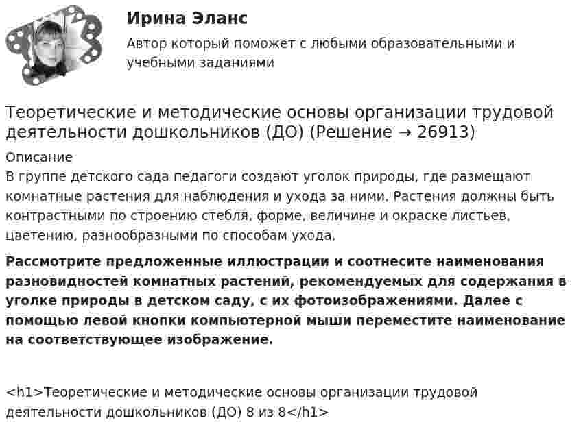      
          Описание
          В группе детского сада педагоги создают уголок природы, где размещают комнатные растения для наблюдения и ухода за ними. Растения должны быть контрастными по строению стебля, форме, величине и окраске листьев, цветению, разнообразными по способам ухода.Рассмотрите предложенные иллюстрации и соотнесите наименования разновидностей комнатных растений, рекомендуемых для содержания в уголке природы в детском саду, с их фотоизображениями. Далее с помощью левой кнопки компьютерной мыши переместите наименование на соответствующее изображение.<h1>Теоретические и методические основы организации трудовой деятельности дошкольников (ДО) 8 из 8</h1>  
            
            
            Теоретические и методические основы организации трудовой деятельности дошкольников (ДО)Теоретические и методические основы организации трудовой деятельности дошкольников (ДО)Теоретические и методические основы организации трудовой деятельности дошкольников (ДО)Теоретические и методические основы организации трудовой деятельности дошкольников (ДО)Теоретические и методические основы организации трудовой деятельности дошкольников (ДО)Теоретические и методические основы организации трудовой деятельности дошкольников (ДО)Теоретические и методические основы организации трудовой деятельности дошкольников (ДО) КомплексноеТеоретические и методические основы организации трудовой деятельности дошкольников (ДО)Теоретические и методические основы организации трудовой деятельности дошкольников (ДО)Теоретические и методические основы организации трудовой деятельности дошкольников (ДО)Теоретические и методические основы организации трудовой деятельности дошкольников (ДО)Теоретические и методические основы организации трудовой деятельности дошкольников (ДО)Теоретические и методические основы организации трудовой деятельности дошкольников (ДО)Теоретические и методические основы организации трудовой деятельности дошкольников (ДО)