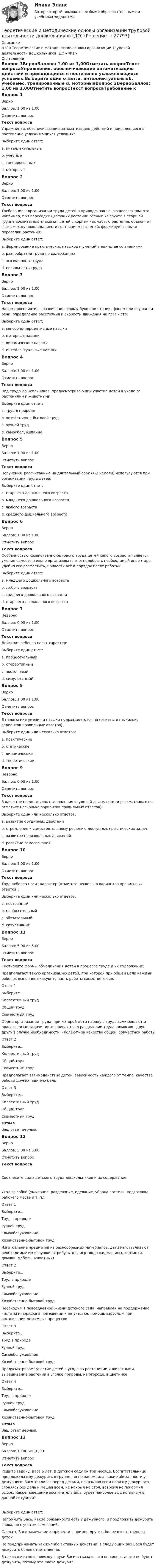     
          Описание
          <h1>Теоретические и методические основы организации трудовой деятельности дошкольников (ДО)</h1> 
          Оглавление
          Вопрос 1ВерноБаллов: 1,00 из 1,00Отметить вопросТекст вопросаУпражнения, обеспечивающие автоматизацию действий и приводящиеся в постепенно усложняющихся условиях:Выберите один ответ:a. интеллектуальныеb. учебныеc. тренировочные d. моторныеВопрос 2ВерноБаллов: 1,00 из 1,00Отметить вопросТекст вопросаТребование к организации труда детей в природе, заключающееся в том, что, например, при пересадке цветущих растений осенью из грунта в старшей группе воспитатель знакомит детей с корнем как частью растения, объясняет связь между похолоданием и состоянием растений, формирует навыки пересадки растений:Выберите один ответ:a. формирование практических навыков и умений в единстве со знаниями b. разнообразие труда по содержаниюc. осознанность трудаd. посильность трудаВопрос 3ВерноБаллов: 1,00 из 1,00Отметить вопросТекст вопросаНавыки восприятия – различение формы букв при чтении, фонем при слушании речи, определение расстояния и скорости движения на глаз – это:Выберите один ответ:a. сенсорно-перцептивные навыки b. моторные навыкиc. динамические навыкиd. интеллектуальные навыкиВопрос 4ВерноБаллов: 1,00 из 1,00Отметить вопросТекст вопросаВид труда дошкольников, предусматривающий участие детей в уходе за растениями и животными:Выберите один ответ:a. труд в природе b. хозяйственно-бытовой трудc. ручной трудd. самообслуживаниеВопрос 5ВерноБаллов: 1,00 из 1,00Отметить вопросТекст вопросаПоручения, рассчитанные на длительный срок (1-2 недели) используются при организации труда детей:Выберите один ответ:a. старшего дошкольного возраста b. младшего дошкольного возрастаc. любого возрастаd. среднего дошкольного возрастаВопрос 6ВерноБаллов: 1,00 из 1,00Отметить вопросТекст вопросаОсобенностью хозяйственно-бытового труда детей какого возраста является умение самостоятельно организовать его: подобрать необходимый инвентарь, удобно его разместить, привести всё в порядок после работы?Выберите один ответ:a. младшего дошкольного возрастаb. любого возрастаc. среднего дошкольного возрастаd. старшего дошкольного возраста Вопрос 7НеверноБаллов: 0,00 из 1,00Отметить вопросТекст вопросаДействия ребенка носят характер:Выберите один ответ:a. процессуальныйb. стереотипныйc. постоянныйd. симультанный Вопрос 8ВерноБаллов: 1,00 из 1,00Отметить вопросТекст вопросаВ педагогике умения и навыки подразделяются на (отметьте несколько вариантов правильных ответов):Выберите один или несколько ответов:a. практические b. статическиеc. динамическиеd. теоретические Вопрос 9НеверноБаллов: 0,00 из 1,00Отметить вопросТекст вопросаВ качестве предпосылок становления трудовой деятельности рассматриваются отметьте несколько вариантов правильных ответов):Выберите один или несколько ответов:a. развитие орудийных действий b. стремление к самостоятельному решению доступных практических задач c. развитие произвольных движенийd. развитие самосознания Вопрос 10ВерноБаллов: 1,00 из 1,00Отметить вопросТекст вопросаТруд ребенка носит характер (отметьте несколько вариантов правильных ответов):Выберите один или несколько ответов:a. постоянныйb. необязательный c. обязательныйd. ситуативный Вопрос 11ВерноБаллов: 5,00 из 5,00Отметить вопросТекст вопросаСоотнесите формы объединения детей в процессе труде и их содержание:Предполагает такую организацию детей, при которой при общей цели каждый ребенок выполняет какую-то часть работы самостоятельноОтвет 1Выберите...Коллективный трудОбщий трудСовместный труд Форма организации труда, при которой дети наряду с трудовыми решают и нравственные задачи: договариваются о разделении труда, помогают друг другу в случае необходимости, «болеют» за качество общей, совместной работыОтвет 2Выберите...Коллективный трудОбщий трудСовместный труд Предполагает взаимодействие детей, зависимость каждого от темпа, качества работы других, единую цельОтвет 3Выберите...Коллективный трудОбщий трудСовместный труд ОтзывВаш ответ верный.Вопрос 12ВерноБаллов: 5,00 из 5,00Отметить вопросТекст вопросаСоотнесите виды детского труда дошкольников и их содержание:Уход за собой (умывание, раздевание, одевание, уборка постели, подготовка рабочего места и т. п.).Ответ 1Выберите...Труд в природеРучной трудСамообслуживаниеХозяйственно-бытовой труд Изготовление предметов из разнообразных материалов: дети изготавливают необходимые им игрушки, атрибуты для игр (лодочки, машины, корзинки, домики, мебель, животных)Ответ 2Выберите...Труд в природеРучной трудСамообслуживаниеХозяйственно-бытовой труд Необходим в повседневной жизни детского сада, направлен на поддержание чистоты и порядка в помещении и на участке, помощь взрослым при организации режимных процессовОтвет 3Выберите...Труд в природеРучной трудСамообслуживаниеХозяйственно-бытовой труд Предусматривает участие детей в уходе за растениями и животными, выращивание растений в уголке природы, на огороде, в цветникеОтвет 4Выберите...Труд в природеРучной трудСамообслуживаниеХозяйственно-бытовой труд ОтзывВаш ответ верный.Вопрос 13ВерноБаллов: 10,00 из 10,00Отметить вопросТекст вопросаРешите задачу. Васе 6 лет. В детском саду он три месяца. Воспитательница предложила ему дежурить в группе, но не напомнила, какие обязанности у дежурного. Вася хвалился перед детьми, показывая всем повязку дежурного, слоняясь без дела и мешая всем, не накрыл на стол, вовремя не покормил рыбок. Какое поведение воспитательницы будет наиболее эффективным в данной ситуации?Выберите один ответ:Напомнить Васе, какие обязанности есть у дежурного, и предложить дежурить снова, но с учетом замечаний. Сделать Васе замечание и привести в пример других, более ответственных детей.Не предпринимать каких-либо активных действий: в следующий раз Вася будет дежурить более ответственно.В наказание снять повязку с руки Васи и сказать, что он теперь долго не будет дежурить, потому что плохо дежурил. 
            
            
            Теоретические и методические основы организации трудовой деятельности дошкольников (ДО)Теоретические и методические основы организации трудовой деятельности дошкольников (ДО)Теоретические и методические основы организации трудовой деятельности дошкольников (ДО)Теоретические и методические основы организации трудовой деятельности дошкольников (ДО)Теоретические и методические основы организации трудовой деятельности дошкольников (ДО)Теоретические и методические основы организации трудовой деятельности дошкольников (ДО)Теоретические и методические основы организации трудовой деятельности дошкольников (ДО)Теоретические и методические основы организации трудовой деятельности дошкольников (ДО)Теоретические и методические основы организации трудовой деятельности дошкольников (ДО)Теоретические и методические основы организации трудовой деятельности дошкольников (ДО)Теоретические и методические основы организации трудовой деятельности дошкольников (ДО)Теоретические и методические основы организации трудовой деятельности дошкольников (ДО)Теоретические и методические основы организации трудовой деятельности дошкольников (ДО)Теоретические и методические основы организации трудовой деятельности дошкольников (ДО)