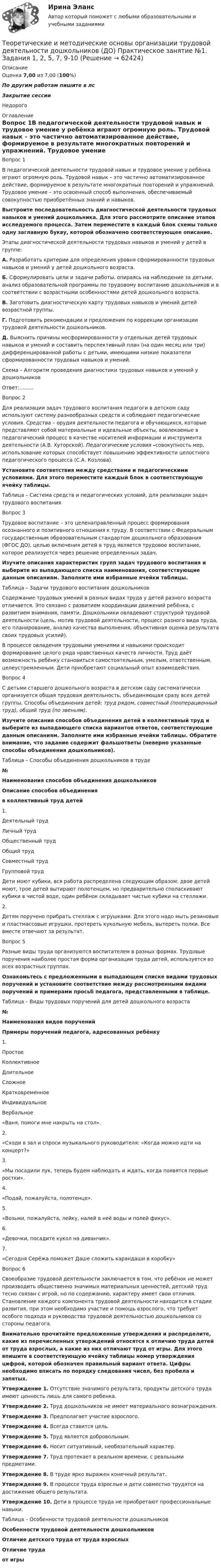      
            Описание
            Оценка 7,00 из 7,00 (100%)По другим работам пишите в лсЗакрытие сессииНедорого 
            Оглавление
            Вопрос 1В педагогической деятельности трудовой навык и трудовое умение у ребёнка играют огромную роль. Трудовой навык – это частично автоматизированное действие, формируемое в результате многократных повторений и упражнений. Трудовое умение – это освоенный способ выполнения, обеспечиваемый совокупностью приобретённых знаний и навыков.Выстроите последовательность диагностической деятельности трудовых навыков и умений дошкольника. Для этого рассмотрите описание этапов исследуемого процесса. Затем переместите в каждый блок схемы только одну заглавную букву, которой обозначено соответствующее описание.Этапы диагностической деятельности трудовых навыков и умений у детей в группе:А. Разработать критерии для определения уровня сформированности трудовых навыков и умений у детей дошкольного возраста.Б. Сформулировать цели и задачи работы, опираясь на наблюдение за детьми, анализ образовательной программы по трудовому воспитанию дошкольников и в соответствии с возрастными особенностями детей дошкольного возраста.В. Заготовить диагностическую карту трудовых навыков и умений детей возрастной группы.Г. Подготовить рекомендации и предложения по коррекции организации трудовой деятельности дошкольников. Д.  Выяснить причины несформированности у отдельных детей трудовых навыков и умений и составить перспективный план (на один месяц или три) дифференцированной работы с детьми, имеющими низкие показатели сформированности трудовых навыков и умений. Схема – Алгоритм проведения диагностики трудовых навыков и умений у дошкольниковОтвет:.........Вопрос 2Для реализации задач трудового воспитания педагоги в детском саду используют систему разнообразных средств и соблюдают педагогические условия. Средства – орудия деятельности педагога и обучающихся, которые представляют собой материальные и идеальные объекты, вовлекаемые в педагогический процесс в качестве носителей информации и инструмента деятельности (А.В. Хуторской). Педагогические условия –совокупность мер, использование которых способствует повышению эффективности целостного педагогического процесса (С.А. Козлова).Установите соответствия между средствами и педагогическими условиями. Для этого переместите каждый блок в соответствующую ячейку таблицы.Таблица – Система средств и педагогических условий, для реализации задач трудового воспитанияВопрос 3Трудовое воспитание – это целенаправленный процесс формирования осознанного и позитивного отношения к труду. В соответствии с Федеральным государственным образовательным стандартом дошкольного образования (ФГОС ДО), целью включения детей в труд является трудовое воспитание, которое реализуется через решение определенных задач. Изучите описания характеристик групп задач трудового воспитания и выберите из выпадающего списка наименования, соответствующие данным описаниям. Заполните ими избранные ячейки таблицы.Таблица – Задачи трудового воспитания дошкольниковСодержание трудовых умений в разных видах труда у детей разного возраста отличается. Это связано с развитием координации движений ребёнка, с развитием внимания, памяти. Дошкольники овладевают структурой трудовой деятельности (цель, мотив трудовой деятельности, процесс разного вида труда, его планирование, анализ качества выполнения, объективная оценка результата своих трудовых усилий).В процессе овладения трудовыми умениями и навыками происходит формирование целого ряда нравственных качеств личности. Труд даёт возможность ребёнку становиться самостоятельным, умелым, ответственным, целеустремленным. Дети приобретают социальный опыт взаимодействия.Вопрос 4С детьми старшего дошкольного возраста в детском саду систематически организуется общая трудовая деятельность, объединяющая сразу всех детей группы. Способы объединения детей: труд рядом, совместный (пооперационный труд), общий труд (по звеньям).Изучите описания способов объединения детей в коллективный труд и выберите из выпадающего списка вариантов ответов, соответствующие данным описаниям. Заполните ими избранные ячейки таблицы. Обратите внимание, что задание содержит фальшответы (неверно указанные способы объединения дошкольников).Таблица – Способы объединения дошкольников в труде№Наименования способов объединения дошкольниковОписание способов объединенияв коллективный труд детей1.Деятельный трудЛичный трудОбщественный трудОбщий трудСовместный трудГрупповой трудДети моют кубики, вся работа распределена следующим образом: двое детей моют, трое детей вытирают полотенцем, но предварительно споласкивают кубики в чистой воде, один ребёнок складывает чистые кубики на стеллажи.2.Детям поручено прибрать стеллаж с игрушками. Для этого надо мыть резиновые и пластмассовые игрушки, протереть кукольную мебель, вытереть полки. Все вместе отвечают за результат.Вопрос 5Разные виды труда организуются воспитателем в разных формах. Трудовые поручения наиболее простая форма организации труда детей, используется во всех возрастных группах. Ознакомьтесь с предложенными в выпадающем списке видами трудовых поручений и установите соответствие между рассмотренными видами поручений и примерами просьб педагога, представленными в таблице. Таблица – Виды трудовых поручений для детей дошкольного возраста№Наименования видов порученийПримеры поручений педагога, адресованных ребёнку1.ПростоеКоллективноеДлительноеСложноеКратковременноеИндивидуальноеВербальное«Ваня, помоги мне накрыть на стол».2.«Сходи в зал и спроси музыкального руководителя: «Когда можно идти на концерт?»3.«Мы посадили лук, теперь будем наблюдать и ждать, когда появятся первые ростки».4.«Подай, пожалуйста, полотенце».5.«Возьми, пожалуйста, лейку, налей в неё воды и полей фикус».6.«Девочки, посадите кукол на диванчик».7.«Сегодня Серёжа поможет Даше сложить карандаши в коробку»Вопрос 6Своеобразие трудовой деятельности заключается в том, что ребёнок не может производить общественно значимых материальных ценностей, детский труд тесно связан с игрой, но по содержанию, характеру имеет свои отличия. Становление каждого компонента трудовой деятельности находится в стадии развития, при этом необходимо участие и помощь взрослого, что требует особого подхода и руководства трудовой деятельностью дошкольников со стороны педагога.Внимательно прочитайте предложенные утверждения и распределите, какие из перечисленных утверждений относятся к отличию труда детей от труда взрослых, а какие из них отличают труд от игры. Для этого впишите в соответствующую ячейку таблицы номер утверждения цифрой, которой обозначен правильный вариант ответа. Цифры необходимо вписать по порядку следования чисел, без пробела и запятых.Утверждение 1. Отсутствие значимого результата, продукты детского труда имеют ценность лишь для самого ребенка.Утверждение 2. Труд дошкольников не имеет материального вознаграждения.Утверждение 3. Предполагает участие взрослого.Утверждение 4. Всегда ставится цель.Утверждение 5. Труд является добровольным.Утверждение 6. Носит ситуативный, необязательный характер.Утверждение 7. Труд протекает в реальном времени, с реальными предметами.Утверждение 8. В труде ярко выражен конечный результат.Утверждение 9. В процессе труда взрослые и дети совместно трудятся на достижение общего результата.Утверждение 10. Дети в процессе труда не приобретают профессиональные навыки.Таблица – Особенности трудовой деятельности дошкольниковОсобенности трудовой деятельности дошкольниковОтличие детского труда от труда взрослыхОтличие трудаот игры  
            
            
            Теоретические и методические основы организации трудовой деятельности дошкольников (ДО) Комплексное Теоретические и методические основы организации трудовой деятельности дошкольников (ДО) Практическое занятие №1. Задания 1, 2, 5, 7, 9-10Теоретические и методические основы организации трудовой деятельности дошкольников (ДО) Практическое занятие №1. Задания 1, 2, 5, 7, 9-10Теоретические и методические основы организации трудовой деятельности дошкольников (ДО) Практическое занятие №2. Задания 2, 5, 6, 10Теоретические и методические основы организации трудовой деятельности дошкольников (ДО) Практическое занятие №2. Задания 2, 5, 6, 10Теоретические и методические основы организации трудовой деятельности дошкольников (ДО) Практическое занятие №2. Задания 2, 5, 6, 10   НСПКТеоретические и методические основы организации трудовой деятельности дошкольников (ДО) Практическое занятие №3   НСПКТеоретические и методические основы организации трудовой деятельности дошкольников (ДО)Теоретические и методические основы организации трудовой деятельности дошкольников (ДО)Теоретические и методические основы организации трудовой деятельности дошкольников (ДО)Теоретические и методические основы организации трудовой деятельности дошкольников (ДО)Теоретические и методические основы организации трудовой деятельности дошкольников (ДО)Теоретические и методические основы организации трудовой деятельности дошкольников (ДО)Теоретические и методические основы организации трудовой деятельности дошкольников (ДО)