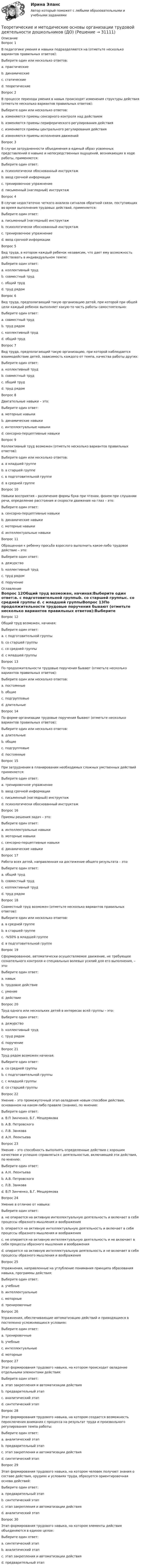      
          Описание
          Вопрос 1В педагогике умения и навыки подразделяются на (отметьте несколько вариантов правильных ответов):Выберите один или несколько ответов:a. практические b. динамическиеc. статическиеd. теоретические Вопрос 2В процессе перехода умения в навык происходят изменения структуры действия (отметьте несколько вариантов правильных ответов):Выберите один или несколько ответов:a. изменяются приемы сенсорного контроля над действием b. изменяются приемы периферического регулирования действияc. изменяются приемы центрального регулирования действия d. изменяются приемы исполнения движений Вопрос 3В случае затрудненности объединения в единый образ усвоенных представлений о навыке и непосредственных ощущений, возникающих в ходе работы, применяется:Выберите один ответ:a. психологически обоснованный инструктаж b. ввод срочной информацииc. тренировочное упражнениеd. письменный (наглядный) инструктажВопрос 4В случае недостаточно четкого анализа сигналов обратной связи, поступающих во время выполнения трудовых действий, применяется:Выберите один ответ:a. письменный (наглядный) инструктажb. психологически обоснованный инструктажc. тренировочное упражнениеd. ввод срочной информации Вопрос 5Вид труда, в котором каждый ребенок независим, что дает ему возможность действовать в индивидуальном темпе:Выберите один ответ:a. коллективный трудb. совместный трудc. общий трудd. труд рядом Вопрос 6Вид труда, предполагающий такую организацию детей, при которой при общей цели каждый ребенок выполняет какую-то часть работы самостоятельно:Выберите один ответ:a. совместный трудb. труд рядомc. коллективный трудd. общий труд Вопрос 7Вид труда, предполагающий такую организацию, при которой наблюдается взаимодействие детей, зависимость каждого от темпа, качества работы других:Выберите один ответ:a. коллективный трудb. совместный труд c. общий трудd. труд рядомВопрос 8Двигательные навыки – это:Выберите один ответ:a. моторные навыки b. динамические навыкиc. интеллектуальные навыкиd. сенсорно-перцептивные навыкиВопрос 9Коллективный труд возможен (отметьте несколько вариантов правильных ответов):Выберите один или несколько ответов:a. в младшей группеb. в старшей группе c. в подготовительной группе d. в средней группеВопрос 10Навыки восприятия – различение формы букв при чтении, фонем при слушании речи, определение расстояния и скорости движения на глаз – это:Выберите один ответ:a. сенсорно-перцептивные навыки b. динамические навыкиc. моторные навыкиd. интеллектуальные навыкиВопрос 11Обращенная к ребенку просьба взрослого выполнить какое-либо трудовое действие – это:Выберите один ответ:a. дежурствоb. коллективный трудc. труд рядомd. поручение  
          Оглавление
          Вопрос 12Общий труд возможен, начиная:Выберите один ответ:a. с подготовительной группыb. со старшей группыc. со средней группы d. с младшей группыВопрос 13По продолжительности трудовые поручения бывают (отметьте несколько вариантов правильных ответов):Выберите один или несколько ответов:a. постоянные b. общиеc. подгрупповыеd. длительные Вопрос 14По форме организации трудовые поручения бывают (отметьте несколько вариантов правильных ответов):Выберите один или несколько ответов:a. длительныеb. общие c. подгрупповые d. постоянныеВопрос 15При затруднении в планировании необходимых сложных умственных действий применяется:Выберите один ответ:a. тренировочное упражнениеb. ввод срочной информацииc. письменный (наглядный) инструктаж d. психологически обоснованный инструктажВопрос 16Приемы решения задач – это:Выберите один ответ:a. интеллектуальные навыки b. моторные навыкиc. сенсорно-перцептивные навыкиd. динамические навыкиВопрос 17Работа всех детей, направленная на достижение общего результата – это:Выберите один ответ:a. общий трудb. совместный трудc. коллективный труд d. труд рядомВопрос 18Совместный труд возможен (отметьте несколько вариантов правильных ответов):Выберите один или несколько ответов:a. в средней группеb. в старшей группе c. -%50% в младшей группеd. в подготовительной группе Вопрос 19Сформированное, автоматически осуществляемое движение, не требующее сознательного контроля и специальных волевых усилий для его выполнения, – это:Выберите один ответ:a. навык b. трудовое действиеc. умениеd. действиеВопрос 20Труд одного или нескольких детей в интересах всей группы – это:Выберите один ответ:a. дежурство b. коллективный трудc. труд рядомd. поручениеВопрос 21Труд рядом возможен начиная:Выберите один ответ:a. со средней группыb. с подготовительной группыc. с младшей группы d. со старшей группыВопрос 22Умение – это промежуточный этап овладения новым способом действия, основанном на каком-либо правиле (знании), по мнению:Выберите один ответ:a. В.П Зинченко, Б.Г. Мещерякова b. А.В. Петровскогоc. Л.В. Занковаd. А.Н. ЛеонтьеваВопрос 23Умение – это способность выполнять определенные действия с хорошим качеством и успешно справляться с деятельностью, включающей эти действия, по мнению:Выберите один ответ:a. А.Н. Леонтьеваb. А.В. Петровского c. Л.В. Занковаd. В.П Зинченко, Б.Г. МещеряковаВопрос 24Умение в отличие от навыка:Выберите один ответ:a. не опирается на активную интеллектуальную деятельность и включает в себя процессы образного мышления и воображенияb. опирается на активную интеллектуальную деятельность и включает в себя процессы образного мышления и воображения c. не опирается на активную интеллектуальную деятельность и не включает в себя процессы образного мышления и воображенияd. опирается на активную интеллектуальную деятельность и не включает в себя процессы образного мышления и воображенияВопрос 25Упражнения, направленные на углубление понимания принципа образования навыка, программы действия:Выберите один ответ:a. учебные b. интеллектуальныеc. моторныеd. тренировочныеВопрос 26Упражнения, обеспечивающие автоматизацию действий и приводящиеся в постепенно усложняющихся условиях:Выберите один ответ:a. тренировочные b. учебныеc. интеллектуальныеd. моторныеВопрос 27Этап формирования трудового навыка, на котором происходит овладение отдельными элементами действия:Выберите один ответ:a. этап закрепления и автоматизации действияb. предварительный этапc. аналитический этап d. синтетический этапВопрос 28Этап формирования трудового навыка, на котором создается возможность переключения внимания с процесса на результат труда и произвольного регулирования темпа работы:Выберите один ответ:a. аналитический этапb. предварительный этапc. этап закрепления и автоматизации действия d. синтетический этапВопрос 29Этап формирования трудового навыка, на котором человек получает знания о составе действия, орудиях и условиях труда, образуется ориентировочная основа действий:Выберите один ответ:a. предварительный этап b. синтетический этапc. этап закрепления и автоматизации действияd. аналитический этапВопрос 30Этап формирования трудового навыка, на котором элементы действия объединяются в единое целое:Выберите один ответ:a. синтетический этап b. аналитический этапc. этап закрепления и автоматизации действияd. предварительный этап 
            
            
            Теоретические и методические основы организации трудовой деятельности дошкольников (ДО)Теоретические и методические основы организации трудовой деятельности дошкольников (ДО)Теоретические и методические основы организации трудовой деятельности дошкольников (ДО)Теоретические и методические основы организации трудовой деятельности дошкольников (ДО)Теоретические и методические основы организации трудовой деятельности дошкольников (ДО)Теоретические и методические основы организации трудовой деятельности дошкольников (ДО)Теоретические и методические основы организации трудовой деятельности дошкольников (ДО)Теоретические и методические основы организации трудовой деятельности дошкольников (ДО)Теоретические и методические основы организации трудовой деятельности дошкольников (ДО)Теоретические и методические основы организации трудовой деятельности дошкольников (ДО)Теоретические и методические основы организации трудовой деятельности дошкольников (ДО)Теоретические и методические основы организации трудовой деятельности дошкольников (ДО)Теоретические и методические основы организации трудовой деятельности дошкольников (ДО)Теоретические и методические основы организации трудовой деятельности дошкольников (ДО)