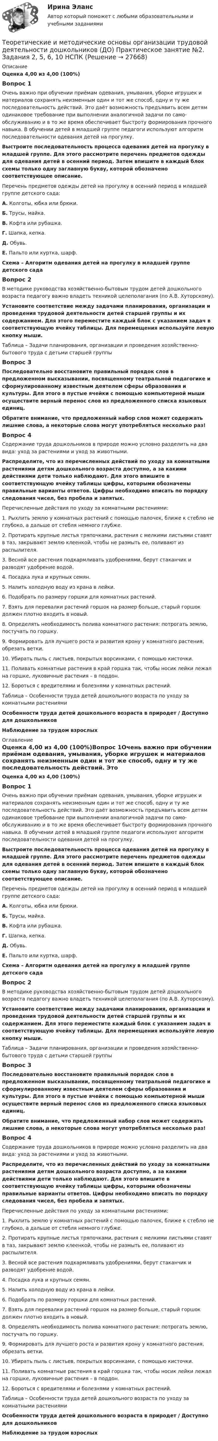      
          Описание
          Оценка 4,00 из 4,00 (100%)Вопрос 1Очень важно при обучении приёмам одевания, умывания, уборке игрушек и материалов сохранять неизменным один и тот же способ, одну и ту же последовательность действий. Это даёт возможность предъявить всем детям одина­ковое требование при выполнении аналогичной задачи по само­обслуживанию и в то же время обеспечивает быстроту формиро­вания прочного навыка. В обучении детей в младшей группе педагоги используют алгоритм последовательности одевания детей на прогулку.   Выстроите последовательность процесса одевания детей на прогулку в младшей группе. Для этого рассмотрите перечень предметов одежды для одевания детей в осенний период. Затем впишите в каждый блок схемы только одну заглавную букву, которой обозначено соответствующее описание. Перечень предметов одежды детей на прогулку в осенний период в младшей группе детского сада:А. Колготы, юбка или брюки.Б. Трусы, майка.В. Кофта или рубашка.Г. Шапка, кепка.Д. Обувь.Е. Пальто или куртка, шарф. Схема – Алгоритм одевания детей на прогулку в младшей группе детского садаВопрос 2В методике руководства хозяйственно-бытовым трудом детей дошкольного возраста педагогу важно владеть техникой целеполагания (по А.В. Хуторскому). Установите соответствие между задачами планирования, организации и проведения трудовой деятельности детей старшей группы и их содержанием. Для этого переместите каждый блок с указанием задач в соответствующую ячейку таблицы. Для перемещения используйте левую кнопку мыши.Таблица – Задачи планирования, организации и проведения хозяйственно-бытового труда с детьми старшей группыВопрос 3Последовательно восстановите правильный порядок слов в предложенном высказывании, посвященному театральной педагогике и сформулированному известным деятелем сферы образования и культуры. Для этого в пустые ячейки с помощью компьютерной мыши осуществите верный перенос слов из предложенного списка языковых единиц.Обратите внимание, что предложенный набор слов может содержать лишние слова, а некоторые слова могут употребляться несколько раз!Вопрос 4Содержание труда дошкольников в природе можно условно разделить на два вида: уход за растениями и уход за животными.Распределите, что из перечисленных действий по уходу за комнатными растениями детям дошкольного возраста доступно, а за какими действиями дети только наблюдают. Для этого впишите в соответствующую ячейку таблицы цифры, которыми обозначены правильные варианты ответов. Цифры необходимо вписать по порядку следования чисел, без пробела и запятых. Перечисленные действия по уходу за комнатными растениями:1.     Рыхлить землю у комнатных растений с помощью палочек, ближе к стеблю не глубоко, а дальше от стебля немного глубже.2.     Протирать крупные листья тряпочками, растения с мелкими листьями ставят в таз, закрывают землю клеенкой, чтобы не размыть ее, поливают из распылителя.3.      Весной все растения подкармливать удобрениями, берут стаканчик и разводят удобрение водой.4.     Посадка лука и крупных семян.5.     Налить холодную воду из крана в лейки.6.     Подобрать по размеру горшки для комнатных растений.7.     Взять для перевалки растений горшок на размер больше, старый горшок должен плотно входить в новый.8.     Определять необходимость полива комнатного растения: потрогать землю, постучать по горшку.9.     Формировать для лучшего роста и развития крону у комнатного растения, обрезать ветки.10.  Убирать пыль с листьев, покрытых ворсинками, с помощью кисточки.11.  Поливать комнатные растения в край горшка так, чтобы носик лейки лежал на горшке, луковичные растения – в поддон.12.  Бороться с вредителями и болезнями у комнатных растений. Таблица – Особенности труда детей дошкольного возраста по уходу за комнатными растениямиОсобенности труда детей дошкольного возраста в природет  /  Доступно для дошкольниковНаблюдение за трудом взрослых 
          Оглавление
          Оценка 4,00 из 4,00 (100%)Вопрос 1Очень важно при обучении приёмам одевания, умывания, уборке игрушек и материалов сохранять неизменным один и тот же способ, одну и ту же последовательность действий. Это даёт возможность предъявить всем детям одина­ковое требование при выполнении аналогичной задачи по само­обслуживанию и в то же время обеспечивает быстроту формиро­вания прочного навыка. В обучении детей в младшей группе педагоги используют алгоритм последовательности одевания детей на прогулку.   Выстроите последовательность процесса одевания детей на прогулку в младшей группе. Для этого рассмотрите перечень предметов одежды для одевания детей в осенний период. Затем впишите в каждый блок схемы только одну заглавную букву, которой обозначено соответствующее описание. Перечень предметов одежды детей на прогулку в осенний период в младшей группе детского сада:А. Колготы, юбка или брюки.Б. Трусы, майка.В. Кофта или рубашка.Г. Шапка, кепка.Д. Обувь.Е. Пальто или куртка, шарф. Схема – Алгоритм одевания детей на прогулку в младшей группе детского садаВопрос 2В методике руководства хозяйственно-бытовым трудом детей дошкольного возраста педагогу важно владеть техникой целеполагания (по А.В. Хуторскому). Установите соответствие между задачами планирования, организации и проведения трудовой деятельности детей старшей группы и их содержанием. Для этого переместите каждый блок с указанием задач в соответствующую ячейку таблицы. Для перемещения используйте левую кнопку мыши.Таблица – Задачи планирования, организации и проведения хозяйственно-бытового труда с детьми старшей группыВопрос 3Последовательно восстановите правильный порядок слов в предложенном высказывании, посвященному театральной педагогике и сформулированному известным деятелем сферы образования и культуры. Для этого в пустые ячейки с помощью компьютерной мыши осуществите верный перенос слов из предложенного списка языковых единиц.Обратите внимание, что предложенный набор слов может содержать лишние слова, а некоторые слова могут употребляться несколько раз!Вопрос 4Содержание труда дошкольников в природе можно условно разделить на два вида: уход за растениями и уход за животными.Распределите, что из перечисленных действий по уходу за комнатными растениями детям дошкольного возраста доступно, а за какими действиями дети только наблюдают. Для этого впишите в соответствующую ячейку таблицы цифры, которыми обозначены правильные варианты ответов. Цифры необходимо вписать по порядку следования чисел, без пробела и запятых. Перечисленные действия по уходу за комнатными растениями:1.     Рыхлить землю у комнатных растений с помощью палочек, ближе к стеблю не глубоко, а дальше от стебля немного глубже.2.     Протирать крупные листья тряпочками, растения с мелкими листьями ставят в таз, закрывают землю клеенкой, чтобы не размыть ее, поливают из распылителя.3.      Весной все растения подкармливать удобрениями, берут стаканчик и разводят удобрение водой.4.     Посадка лука и крупных семян.5.     Налить холодную воду из крана в лейки.6.     Подобрать по размеру горшки для комнатных растений.7.     Взять для перевалки растений горшок на размер больше, старый горшок должен плотно входить в новый.8.     Определять необходимость полива комнатного растения: потрогать землю, постучать по горшку.9.     Формировать для лучшего роста и развития крону у комнатного растения, обрезать ветки.10.  Убирать пыль с листьев, покрытых ворсинками, с помощью кисточки.11.  Поливать комнатные растения в край горшка так, чтобы носик лейки лежал на горшке, луковичные растения – в поддон.12.  Бороться с вредителями и болезнями у комнатных растений. Таблица – Особенности труда детей дошкольного возраста по уходу за комнатными растениямиОсобенности труда детей дошкольного возраста в природет  /  Доступно для дошкольниковНаблюдение за трудом взрослых 
            
            
            Теоретические и методические основы организации трудовой деятельности дошкольников (ДО) Практическое занятие №2. Задания 2, 5, 6, 10Теоретические и методические основы организации трудовой деятельности дошкольников (ДО) Практическое занятие №2. Задания 2, 5, 6, 10   НСПКТеоретические и методические основы организации трудовой деятельности дошкольников (ДО) Практическое занятие №3   НСПКТеоретические и методические основы организации трудовой деятельности дошкольников  Комплексное задание   НСПКТеоретические и методические основы организации трудовой деятельности дошкольников Комплексное задание НСПКТеоретические и методические основы организации трудовой деятельности дошкольников Комплексное задание НСПКТеоретические и методические основы организации трудовой деятельности дошкольников НСПК ДО Тестовые вопросы к разделу 1Теоретические и методические основы организации трудовой деятельности дошкольников (ДО)Теоретические и методические основы организации трудовой деятельности дошкольников (ДО)Теоретические и методические основы организации трудовой деятельности дошкольников (ДО)Теоретические и методические основы организации трудовой деятельности дошкольников (ДО) КомплексноеТеоретические и методические основы организации трудовой деятельности дошкольников (ДО) Комплексное Теоретические и методические основы организации трудовой деятельности дошкольников (ДО) Практическое занятие №1. Задания 1, 2, 5, 7, 9-10Теоретические и методические основы организации трудовой деятельности дошкольников (ДО) Практическое занятие №1. Задания 1, 2, 5, 7, 9-10