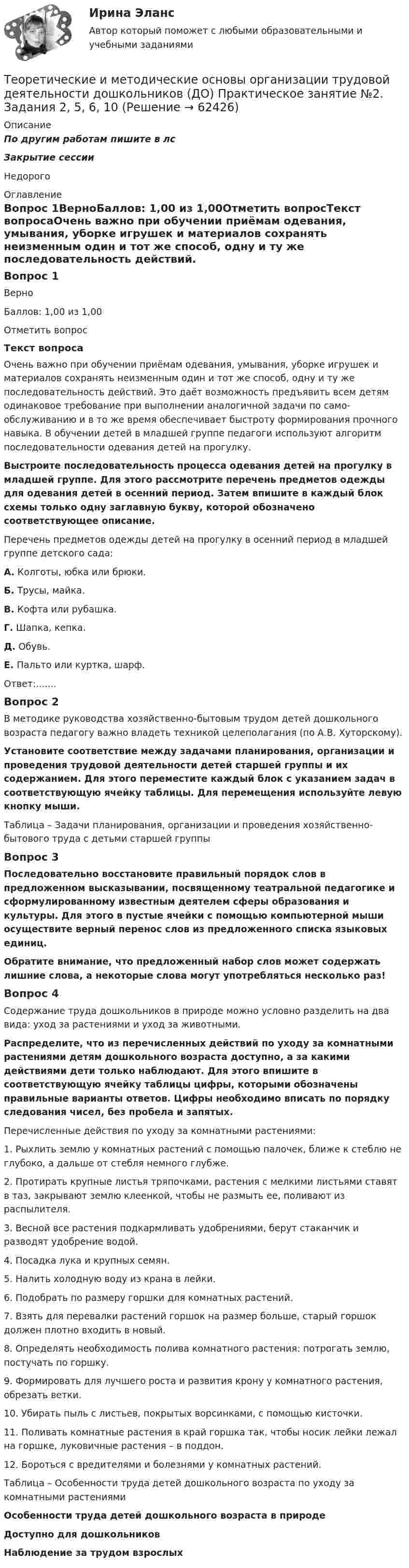     
            Описание
            По другим работам пишите в лсЗакрытие сессииНедорого 
            Оглавление
            Вопрос 1ВерноБаллов: 1,00 из 1,00Отметить вопросТекст вопросаОчень важно при обучении приёмам одевания, умывания, уборке игрушек и материалов сохранять неизменным один и тот же способ, одну и ту же последовательность действий. Это даёт возможность предъявить всем детям одина­ковое требование при выполнении аналогичной задачи по само­обслуживанию и в то же время обеспечивает быстроту формиро­вания прочного навыка. В обучении детей в младшей группе педагоги используют алгоритм последовательности одевания детей на прогулку.   Выстроите последовательность процесса одевания детей на прогулку в младшей группе. Для этого рассмотрите перечень предметов одежды для одевания детей в осенний период. Затем впишите в каждый блок схемы только одну заглавную букву, которой обозначено соответствующее описание.Перечень предметов одежды детей на прогулку в осенний период в младшей группе детского сада:А. Колготы, юбка или брюки.Б. Трусы, майка.В. Кофта или рубашка.Г. Шапка, кепка.Д. Обувь.Е. Пальто или куртка, шарф. Ответ:.......Вопрос 2В методике руководства хозяйственно-бытовым трудом детей дошкольного возраста педагогу важно владеть техникой целеполагания (по А.В. Хуторскому). Установите соответствие между задачами планирования, организации и проведения трудовой деятельности детей старшей группы и их содержанием. Для этого переместите каждый блок с указанием задач в соответствующую ячейку таблицы. Для перемещения используйте левую кнопку мыши.Таблица – Задачи планирования, организации и проведения хозяйственно-бытового труда с детьми старшей группыВопрос 3Последовательно восстановите правильный порядок слов в предложенном высказывании, посвященному театральной педагогике и сформулированному известным деятелем сферы образования и культуры. Для этого в пустые ячейки с помощью компьютерной мыши осуществите верный перенос слов из предложенного списка языковых единиц.Обратите внимание, что предложенный набор слов может содержать лишние слова, а некоторые слова могут употребляться несколько раз!Вопрос 4Содержание труда дошкольников в природе можно условно разделить на два вида: уход за растениями и уход за животными.Распределите, что из перечисленных действий по уходу за комнатными растениями детям дошкольного возраста доступно, а за какими действиями дети только наблюдают. Для этого впишите в соответствующую ячейку таблицы цифры, которыми обозначены правильные варианты ответов. Цифры необходимо вписать по порядку следования чисел, без пробела и запятых.Перечисленные действия по уходу за комнатными растениями:1.     Рыхлить землю у комнатных растений с помощью палочек, ближе к стеблю не глубоко, а дальше от стебля немного глубже.2.     Протирать крупные листья тряпочками, растения с мелкими листьями ставят в таз, закрывают землю клеенкой, чтобы не размыть ее, поливают из распылителя.3.      Весной все растения подкармливать удобрениями, берут стаканчик и разводят удобрение водой.4.     Посадка лука и крупных семян.5.     Налить холодную воду из крана в лейки.6.     Подобрать по размеру горшки для комнатных растений.7.     Взять для перевалки растений горшок на размер больше, старый горшок должен плотно входить в новый.8.     Определять необходимость полива комнатного растения: потрогать землю, постучать по горшку.9.     Формировать для лучшего роста и развития крону у комнатного растения, обрезать ветки.10.  Убирать пыль с листьев, покрытых ворсинками, с помощью кисточки.11.  Поливать комнатные растения в край горшка так, чтобы носик лейки лежал на горшке, луковичные растения – в поддон.12.  Бороться с вредителями и болезнями у комнатных растений.Таблица – Особенности труда детей дошкольного возраста по уходу за комнатными растениямиОсобенности труда детей дошкольного возраста в природеДоступно для дошкольниковНаблюдение за трудом взрослых  
            
            
            Теоретические и методические основы организации трудовой деятельности дошкольников (ДО) Практическое занятие №1. Задания 1, 2, 5, 7, 9-10Теоретические и методические основы организации трудовой деятельности дошкольников (ДО) Практическое занятие №2. Задания 2, 5, 6, 10Теоретические и методические основы организации трудовой деятельности дошкольников (ДО) Практическое занятие №2. Задания 2, 5, 6, 10Теоретические и методические основы организации трудовой деятельности дошкольников (ДО) Практическое занятие №2. Задания 2, 5, 6, 10   НСПКТеоретические и методические основы организации трудовой деятельности дошкольников (ДО) Практическое занятие №3   НСПКТеоретические и методические основы организации трудовой деятельности дошкольников  Комплексное задание   НСПКТеоретические и методические основы организации трудовой деятельности дошкольников Комплексное задание НСПКТеоретические и методические основы организации трудовой деятельности дошкольников (ДО)Теоретические и методические основы организации трудовой деятельности дошкольников (ДО)Теоретические и методические основы организации трудовой деятельности дошкольников (ДО)Теоретические и методические основы организации трудовой деятельности дошкольников (ДО)Теоретические и методические основы организации трудовой деятельности дошкольников (ДО)Теоретические и методические основы организации трудовой деятельности дошкольников (ДО) КомплексноеТеоретические и методические основы организации трудовой деятельности дошкольников (ДО) Комплексное 