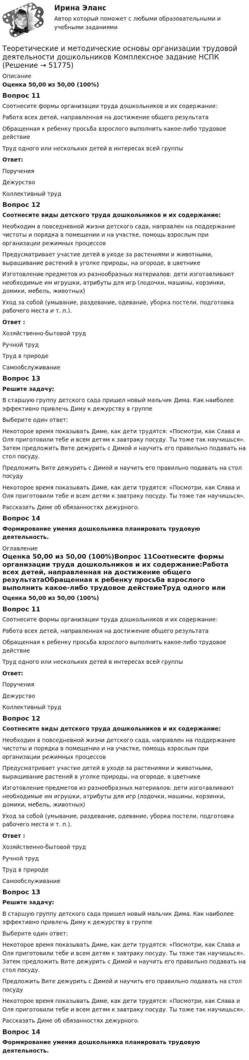      
            Описание
            Оценка 50,00 из 50,00 (100%)Вопрос 11Соотнесите формы организации труда дошкольников и их содержание:Работа всех детей, направленная на достижение общего результатаОбращенная к ребенку просьба взрослого выполнить какое-либо трудовое действиеТруд одного или нескольких детей в интересах всей группыОтвет:ПорученияДежурствоКоллективный труд Вопрос 12Соотнесите виды детского труда дошкольников и их содержание:Необходим в повседневной жизни детского сада, направлен на поддержание чистоты и порядка в помещении и на участке, помощь взрослым при организации режимных процессов Предусматривает участие детей в уходе за растениями и животными, выращивание растений в уголке природы, на огороде, в цветникеИзготовление предметов из разнообразных материалов: дети изготавливают необходимые им игрушки, атрибуты для игр (лодочки, машины, корзинки, домики, мебель, животных)Уход за собой (умывание, раздевание, одевание, уборка постели, подготовка рабочего места и т. п.).Ответ :Хозяйственно-бытовой трудРучной трудТруд в природеСамообслуживаниеВопрос 13Решите задачу: В старшую группу детского сада пришел новый мальчик Дима. Как наиболее эффективно привлечь Диму к дежурству в группеВыберите один ответ:Некоторое время показывать Диме, как дети трудятся: «Посмотри, как Слава и Оля приготовили тебе и всем детям к завтраку посуду. Ты тоже так научишься». Затем предложить Вите дежурить с Димой и научить его правильно подавать на стол посуду. Предложить Вите дежурить с Димой и научить его правильно подавать на стол посудуНекоторое время показывать Диме, как дети трудятся: «Посмотри, как Слава и Оля приготовили тебе и всем детям к завтраку посуду. Ты тоже так научишься».Рассказать Диме об обязанностях дежурного.Вопрос 14Формирование умения дошкольника планировать трудовую деятельность. 
            Оглавление
            Оценка 50,00 из 50,00 (100%)Вопрос 11Соотнесите формы организации труда дошкольников и их содержание:Работа всех детей, направленная на достижение общего результатаОбращенная к ребенку просьба взрослого выполнить какое-либо трудовое действиеТруд одного или нескольких детей в интересах всей группыОтвет:ПорученияДежурствоКоллективный труд Вопрос 12Соотнесите виды детского труда дошкольников и их содержание:Необходим в повседневной жизни детского сада, направлен на поддержание чистоты и порядка в помещении и на участке, помощь взрослым при организации режимных процессов Предусматривает участие детей в уходе за растениями и животными, выращивание растений в уголке природы, на огороде, в цветникеИзготовление предметов из разнообразных материалов: дети изготавливают необходимые им игрушки, атрибуты для игр (лодочки, машины, корзинки, домики, мебель, животных)Уход за собой (умывание, раздевание, одевание, уборка постели, подготовка рабочего места и т. п.).Ответ :Хозяйственно-бытовой трудРучной трудТруд в природеСамообслуживаниеВопрос 13Решите задачу: В старшую группу детского сада пришел новый мальчик Дима. Как наиболее эффективно привлечь Диму к дежурству в группеВыберите один ответ:Некоторое время показывать Диме, как дети трудятся: «Посмотри, как Слава и Оля приготовили тебе и всем детям к завтраку посуду. Ты тоже так научишься». Затем предложить Вите дежурить с Димой и научить его правильно подавать на стол посуду. Предложить Вите дежурить с Димой и научить его правильно подавать на стол посудуНекоторое время показывать Диме, как дети трудятся: «Посмотри, как Слава и Оля приготовили тебе и всем детям к завтраку посуду. Ты тоже так научишься».Рассказать Диме об обязанностях дежурного.Вопрос 14Формирование умения дошкольника планировать трудовую деятельность. 
            
            
            Теоретические и методические основы организации трудовой деятельности дошкольников Комплексное задание НСПКТеоретические и методические основы организации трудовой деятельности дошкольников Комплексное задание НСПКТеоретические и методические основы организации трудовой деятельности дошкольников НСПК ДО Тестовые вопросы к разделу 1Теоретические и методические основы организации трудовой деятельности дошкольников НСПК ДО Тестовые вопросы к разделу 2Теоретические и методические основы организации трудовой деятельности дошкольников НСПК ДО Тестовые вопросы к разделу 3Теоретические и методические основы организации трудовой деятельности дошкольников  Практическое занятие 2. Задание 4 НСПКТеоретические и методические основы организации трудовой деятельности дошкольников  Практическое занятие №1. Задания 1, 2, 5, 7, 9-10   НСПК Теоретические и методические основы организации трудовой деятельности дошкольников (ДО) Комплексное Теоретические и методические основы организации трудовой деятельности дошкольников (ДО) Практическое занятие №1. Задания 1, 2, 5, 7, 9-10Теоретические и методические основы организации трудовой деятельности дошкольников (ДО) Практическое занятие №1. Задания 1, 2, 5, 7, 9-10Теоретические и методические основы организации трудовой деятельности дошкольников (ДО) Практическое занятие №2. Задания 2, 5, 6, 10Теоретические и методические основы организации трудовой деятельности дошкольников (ДО) Практическое занятие №2. Задания 2, 5, 6, 10Теоретические и методические основы организации трудовой деятельности дошкольников (ДО) Практическое занятие №2. Задания 2, 5, 6, 10   НСПКТеоретические и методические основы организации трудовой деятельности дошкольников (ДО) Практическое занятие №3   НСПК