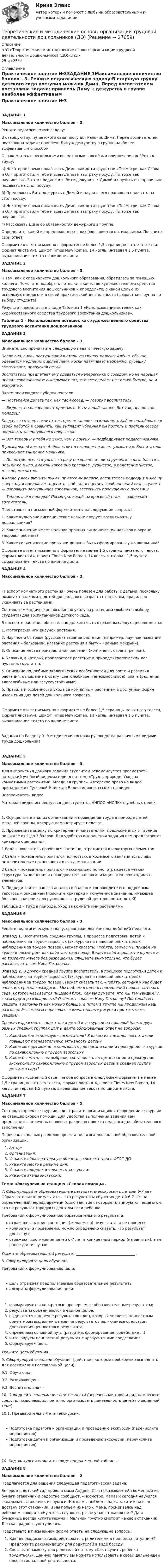      
          Описание
          <h1>Теоретические и методические основы организации трудовой деятельности дошкольников (ДО)</h1>25 из 25!!! 
          Оглавление
          Практическое занятие №3ЗАДАНИЕ 1Максимальное количество баллов – 3. Решите педагогическую задачу:В старшую группу детского сада поступил мальчик Дима. Перед воспитателем поставлена задача: привлечь Диму к дежурству в группе наиболее эффективным способом.Ознакомьтесь с несколькими возможными способами привлечения ребёнка к труду:а)     Некоторое время показывать Диме, как дети трудятся: «Посмотри, как Слава и Оля приготовили тебе и всем детям к завтраку посуду. Ты тоже так научишься». Затем предложить Вите дежурить с Димой и научить его правильно подавать на стол посуду.б)     Предложить Вите дежурить с Димой и научить его правильно подавать на стол посуду;в)     Некоторое время показывать Диме, как дети трудятся: «Посмотри, как Слава и Оля приготовили тебе и всем детям к завтраку посуду. Ты тоже так научишься».г)     Рассказать Диме об обязанностях дежурного в группе. Определите, какой из предложенных способов является оптимальным. Поясните свой ответ.Оформите ответ письменно в формате: не более 1,5 страниц печатного текста, формат листа А-4, шрифт Times New Roman, 14 кегль, интервал 1,5 пункта, выравнивание текста по ширине листа.  ЗАДАНИЕ 2Максимальное количество баллов – 3. К вам, как к специалисту дошкольного образования, обратилась за помощью коллега. Помогите подобрать потешки в качестве художественного средства трудового воспитания дошкольников и определите, с какой целью их используют педагоги в своей практической деятельности (возрастная группа по выбору студента).Результат представьте в виде Таблицы 1 «Использование потешек как художественного средства трудового воспитания дошкольников». Таблица 1 – Использование потешек как художественного средства трудового воспитания дошкольниковЗАДАНИЕ 3Максимальное количество баллов – 3. Внимательно прочитайте следующую педагогическую задачу:После сна, вновь поступивший в старшую группу мальчик Алёша, обычно одевается медленно с долей лени: носки натягивает небрежно, рубашку застегивает, пропуская петли.Воспитатель предлагает ему одеваться наперегонки с соседом, но не нарушая правил соревнования: выигрывает тот, кто все сделает не только быстро, но и аккуратно.Затем производится уборка постели. — Постарайся делать так, как твой сосед, — говорит воспитатель.— Видишь, он расправляет простыню. И ты делай так же. Вот так, правильно… молодец! Когда все готово, воспитатель предоставляет возможность Алёше полюбоваться своей работой и сравнить, как выглядит убранная им постель и постель соседа, поправить завернувшееся покрывало. — Вот теперь и у тебя не хуже, чем у других, — подбадривает педагог новичка. В умывальной комнате Алёша стоит в стороне: не хочет умываться. Воспитатель привлекает внимание мальчика: — Посмотри, все, кто умылся, сразу похорошели—лица румяные, глаза блестят… Возьми-ка мыло, видишь какое оно красивое, душистое, а полотенце чистое, мягкое, мохнатое…А когда у всех вымыты руки и причесаны волосы, воспитатель подводит и Алёшу к зеркалу и предлагает оценить свой вид и оценить свой внешний вид в туалете — поправить загнувшийся воротничок, застегнуть пропущенную пуговицу. — Теперь всё в порядке! Посмотри, какой ты красивый стал, — заключает воспитатель.     Представьте в письменной форме ответы на следующие вопросы:1.     Какие культурно-гигиенические навыки следует воспитывать у дошкольников?2.     Какое значение имеет наличие прочных гигиенических навыков в охране здоровья ребенка?3.  Какие гигиенические привычки должны быть сформированы у дошкольника? Оформите ответ письменно в формате: не менее 1,5 страниц печатного текста, формат листа А4, шрифт Times New Roman, 14 кегль, интервал 1,5 пункта, выравнивание текста по ширине листа.  ЗАДАНИЕ 4Максимальное количество баллов – 3.            «Паспорт комнатного растения» очень полезен для работы с детьми, поскольку помогают знакомить детей дошкольного возраста с объектом, правильно ухаживать за растениями.           Составьте методическое пособие по уходу за растением (любое по выбору студента) для воспитанников детского сада.В паспорте растения обязательно должны быть отражены следующие элементы:1.     Фотография или рисунок растения. 2.    Научное и бытовое (русское) название растения (например, научное название растения – бальзамин, название растения в быту – «Ванька мокрый»).3.     Описание места произрастания растения (континент, страна, регион).4.     Условия, в которых произрастает растение в природе (тропический лес, пустыня, горы и т.п.);5.     Описание подробных экологических особенностей для роста и развития растения: отношение к свету (светолюбивое, теневыносливое), влаге (растения влаголюбивые или засухоустойчивые).6.     Правила и особенности ухода за комнатным растением в доступной форме изложения для детей дошкольного возраста.     Оформите ответ письменно в формате: не более 1,5 страницы печатного текста, формат листа А-4, шрифт Times New Roman, 14 кегль, интервал 1,5 пункта, выравнивание текста по ширине листа. Задания по Разделу 3. Методические основы руководства различными видами труда дошкольникаЗАДАНИЕ 5Максимальное количество баллов – 3.Для выполнения данного задания студентам рекомендуется просмотреть авторский учебный видеоматериал по теме «Труд в природе. Уход за комнатными растениями. Младшая группа». Авторское право на видео принадлежит Гуляевой Надежде Валентиновне, ссылка на видео . Воспроизвести видео Материал видео используется для студентов АНПОО «НСПК» в учебных целях.1.   Осуществите анализ организации и проведения труда в природе детей младшей группы, которую демонстрирует педагог.2.   Произведите оценку по критериям и показателям, предложенных в таблице по шкале от 1 до 3 баллов. Для удобства выполнения задания вам предлагаются критерии оценивания:     1 балл – показатель проявился частично, отражается в некоторых элементах.     2 балла – показатель проявился полностью, в ходе всего занятия есть лишь незначительные погрешности в его демонстрации.     3 балла – показатель проявился максимально полно, отражается чёткая структура выполнения и последовательная организация всех необходимых элементов.3.   Подведите итог вашего анализа в баллах и сопроводите его подробным текстовым описанием (поясните критерии и полученное значение, имеющее большее значение для руководства трудовой деятельностью детей). Таблица 2 – Труд в природе. Уход за комнатными растениямиЗАДАНИЕ 6Максимальное количество баллов – 3.Решите педагогическую задачу, сравнивая два эпизода действий педагога.Эпизод 1. Воспитатель средней группы, в процессе подготовки детей к наблюдению за трудом взрослых (экскурсия на пищевой блок, с целью наблюдения за трудом повара), может сказать: «Ребята, сейчас мы пойдём на кухню и посмотрим, как работает наш повар. Ведите себя хорошо, не шумите и не трогайте ничего без разрешения, слушайте внимательно, что будет рассказывать вам Нина Петровна». Эпизод 2. В другой средней группе воспитатель, в процессе подготовки детей к наблюдению за трудом взрослых (экскурсия на пищевой блок, с целью наблюдения за трудом повара), может сказать так: «Ребята, сегодня у нас будет очень интересная экскурсия. Мы пойдем в одно из помещений нашего детского сада, которое называется пищевой блок. Как вы думаете, что мы там увидим? А с кем будем разговаривать? О чём мы спросим Нину Петровну? Постарайтесь увидеть и запомнить как можно больше, а потом в группе мы продолжим наш разговор. Мы сможем нарисовать замечательные рисунки про то, что мы увидим.» Сравните фрагменты подготовки детей к экскурсии на пищевой блок в двух разных средних группах ДОУ и дайте обоснованный ответ на вопросы:   Какой метод используют воспитатели? В каком из эпизодов воспитатели повышают познавательную активность детей?   Какие методы можно использовать для организации и проведения экскурсии по ознакомлению с трудом взрослых?   Какие бы методы вы выбрали, составляя план организации и проведения экскурсии по ознакомлению с трудом взрослых детей в средней группе детского сада? Оформите письменный ответ на оба вопроса в следующем формате: не менее 1,5 страниц печатного текста, формат листа А-4, шрифт Times New Roman, 14 кегль, интервал 1,5 пункта, выравнивание текста по ширине листа. ЗАДАНИЕ 7Максимальное количество баллов – 5.Составьте проект экскурсии, где отразите организацию и проведение экскурсии на станцию скорой помощи. Для удобства выполнения задания вам предлагается перечень основных разделов проекта педагога для обязательного заполнения.Перечень основных разделов проекта педагога дошкольной образовательной организации:   Автор:   Организация:   Укажите образовательную область в соответствии с ФГОС ДО:   Укажите место в режиме дня:     Укажите продолжительность экскурсии:     Укажите этапы экскурсии:  Тема: «Экскурсия на станцию «Скорая помощь».7.  Сформулируйте образовательные результаты экскурсии с детьми 6-7 лет Образовательные результаты – это результаты обучения детей 6-7 лет за определенный период времени (одно занятие), которые планируются педагогом, это не результат (продукт) деятельности ребенка.Требования к формулированию образовательного результата:   отражают наличие состояния (желаемого) результата, а не процесс;   конкретны и проверяемы, можно определено сказать, что результат достигнут;   отражают достижения детей 6-7 лет в конкретный период (на занятии), а не ранее достигнутые.    Укажите образовательный результат ________________________________ . 8.  Сформулируйте цель обученияТребования к формулированию цели:  цель отражает предполагаемые образовательные результаты;  алгоритм формулирования цели:формулируются конкретные проверяемые образовательные результаты; результаты объединяются в единое целое;выделяются в перечне результатов один, который является ценностным ориентиром выделяем в перечне результатов являющиеся средством достижения ценностного результата;определяем основной путь (развитие, формирование, содействие …)интегрируем ценностный результат с «результатами средствами»формулируем цель.Укажите цель обучения ____________________________________________________.9. Сформулируйте задачи обучения (действия, которые необходимо выполнить для достижения поставленной цели):9.1. Обучающая –9.2. Развивающая –9.3. Воспитательная –10.     Определите содержание деятельности (перечень методов и дидактических средств, позволяющих поэтапно организовать деятельность детей по заданной теме). 10.1. Предварительный этап экскурсии.  Подготовка педагога к организации и проведению экскурсии (перечислите мероприятия).   Подготовка детей к организации и проведению экскурсии (перечислите мероприятия).10.  Ход экскурсии опишите в виде предложенной таблицы: ЗАДАНИЕ 8Максимальное количество баллов – 2Предлагается для решения следующая педагогическая задача.Вечером в детский сад пришла мама Андрея. Сын показывает ей сложенный из бумаги стаканчик и радостно сообщает: «Посмотри, мама! Я сегодня научился складывать стаканчик из бумаги! Когда мы пойдем в парк, захотим пить, я достану этот стаканчик, и мы попьем из него». Мама, посмеиваясь над ребенком, говорит: «Ну что за глупости, разве у нас стаканов нет? Да и бумажные всегда купить можно». Мальчик грустно смотрит на свой стаканчик. Детская радость улетучилась. Представьте в письменной форме ответы на следующие вопросы: Как необходимо взаимодействовать с родителями в подобных ситуациях? Предложите рекомендации для родителей в виде беседы. Составьте памятку для родителей на тему «Как научить ребёнка трудиться?».  Данную памятку вы можете использовать в своей дальнейшей профессиональной деятельности. 
            
            
            Теоретические и методические основы организации трудовой деятельности дошкольников (ДО)Теоретические и методические основы организации трудовой деятельности дошкольников (ДО)Теоретические и методические основы организации трудовой деятельности дошкольников (ДО) КомплексноеТеоретические и методические основы организации трудовой деятельности дошкольников (ДО) Комплексное Теоретические и методические основы организации трудовой деятельности дошкольников (ДО) Практическое занятие №1. Задания 1, 2, 5, 7, 9-10Теоретические и методические основы организации трудовой деятельности дошкольников (ДО) Практическое занятие №1. Задания 1, 2, 5, 7, 9-10Теоретические и методические основы организации трудовой деятельности дошкольников (ДО) Практическое занятие №2. Задания 2, 5, 6, 10Теоретические и методические основы организации трудовой деятельности дошкольников (ДО)Теоретические и методические основы организации трудовой деятельности дошкольников (ДО)Теоретические и методические основы организации трудовой деятельности дошкольников (ДО)Теоретические и методические основы организации трудовой деятельности дошкольников (ДО)Теоретические и методические основы организации трудовой деятельности дошкольников (ДО)Теоретические и методические основы организации трудовой деятельности дошкольников (ДО)Теоретические и методические основы организации трудовой деятельности дошкольников (ДО)