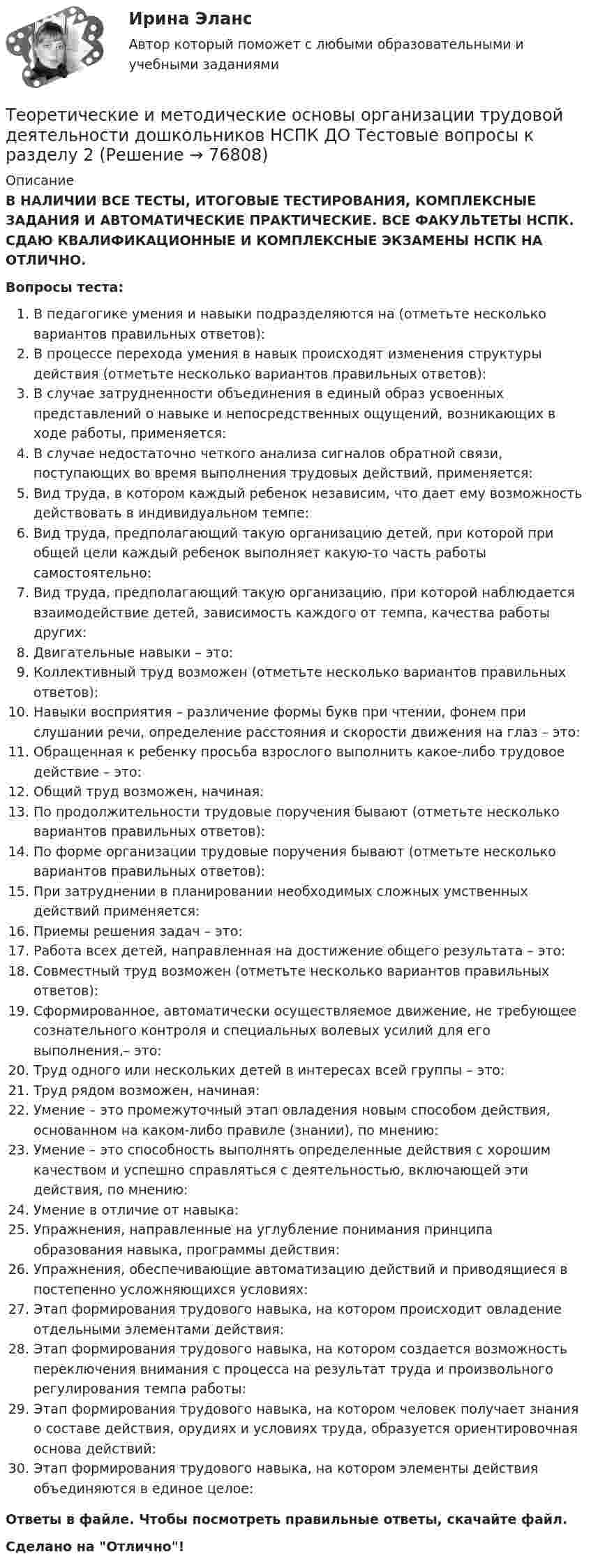      
            Описание
            В НАЛИЧИИ ВСЕ ТЕСТЫ, ИТОГОВЫЕ ТЕСТИРОВАНИЯ, КОМПЛЕКСНЫЕ ЗАДАНИЯ И АВТОМАТИЧЕСКИЕ ПРАКТИЧЕСКИЕ. ВСЕ ФАКУЛЬТЕТЫ НСПК. СДАЮ КВАЛИФИКАЦИОННЫЕ И КОМПЛЕКСНЫЕ ЭКЗАМЕНЫ НСПК НА ОТЛИЧНО.Вопросы теста:В педагогике умения и навыки подразделяются на (отметьте несколько вариантов правильных ответов): В процессе перехода умения в навык происходят изменения структуры действия (отметьте несколько вариантов правильных ответов): В случае затрудненности объединения в единый образ усвоенных представлений о навыке и непосредственных ощущений, возникающих в ходе работы, применяется: В случае недостаточно четкого анализа сигналов обратной связи, поступающих во время выполнения трудовых действий, применяется: Вид труда, в котором каждый ребенок независим, что дает ему возможность действовать в индивидуальном темпе: Вид труда, предполагающий такую организацию детей, при которой при общей цели каждый ребенок выполняет какую-то часть работы самостоятельно:Вид труда, предполагающий такую организацию, при которой наблюдается взаимодействие детей, зависимость каждого от темпа, качества работы других: Двигательные навыки – это:Коллективный труд возможен (отметьте несколько вариантов правильных ответов):Навыки восприятия – различение формы букв при чтении, фонем при слушании речи, определение расстояния и скорости движения на глаз – это:Обращенная к ребенку просьба взрослого выполнить какое-либо трудовое действие – это:Общий труд возможен, начиная: По продолжительности трудовые поручения бывают (отметьте несколько вариантов правильных ответов):По форме организации трудовые поручения бывают (отметьте несколько вариантов правильных ответов): При затруднении в планировании необходимых сложных умственных действий применяется: Приемы решения задач – это:Работа всех детей, направленная на достижение общего результата – это: Совместный труд возможен (отметьте несколько вариантов правильных ответов): Сформированное, автоматически осуществляемое движение, не требующее сознательного контроля и специальных волевых усилий для его выполнения,– это:Труд одного или нескольких детей в интересах всей группы – это:Труд рядом возможен, начиная:Умение – это промежуточный этап овладения новым способом действия, основанном на каком-либо правиле (знании), по мнению: Умение – это способность выполнять определенные действия с хорошим качеством и успешно справляться с деятельностью, включающей эти действия, по мнению: Умение в отличие от навыка: Упражнения, направленные на углубление понимания принципа образования навыка, программы действия:Упражнения, обеспечивающие автоматизацию действий и приводящиеся в постепенно усложняющихся условиях: Этап формирования трудового навыка, на котором происходит овладение отдельными элементами действия:Этап формирования трудового навыка, на котором создается возможность переключения внимания с процесса на результат труда и произвольного регулирования темпа работы: Этап формирования трудового навыка, на котором человек получает знания о составе действия, орудиях и условиях труда, образуется ориентировочная основа действий: Этап формирования трудового навыка, на котором элементы действия объединяются в единое целое: Ответы в файле. Чтобы посмотреть правильные ответы, скачайте файл.Сделано на Отлично!   
            
            
            Теоретические и методические основы организации трудовой деятельности дошкольников НСПК ДО Тестовые вопросы к разделу 1Теоретические и методические основы организации трудовой деятельности дошкольников НСПК ДО Тестовые вопросы к разделу 2Теоретические и методические основы организации трудовой деятельности дошкольников НСПК ДО Тестовые вопросы к разделу 3Теоретические и методические основы организации трудовой деятельности дошкольников  Практическое занятие 2. Задание 4 НСПКТеоретические и методические основы организации трудовой деятельности дошкольников  Практическое занятие №1. Задания 1, 2, 5, 7, 9-10   НСПК Теоретические и методические основы организации трудовой деятельности дошкольников ТЕСТ-1  НСПКТеоретические и методические основы организации трудовой деятельности дошкольников  ТЕСТ-2  НСПКТеоретические и методические основы организации трудовой деятельности дошкольников (ДО) Практическое занятие №1. Задания 1, 2, 5, 7, 9-10Теоретические и методические основы организации трудовой деятельности дошкольников (ДО) Практическое занятие №2. Задания 2, 5, 6, 10Теоретические и методические основы организации трудовой деятельности дошкольников (ДО) Практическое занятие №2. Задания 2, 5, 6, 10Теоретические и методические основы организации трудовой деятельности дошкольников (ДО) Практическое занятие №2. Задания 2, 5, 6, 10   НСПКТеоретические и методические основы организации трудовой деятельности дошкольников (ДО) Практическое занятие №3   НСПКТеоретические и методические основы организации трудовой деятельности дошкольников  Комплексное задание   НСПКТеоретические и методические основы организации трудовой деятельности дошкольников Комплексное задание НСПК
