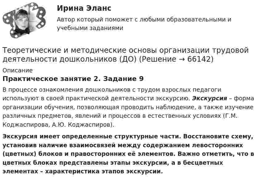      
            Описание
            Практическое занятие 2. Задание 9В процессе ознакомления дошкольников с трудом взрослых педагоги используют в своей практической деятельности экскурсию. Экскурсия – форма организации обучения, позволяющая проводить наблюдение, а также изучение различных предметов, явлений и процессов в естественных условиях (Г.М. Коджаспирова, А.Ю. Коджаспиров).Экскурсия имеет определенные структурные части. Восстановите схему, установив наличие взаимосвязей между содержанием левосторонних (цветных) блоков и правосторонних её элементов. Важно отметить, что в цветных блоках представлены этапы экскурсии, а в бесцветных элементах – характеристика этапов экскурсии.   
            
            
            Теоретические и методические основы организации трудовой деятельности дошкольников (ДО)Теоретические и методические основы организации трудовой деятельности дошкольников (ДО)Теоретические и методические основы организации трудовой деятельности дошкольников (ДО)Теоретические и методические основы организации трудовой деятельности дошкольников (ДО)Теоретические и методические основы организации трудовой деятельности дошкольников (ДО)Теоретические и методические основы организации трудовой деятельности дошкольников (ДО)Теоретические и методические основы организации трудовой деятельности дошкольников (ДО)Теоретические и методические основы организации продуктивных видов деятельности НСПК ДО Тестовые вопросы к разделу 3Теоретические и методические основы организации трудовой деятельности дошкольников (ДО)Теоретические и методические основы организации трудовой деятельности дошкольников (ДО)Теоретические и методические основы организации трудовой деятельности дошкольников (ДО)Теоретические и методические основы организации трудовой деятельности дошкольников (ДО)Теоретические и методические основы организации трудовой деятельности дошкольников (ДО)Теоретические и методические основы организации трудовой деятельности дошкольников (ДО)