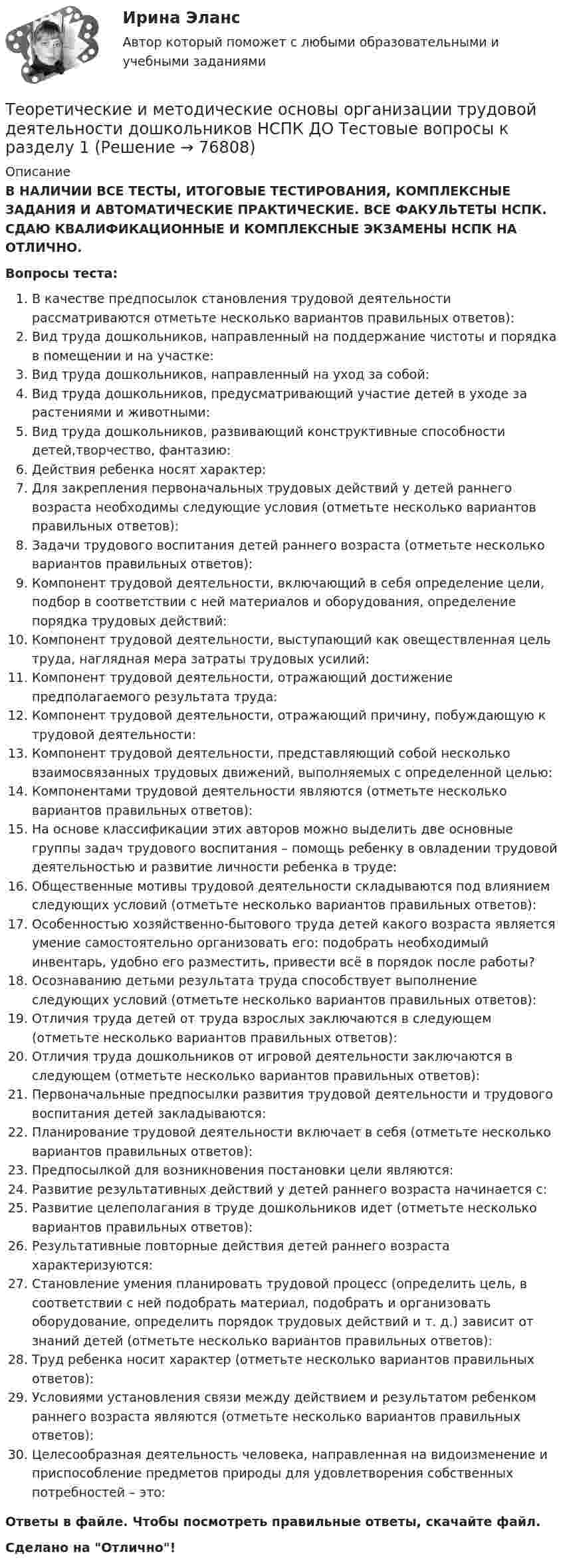      
            Описание
            В НАЛИЧИИ ВСЕ ТЕСТЫ, ИТОГОВЫЕ ТЕСТИРОВАНИЯ, КОМПЛЕКСНЫЕ ЗАДАНИЯ И АВТОМАТИЧЕСКИЕ ПРАКТИЧЕСКИЕ. ВСЕ ФАКУЛЬТЕТЫ НСПК. СДАЮ КВАЛИФИКАЦИОННЫЕ И КОМПЛЕКСНЫЕ ЭКЗАМЕНЫ НСПК НА ОТЛИЧНО.Вопросы теста:В качестве предпосылок становления трудовой деятельности рассматриваются отметьте несколько вариантов правильных ответов):Вид труда дошкольников, направленный на поддержание чистоты и порядка в помещении и на участке:Вид труда дошкольников, направленный на уход за собой:Вид труда дошкольников, предусматривающий участие детей в уходе за растениями и животными:Вид труда дошкольников, развивающий конструктивные способности детей,творчество, фантазию:Действия ребенка носят характер:Для закрепления первоначальных трудовых действий у детей раннего возраста необходимы следующие условия (отметьте несколько вариантов правильных ответов):Задачи трудового воспитания детей раннего возраста (отметьте несколько вариантов правильных ответов):Компонент трудовой деятельности, включающий в себя определение цели, подбор в соответствии с ней материалов и оборудования, определение порядка трудовых действий: Компонент трудовой деятельности, выступающий как овеществленная цель труда, наглядная мера затраты трудовых усилий: Компонент трудовой деятельности, отражающий достижение предполагаемого результата труда: Компонент трудовой деятельности, отражающий причину, побуждающую к трудовой деятельности: Компонент трудовой деятельности, представляющий собой несколько взаимосвязанных трудовых движений, выполняемых с определенной целью:Компонентами трудовой деятельности являются (отметьте несколько вариантов правильных ответов):На основе классификации этих авторов можно выделить две основные группы задач трудового воспитания – помощь ребенку в овладении трудовой деятельностью и развитие личности ребенка в труде:Общественные мотивы трудовой деятельности складываются под влиянием следующих условий (отметьте несколько вариантов правильных ответов):Особенностью хозяйственно-бытового труда детей какого возраста является умение самостоятельно организовать его: подобрать необходимый инвентарь, удобно его разместить, привести всё в порядок после работы?Осознаванию детьми результата труда способствует выполнение следующих условий (отметьте несколько вариантов правильных ответов): Отличия труда детей от труда взрослых заключаются в следующем (отметьте несколько вариантов правильных ответов):Отличия труда дошкольников от игровой деятельности заключаются в следующем (отметьте несколько вариантов правильных ответов):Первоначальные предпосылки развития трудовой деятельности и трудового воспитания детей закладываются:Планирование трудовой деятельности включает в себя (отметьте несколько вариантов правильных ответов):Предпосылкой для возникновения постановки цели являются:Развитие результативных действий у детей раннего возраста начинается с:Развитие целеполагания в труде дошкольников идет (отметьте несколько вариантов правильных ответов):Результативные повторные действия детей раннего возраста характеризуются:Становление умения планировать трудовой процесс (определить цель, в соответствии с ней подобрать материал, подобрать и организовать оборудование, определить порядок трудовых действий и т. д.) зависит от знаний детей (отметьте несколько вариантов правильных ответов):Труд ребенка носит характер (отметьте несколько вариантов правильных ответов):Условиями установления связи между действием и результатом ребенком раннего возраста являются (отметьте несколько вариантов правильных ответов): Целесообразная деятельность человека, направленная на видоизменение и приспособление предметов природы для удовлетворения собственных потребностей – это:Ответы в файле. Чтобы посмотреть правильные ответы, скачайте файл.Сделано на Отлично!   
            
            
            Теоретические и методические основы организации трудовой деятельности дошкольников Комплексное задание НСПКТеоретические и методические основы организации трудовой деятельности дошкольников НСПК ДО Тестовые вопросы к разделу 1Теоретические и методические основы организации трудовой деятельности дошкольников НСПК ДО Тестовые вопросы к разделу 2Теоретические и методические основы организации трудовой деятельности дошкольников НСПК ДО Тестовые вопросы к разделу 3Теоретические и методические основы организации трудовой деятельности дошкольников  Практическое занятие 2. Задание 4 НСПКТеоретические и методические основы организации трудовой деятельности дошкольников  Практическое занятие №1. Задания 1, 2, 5, 7, 9-10   НСПК Теоретические и методические основы организации трудовой деятельности дошкольников ТЕСТ-1  НСПКТеоретические и методические основы организации трудовой деятельности дошкольников (ДО) Практическое занятие №1. Задания 1, 2, 5, 7, 9-10Теоретические и методические основы организации трудовой деятельности дошкольников (ДО) Практическое занятие №1. Задания 1, 2, 5, 7, 9-10Теоретические и методические основы организации трудовой деятельности дошкольников (ДО) Практическое занятие №2. Задания 2, 5, 6, 10Теоретические и методические основы организации трудовой деятельности дошкольников (ДО) Практическое занятие №2. Задания 2, 5, 6, 10Теоретические и методические основы организации трудовой деятельности дошкольников (ДО) Практическое занятие №2. Задания 2, 5, 6, 10   НСПКТеоретические и методические основы организации трудовой деятельности дошкольников (ДО) Практическое занятие №3   НСПКТеоретические и методические основы организации трудовой деятельности дошкольников  Комплексное задание   НСПК