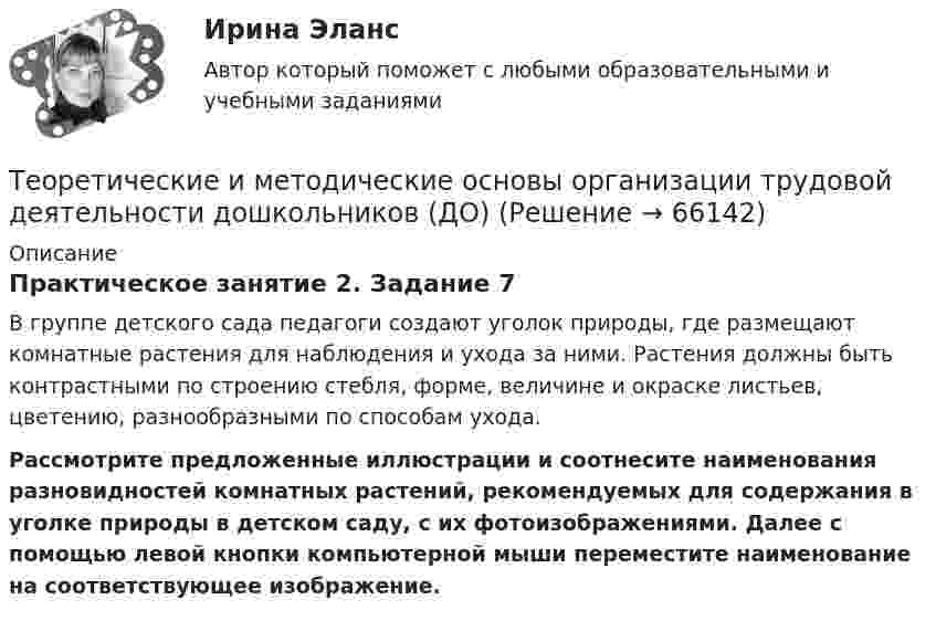      
            Описание
            Практическое занятие 2. Задание 7В группе детского сада педагоги создают уголок природы, где размещают комнатные растения для наблюдения и ухода за ними. Растения должны быть контрастными по строению стебля, форме, величине и окраске листьев, цветению, разнообразными по способам ухода.Рассмотрите предложенные иллюстрации и соотнесите наименования разновидностей комнатных растений, рекомендуемых для содержания в уголке природы в детском саду, с их фотоизображениями. Далее с помощью левой кнопки компьютерной мыши переместите наименование на соответствующее изображение.   
            
            
            Теоретические и методические основы организации трудовой деятельности дошкольников (ДО)Теоретические и методические основы организации трудовой деятельности дошкольников (ДО)Теоретические и методические основы организации трудовой деятельности дошкольников (ДО)Теоретические и методические основы организации трудовой деятельности дошкольников (ДО)Теоретические и методические основы организации трудовой деятельности дошкольников (ДО) КомплексноеТеоретические и методические основы организации трудовой деятельности дошкольников (ДО) Комплексное Теоретические и методические основы организации трудовой деятельности дошкольников (ДО) Практическое занятие №1. Задания 1, 2, 5, 7, 9-10Теоретические и методические основы организации трудовой деятельности дошкольников (ДО)Теоретические и методические основы организации трудовой деятельности дошкольников (ДО)Теоретические и методические основы организации трудовой деятельности дошкольников (ДО)Теоретические и методические основы организации трудовой деятельности дошкольников (ДО)Теоретические и методические основы организации трудовой деятельности дошкольников (ДО)Теоретические и методические основы организации трудовой деятельности дошкольников (ДО)Теоретические и методические основы организации трудовой деятельности дошкольников (ДО)