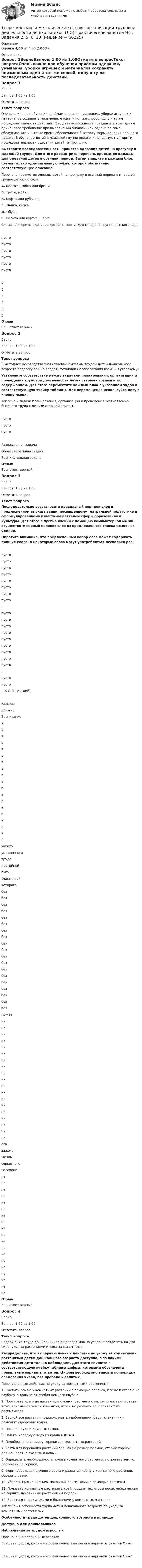      
            Описание
            Оценка 4,00 из 4,00 (100%) 
            Оглавление
            Вопрос 1ВерноБаллов: 1,00 из 1,00Отметить вопросТекст вопросаОчень важно при обучении приёмам одевания, умывания, уборке игрушек и материалов сохранять неизменным один и тот же способ, одну и ту же последовательность действий. Это даёт возможность предъявить всем детям одина­ковое требование при выполнении аналогичной задачи по само­обслуживанию и в то же время обеспечивает быстроту формиро­вания прочного навыка. В обучении детей в младшей группе педагоги используют алгоритм последовательности одевания детей на прогулку.   Выстроите последовательность процесса одевания детей на прогулку в младшей группе. Для этого рассмотрите перечень предметов одежды для одевания детей в осенний период. Затем впишите в каждый блок схемы только одну заглавную букву, которой обозначено соответствующее описание. Перечень предметов одежды детей на прогулку в осенний период в младшей группе детского сада:А. Колготы, юбка или брюки.Б. Трусы, майка.В. Кофта или рубашка.Г. Шапка, кепка.Д. Обувь.Е. Пальто или куртка, шарф. Схема – Алгоритм одевания детей на прогулку в младшей группе детского садапусто пусто пусто пусто пусто пусто АБВГДЕОтзывВаш ответ верный.Вопрос 2ВерноБаллов: 1,00 из 1,00Отметить вопросТекст вопросаВ методике руководства хозяйственно-бытовым трудом детей дошкольного возраста педагогу важно владеть техникой целеполагания (по А.В. Хуторскому). Установите соответствие между задачами планирования, организации и проведения трудовой деятельности детей старшей группы и их содержанием. Для этого переместите каждый блок с указанием задач в соответствующую ячейку таблицы. Для перемещения используйте левую кнопку мыши. Таблица – Задачи планирования, организации и проведения хозяйственно-бытового труда с детьми старшей группыпусто пусто пусто Развивающая задачаОбразовательная задачаВоспитательная задачаОтзывВаш ответ верный.Вопрос 3ВерноБаллов: 1,00 из 1,00Отметить вопросТекст вопросаПоследовательно восстановите правильный порядок слов в предложенном высказывании, посвященному театральной педагогике и сформулированному известным деятелем сферы образования и культуры. Для этого в пустые ячейки с помощью компьютерной мыши осуществите верный перенос слов из предложенного списка языковых единиц.Обратите внимание, что предложенный набор слов может содержать лишние слова, а некоторые слова могут употребляться несколько раз! пусто пусто пусто пусто пусто пусто пусто пусто ,  пусто пусто пусто пусто пусто пусто пусто пусто пусто ,  пусто пусто . (К.Д. Ушинский). каждомдолжноВоспитаниеввввввввввввввввввв жаждуумственноготрудадостойной бытьсчастливойкоторого без без без без без без без без без без без без без без без без без без без может   ни   ни   ни   ни   ни   ни   ни   ни   ни   ни   ни   ни   ни   ни   ни   ни   ни   ни   ни его  зажечьжизнь серьезного человекене не не не не не не не не не не не не не не не не не не ОтзывВаш ответ верный.Вопрос 4ВерноБаллов: 1,00 из 1,00Отметить вопросТекст вопросаСодержание труда дошкольников в природе можно условно разделить на два вида: уход за растениями и уход за животными.Распределите, что из перечисленных действий по уходу за комнатными растениями детям дошкольного возраста доступно, а за какими действиями дети только наблюдают. Для этого впишите в соответствующую ячейку таблицы цифры, которыми обозначены правильные варианты ответов. Цифры необходимо вписать по порядку следования чисел, без пробела и запятых. Перечисленные действия по уходу за комнатными растениями:1.     Рыхлить землю у комнатных растений с помощью палочек, ближе к стеблю не глубоко, а дальше от стебля немного глубже.2.     Протирать крупные листья тряпочками, растения с мелкими листьями ставят в таз, закрывают землю клеенкой, чтобы не размыть ее, поливают из распылителя.3.      Весной все растения подкармливать удобрениями, берут стаканчик и разводят удобрение водой.4.     Посадка лука и крупных семян.5.     Налить холодную воду из крана в лейки.6.     Подобрать по размеру горшки для комнатных растений.7.     Взять для перевалки растений горшок на размер больше, старый горшок должен плотно входить в новый.8.     Определять необходимость полива комнатного растения: потрогать землю, постучать по горшку.9.     Формировать для лучшего роста и развития крону у комнатного растения, обрезать ветки.10.  Убирать пыль с листьев, покрытых ворсинками, с помощью кисточки.11.  Поливать комнатные растения в край горшка так, чтобы носик лейки лежал на горшке, луковичные растения – в поддон.12.  Бороться с вредителями и болезнями у комнатных растений. Таблица – Особенности труда детей дошкольного возраста по уходу за комнатными растениямиОсобенности труда детей дошкольного возраста в природеДоступно для дошкольниковНаблюдение за трудом взрослыхОбозначения правильных ответовВпишите цифры, которыми обозначены правильные варианты ответов ОтветВпишите цифры, которыми обозначены правильные варианты ответов Ответ  
            
            
            Теоретические и методические основы организации трудовой деятельности дошкольников (ДО) Практическое занятие №2. Задания 2, 5, 6, 10Теоретические и методические основы организации трудовой деятельности дошкольников (ДО) Практическое занятие №2. Задания 2, 5, 6, 10Теоретические и методические основы организации трудовой деятельности дошкольников (ДО) Практическое занятие №2. Задания 2, 5, 6, 10   НСПКТеоретические и методические основы организации трудовой деятельности дошкольников (ДО) Практическое занятие №3   НСПКТеоретические и методические основы организации трудовой деятельности дошкольников  Комплексное задание   НСПКТеоретические и методические основы организации трудовой деятельности дошкольников Комплексное задание НСПКТеоретические и методические основы организации трудовой деятельности дошкольников Комплексное задание НСПКТеоретические и методические основы организации трудовой деятельности дошкольников (ДО)Теоретические и методические основы организации трудовой деятельности дошкольников (ДО)Теоретические и методические основы организации трудовой деятельности дошкольников (ДО)Теоретические и методические основы организации трудовой деятельности дошкольников (ДО)Теоретические и методические основы организации трудовой деятельности дошкольников (ДО) КомплексноеТеоретические и методические основы организации трудовой деятельности дошкольников (ДО) Комплексное Теоретические и методические основы организации трудовой деятельности дошкольников (ДО) Практическое занятие №1. Задания 1, 2, 5, 7, 9-10