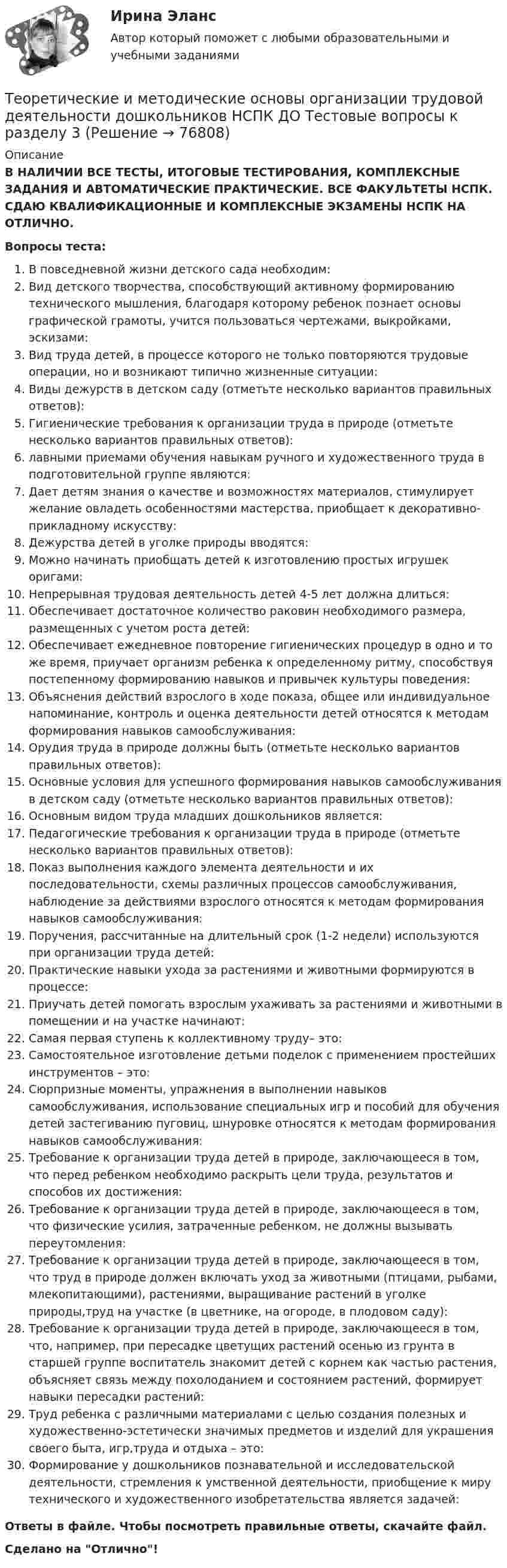      
            Описание
            В НАЛИЧИИ ВСЕ ТЕСТЫ, ИТОГОВЫЕ ТЕСТИРОВАНИЯ, КОМПЛЕКСНЫЕ ЗАДАНИЯ И АВТОМАТИЧЕСКИЕ ПРАКТИЧЕСКИЕ. ВСЕ ФАКУЛЬТЕТЫ НСПК. СДАЮ КВАЛИФИКАЦИОННЫЕ И КОМПЛЕКСНЫЕ ЭКЗАМЕНЫ НСПК НА ОТЛИЧНО.Вопросы теста:В повседневной жизни детского сада необходим:Вид детского творчества, способствующий активному формированию технического мышления, благодаря которому ребенок познает основы графической грамоты, учится пользоваться чертежами, выкройками, эскизами: Вид труда детей, в процессе которого не только повторяются трудовые операции, но и возникают типично жизненные ситуации:Виды дежурств в детском саду (отметьте несколько вариантов правильных ответов):Гигиенические требования к организации труда в природе (отметьте несколько вариантов правильных ответов):лавными приемами обучения навыкам ручного и художественного труда в подготовительной группе являются:Дает детям знания о качестве и возможностях материалов, стимулирует желание овладеть особенностями мастерства, приобщает к декоративно-прикладному искусству: Дежурства детей в уголке природы вводятся:Можно начинать приобщать детей к изготовлению простых игрушек оригами:Непрерывная трудовая деятельность детей 4-5 лет должна длиться: Обеспечивает достаточное количество раковин необходимого размера, размещенных с учетом роста детей: Обеспечивает ежедневное повторение гигиенических процедур в одно и то же время, приучает организм ребенка к определенному ритму, способствуя постепенному формированию навыков и привычек культуры поведения:Объяснения действий взрослого в ходе показа, общее или индивидуальное напоминание, контроль и оценка деятельности детей относятся к методам формирования навыков самообслуживания:Орудия труда в природе должны быть (отметьте несколько вариантов правильных ответов): Основные условия для успешного формирования навыков самообслуживания в детском саду (отметьте несколько вариантов правильных ответов):Основным видом труда младших дошкольников является:Педагогические требования к организации труда в природе (отметьте несколько вариантов правильных ответов): Показ выполнения каждого элемента деятельности и их последовательности, схемы различных процессов самообслуживания, наблюдение за действиями взрослого относятся к методам формирования навыков самообслуживания: Поручения, рассчитанные на длительный срок (1-2 недели) используются при организации труда детей:Практические навыки ухода за растениями и животными формируются в процессе:Приучать детей помогать взрослым ухаживать за растениями и животными в помещении и на участке начинают:Самая первая ступень к коллективному труду– это:Самостоятельное изготовление детьми поделок с применением простейших инструментов – это:Сюрпризные моменты, упражнения в выполнении навыков самообслуживания, использование специальных игр и пособий для обучения детей застегиванию пуговиц, шнуровке относятся к методам формирования навыков самообслуживания: Требование к организации труда детей в природе, заключающееся в том, что перед ребенком необходимо раскрыть цели труда, результатов и способов их достижения: Требование к организации труда детей в природе, заключающееся в том, что физические усилия, затраченные ребенком, не должны вызывать переутомления: Требование к организации труда детей в природе, заключающееся в том, что труд в природе должен включать уход за животными (птицами, рыбами, млекопитающими), растениями, выращивание растений в уголке природы,труд на участке (в цветнике, на огороде, в плодовом саду):Требование к организации труда детей в природе, заключающееся в том, что, например, при пересадке цветущих растений осенью из грунта в старшей группе воспитатель знакомит детей с корнем как частью растения, объясняет связь между похолоданием и состоянием растений, формирует навыки пересадки растений:Труд ребенка с различными материалами с целью создания полезных и художественно-эстетически значимых предметов и изделий для украшения своего быта, игр,труда и отдыха – это:Формирование у дошкольников познавательной и исследовательской деятельности, стремления к умственной деятельности, приобщение к миру технического и художественного изобретательства является задачей:Ответы в файле. Чтобы посмотреть правильные ответы, скачайте файл.Сделано на Отлично!   
            
            
            Теоретические и методические основы организации трудовой деятельности дошкольников НСПК ДО Тестовые вопросы к разделу 2Теоретические и методические основы организации трудовой деятельности дошкольников НСПК ДО Тестовые вопросы к разделу 3Теоретические и методические основы организации трудовой деятельности дошкольников  Практическое занятие 2. Задание 4 НСПКТеоретические и методические основы организации трудовой деятельности дошкольников  Практическое занятие №1. Задания 1, 2, 5, 7, 9-10   НСПК Теоретические и методические основы организации трудовой деятельности дошкольников ТЕСТ-1  НСПКТеоретические и методические основы организации трудовой деятельности дошкольников  ТЕСТ-2  НСПКТеоретические и методические основы организации трудовой деятельности дошкольников  ТЕСТ-3   НСПКТеоретические и методические основы организации трудовой деятельности дошкольников (ДО) Практическое занятие №2. Задания 2, 5, 6, 10Теоретические и методические основы организации трудовой деятельности дошкольников (ДО) Практическое занятие №2. Задания 2, 5, 6, 10Теоретические и методические основы организации трудовой деятельности дошкольников (ДО) Практическое занятие №2. Задания 2, 5, 6, 10   НСПКТеоретические и методические основы организации трудовой деятельности дошкольников (ДО) Практическое занятие №3   НСПКТеоретические и методические основы организации трудовой деятельности дошкольников  Комплексное задание   НСПКТеоретические и методические основы организации трудовой деятельности дошкольников Комплексное задание НСПКТеоретические и методические основы организации трудовой деятельности дошкольников Комплексное задание НСПК