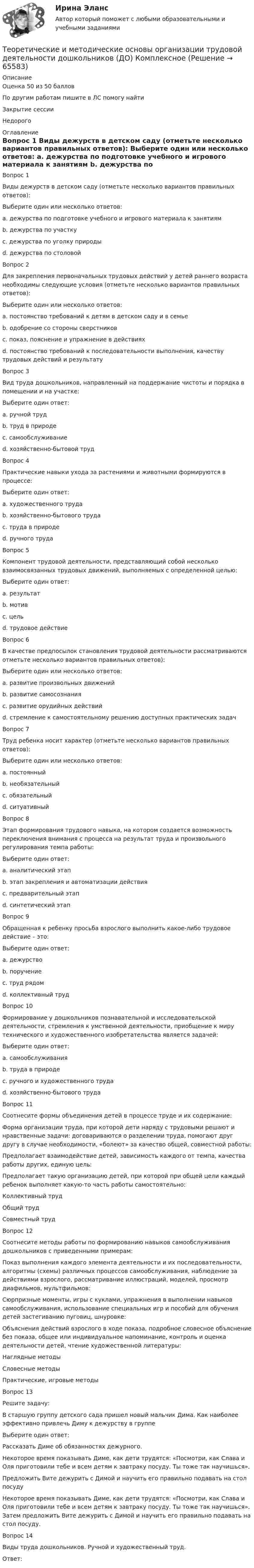     
            Описание
            Оценка 50 из 50 балловПо другим работам пишите в ЛС помогу найтиЗакрытие сессииНедорого 
            Оглавление
            Вопрос 1
Виды дежурств в детском саду (отметьте несколько вариантов правильных ответов):
Выберите один или несколько ответов:
a. дежурства по подготовке учебного и игрового материала к занятиям 
b. дежурства по участку
c. дежурства по уголку природы 
d. дежурства по столовой 
Вопрос 2
Для закрепления первоначальных трудовых действий у детей раннего возраста необходимы следующие условия (отметьте несколько вариантов правильных ответов):
Выберите один или несколько ответов:
a. постоянство требований к детям в детском саду и в семье 
b. одобрение со стороны сверстников
c. показ, пояснение и упражнение в действиях 
d. постоянство требований к последовательности выполнения, качеству трудовых действий и результату 
Вопрос 3
Вид труда дошкольников, направленный на поддержание чистоты и порядка в помещении и на участке:
Выберите один ответ:
a. ручной труд
b. труд в природе
c. самообслуживание
d. хозяйственно-бытовой труд
Вопрос 4
Практические навыки ухода за растениями и животными формируются в процессе:
Выберите один ответ:
a. художественного труда
b. хозяйственно-бытового труда
c. труда в природе 
d. ручного труда
Вопрос 5
Компонент трудовой деятельности, представляющий собой несколько взаимосвязанных трудовых движений, выполняемых с определенной целью:
Выберите один ответ:
a. результат
b. мотив
c. цель
d. трудовое действие
Вопрос 6
В качестве предпосылок становления трудовой деятельности рассматриваются отметьте несколько вариантов правильных ответов):
Выберите один или несколько ответов:
a. развитие произвольных движений 
b. развитие самосознания
c. развитие орудийных действий 
d. стремление к самостоятельному решению доступных практических задач 
Вопрос 7
Труд ребенка носит характер (отметьте несколько вариантов правильных ответов):
Выберите один или несколько ответов:
a. постоянный
b. необязательный 
c. обязательный
d. ситуативный 
Вопрос 8
Этап формирования трудового навыка, на котором создается возможность переключения внимания с процесса на результат труда и произвольного регулирования темпа работы:
Выберите один ответ:
a. аналитический этап
b. этап закрепления и автоматизации действия 
c. предварительный этап
d. синтетический этап
Вопрос 9
Обращенная к ребенку просьба взрослого выполнить какое-либо трудовое действие – это:
Выберите один ответ:
a. дежурство
b. поручение 
c. труд рядом
d. коллективный труд
Вопрос 10
Формирование у дошкольников познавательной и исследовательской деятельности, стремления к умственной деятельности, приобщение к миру технического и художественного изобретательства является задачей:
Выберите один ответ:
a. самообслуживания
b. труда в природе
c. ручного и художественного труда 
d. хозяйственно-бытового труда
Вопрос 11
Соотнесите формы объединения детей в процессе труде и их содержание:
Форма организации труда, при которой дети наряду с трудовыми решают и нравственные задачи: договариваются о разделении труда, помогают друг другу в случае необходимости, «болеют» за качество общей, совместной работы: 
Предполагает взаимодействие детей, зависимость каждого от темпа, качества работы других, единую цель: 
Предполагает такую организацию детей, при которой при общей цели каждый ребенок выполняет какую-то часть работы самостоятельно: Коллективный трудОбщий трудСовместный труд
Вопрос 12
Соотнесите методы работы по формированию навыков самообслуживания дошкольников с приведенными примерам:
Показ выполнения каждого элемента деятельности и их последовательности, алгоритмы (схемы) различных процессов самообслуживания, наблюдение за действиями взрослого, рассматривание иллюстраций, моделей, просмотр диафильмов, мультфильмов: 
Сюрпризные моменты, игры с куклами, упражнения в выполнении навыков самообслуживания, использование специальных игр и пособий для обучения детей застегиванию пуговиц, шнуровке: 
Объяснения действий взрослого в ходе показа, подробное словесное объяснение без показа, общее или индивидуальное напоминание, контроль и оценка деятельности детей, чтение художественной литературы: Наглядные методыСловесные методыПрактические, игровые методы
Вопрос 13
Решите задачу:
В старшую группу детского сада пришел новый мальчик Дима. Как наиболее эффективно привлечь Диму к дежурству в группе
Выберите один ответ:
Рассказать Диме об обязанностях дежурного.
Некоторое время показывать Диме, как дети трудятся: «Посмотри, как Слава и Оля приготовили тебе и всем детям к завтраку посуду. Ты тоже так научишься».
Предложить Вите дежурить с Димой и научить его правильно подавать на стол посуду
Некоторое время показывать Диме, как дети трудятся: «Посмотри, как Слава и Оля приготовили тебе и всем детям к завтраку посуду. Ты тоже так научишься». Затем предложить Вите дежурить с Димой и научить его правильно подавать на стол посуду.
Вопрос 14
Виды труда дошкольников. Ручной и художественный труд.
Ответ: 
  
            
            
            Теоретические и методические основы организации трудовой деятельности дошкольников (ДО) КомплексноеТеоретические и методические основы организации трудовой деятельности дошкольников (ДО) Комплексное Теоретические и методические основы организации трудовой деятельности дошкольников (ДО) Практическое занятие №1. Задания 1, 2, 5, 7, 9-10Теоретические и методические основы организации трудовой деятельности дошкольников (ДО) Практическое занятие №1. Задания 1, 2, 5, 7, 9-10Теоретические и методические основы организации трудовой деятельности дошкольников (ДО) Практическое занятие №2. Задания 2, 5, 6, 10Теоретические и методические основы организации трудовой деятельности дошкольников (ДО) Практическое занятие №2. Задания 2, 5, 6, 10Теоретические и методические основы организации трудовой деятельности дошкольников (ДО) Практическое занятие №2. Задания 2, 5, 6, 10   НСПКТеоретические и методические основы организации трудовой деятельности дошкольников (ДО)Теоретические и методические основы организации трудовой деятельности дошкольников (ДО)Теоретические и методические основы организации трудовой деятельности дошкольников (ДО)Теоретические и методические основы организации трудовой деятельности дошкольников (ДО)Теоретические и методические основы организации трудовой деятельности дошкольников (ДО)Теоретические и методические основы организации трудовой деятельности дошкольников (ДО)Теоретические и методические основы организации трудовой деятельности дошкольников (ДО)