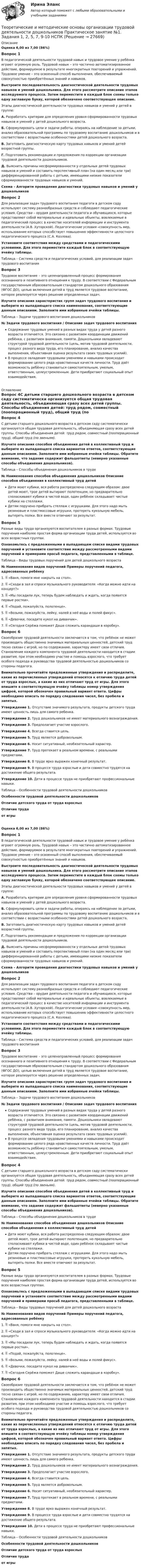      
          Описание
          Оценка 6,00 из 7,00 (86%)Вопрос 1В педагогической деятельности трудовой навык и трудовое умение у ребёнка играют огромную роль. Трудовой навык – это частично автоматизированное действие, формируемое в результате многократных повторений и упражнений. Трудовое умение – это освоенный способ выполнения, обеспечиваемый совокупностью приобретённых знаний и навыков.Выстроите последовательность диагностической деятельности трудовых навыков и умений дошкольника. Для этого рассмотрите описание этапов исследуемого процесса. Затем переместите в каждый блок схемы только одну заглавную букву, которой обозначено соответствующее описание. Этапы диагностической деятельности трудовых навыков и умений у детей в группе:А. Разработать критерии для определения уровня сформированности трудовых навыков и умений у детей дошкольного возраста.Б. Сформулировать цели и задачи работы, опираясь на наблюдение за детьми, анализ образовательной программы по трудовому воспитанию дошкольников и в соответствии с возрастными особенностями детей дошкольного возраста.В. Заготовить диагностическую карту трудовых навыков и умений детей возрастной группы.Г. Подготовить рекомендации и предложения по коррекции организации трудовой деятельности дошкольников. Д.  Выяснить причины несформированности у отдельных детей трудовых навыков и умений и составить перспективный план (на один месяц или три) дифференцированной работы с детьми, имеющими низкие показатели сформированности трудовых навыков и умений. Схема – Алгоритм проведения диагностики трудовых навыков и умений у дошкольниковВопрос 2Для реализации задач трудового воспитания педагоги в детском саду используют систему разнообразных средств и соблюдают педагогические условия. Средства – орудия деятельности педагога и обучающихся, которые представляют собой материальные и идеальные объекты, вовлекаемые в педагогический процесс в качестве носителей информации и инструмента деятельности (А.В. Хуторской). Педагогические условия –совокупность мер, использование которых способствует повышению эффективности целостного педагогического процесса (С.А. Козлова).Установите соответствия между средствами и педагогическими условиями. Для этого переместите каждый блок в соответствующую ячейку таблицы.Таблица – Система средств и педагогических условий, для реализации задач трудового воспитанияВопрос 3Трудовое воспитание – это целенаправленный процесс формирования осознанного и позитивного отношения к труду. В соответствии с Федеральным государственным образовательным стандартом дошкольного образования (ФГОС ДО), целью включения детей в труд является трудовое воспитание, которое реализуется через решение определенных задач. Изучите описания характеристик групп задач трудового воспитания и выберите из выпадающего списка наименования, соответствующие данным описаниям. Заполните ими избранные ячейки таблицы.Таблица – Задачи трудового воспитания дошкольников№   Задачи трудового воспитания    /    Описание задач трудового воспитанияСодержание трудовых умений в разных видах труда у детей разного возраста отличается. Это связано с развитием координации движений ребёнка, с развитием внимания, памяти. Дошкольники овладевают структурой трудовой деятельности (цель, мотив трудовой деятельности, процесс разного вида труда, его планирование, анализ качества выполнения, объективная оценка результата своих трудовых усилий).В процессе овладения трудовыми умениями и навыками происходит формирование целого ряда нравственных качеств личности. Труд даёт возможность ребёнку становиться самостоятельным, умелым, ответственным, целеустремленным. Дети приобретают социальный опыт взаимодействия. 
          Оглавление
          Вопрос 4С детьми старшего дошкольного возраста в детском саду систематически организуется общая трудовая деятельность, объединяющая сразу всех детей группы. Способы объединения детей: труд рядом, совместный (пооперационный труд), общий труд (по звеньям).Изучите описания способов объединения детей в коллективный труд и выберите из выпадающего списка вариантов ответов, соответствующие данным описаниям. Заполните ими избранные ячейки таблицы. Обратите внимание, что задание содержит фальшответы (неверно указанные способы объединения дошкольников). Таблица – Способы объединения дошкольников в труде№ Наименования способов объединения дошкольников Описание способов объединения в коллективный труд детейДети моют кубики, вся работа распределена следующим образом: двое детей моют, трое детей вытирают полотенцем, но предварительно споласкивают кубики в чистой воде, один ребёнок складывает чистые кубики на стеллажи.Детям поручено прибрать стеллаж с игрушками. Для этого надо мыть резиновые и пластмассовые игрушки, протереть кукольную мебель, вытереть полки. Все вместе отвечают за результат.Вопрос 5Разные виды труда организуются воспитателем в разных формах. Трудовые поручения наиболее простая форма организации труда детей, используется во всех возрастных группах. Ознакомьтесь с предложенными в выпадающем списке видами трудовых поручений и установите соответствие между рассмотренными видами поручений и примерами просьб педагога, представленными в таблице. Таблица – Виды трудовых поручений для детей дошкольного возраста№ Наименования видов поручений Примеры поручений педагога, адресованных ребёнку1.  «Ваня, помоги мне накрыть на стол».2.  «Сходи в зал и спроси музыкального руководителя: «Когда можно идти на концерт?»3.  «Мы посадили лук, теперь будем наблюдать и ждать, когда появятся первые ростки».4.  «Подай, пожалуйста, полотенце».5.  «Возьми, пожалуйста, лейку, налей в неё воды и полей фикус».6.  «Девочки, посадите кукол на диванчик».7.  «Сегодня Серёжа поможет Даше сложить карандаши в коробку».Вопрос 6Своеобразие трудовой деятельности заключается в том, что ребёнок не может производить общественно значимых материальных ценностей, детский труд тесно связан с игрой, но по содержанию, характеру имеет свои отличия. Становление каждого компонента трудовой деятельности находится в стадии развития, при этом необходимо участие и помощь взрослого, что требует особого подхода и руководства трудовой деятельностью дошкольников со стороны педагога.Внимательно прочитайте предложенные утверждения и распределите, какие из перечисленных утверждений относятся к отличию труда детей от труда взрослых, а какие из них отличают труд от игры. Для этого впишите в соответствующую ячейку таблицы номер утверждения цифрой, которой обозначен правильный вариант ответа. Цифры необходимо вписать по порядку следования чисел, без пробела и запятых.Утверждение 1. Отсутствие значимого результата, продукты детского труда имеют ценность лишь для самого ребенка.Утверждение 2. Труд дошкольников не имеет материального вознаграждения.Утверждение 3. Предполагает участие взрослого.Утверждение 4. Всегда ставится цель.Утверждение 5. Труд является добровольным.Утверждение 6. Носит ситуативный, необязательный характер.Утверждение 7. Труд протекает в реальном времени, с реальными предметами.Утверждение 8. В труде ярко выражен конечный результат.Утверждение 9. В процессе труда взрослые и дети совместно трудятся на достижение общего результата.Утверждение 10. Дети в процессе труда не приобретают профессиональные навыки. Таблица – Особенности трудовой деятельности дошкольниковОсобенности трудовой деятельности дошкольниковОтличие детского труда от труда взрослыхОтличие трудаот игрыОценка 6,00 из 7,00 (86%)Вопрос 1В педагогической деятельности трудовой навык и трудовое умение у ребёнка играют огромную роль. Трудовой навык – это частично автоматизированное действие, формируемое в результате многократных повторений и упражнений. Трудовое умение – это освоенный способ выполнения, обеспечиваемый совокупностью приобретённых знаний и навыков.Выстроите последовательность диагностической деятельности трудовых навыков и умений дошкольника. Для этого рассмотрите описание этапов исследуемого процесса. Затем переместите в каждый блок схемы только одну заглавную букву, которой обозначено соответствующее описание. Этапы диагностической деятельности трудовых навыков и умений у детей в группе:А. Разработать критерии для определения уровня сформированности трудовых навыков и умений у детей дошкольного возраста.Б. Сформулировать цели и задачи работы, опираясь на наблюдение за детьми, анализ образовательной программы по трудовому воспитанию дошкольников и в соответствии с возрастными особенностями детей дошкольного возраста.В. Заготовить диагностическую карту трудовых навыков и умений детей возрастной группы.Г. Подготовить рекомендации и предложения по коррекции организации трудовой деятельности дошкольников. Д.  Выяснить причины несформированности у отдельных детей трудовых навыков и умений и составить перспективный план (на один месяц или три) дифференцированной работы с детьми, имеющими низкие показатели сформированности трудовых навыков и умений. Схема – Алгоритм проведения диагностики трудовых навыков и умений у дошкольниковВопрос 2Для реализации задач трудового воспитания педагоги в детском саду используют систему разнообразных средств и соблюдают педагогические условия. Средства – орудия деятельности педагога и обучающихся, которые представляют собой материальные и идеальные объекты, вовлекаемые в педагогический процесс в качестве носителей информации и инструмента деятельности (А.В. Хуторской). Педагогические условия –совокупность мер, использование которых способствует повышению эффективности целостного педагогического процесса (С.А. Козлова).Установите соответствия между средствами и педагогическими условиями. Для этого переместите каждый блок в соответствующую ячейку таблицы.Таблица – Система средств и педагогических условий, для реализации задач трудового воспитанияВопрос 3Трудовое воспитание – это целенаправленный процесс формирования осознанного и позитивного отношения к труду. В соответствии с Федеральным государственным образовательным стандартом дошкольного образования (ФГОС ДО), целью включения детей в труд является трудовое воспитание, которое реализуется через решение определенных задач. Изучите описания характеристик групп задач трудового воспитания и выберите из выпадающего списка наименования, соответствующие данным описаниям. Заполните ими избранные ячейки таблицы.Таблица – Задачи трудового воспитания дошкольников№   Задачи трудового воспитания    /    Описание задач трудового воспитанияСодержание трудовых умений в разных видах труда у детей разного возраста отличается. Это связано с развитием координации движений ребёнка, с развитием внимания, памяти. Дошкольники овладевают структурой трудовой деятельности (цель, мотив трудовой деятельности, процесс разного вида труда, его планирование, анализ качества выполнения, объективная оценка результата своих трудовых усилий).В процессе овладения трудовыми умениями и навыками происходит формирование целого ряда нравственных качеств личности. Труд даёт возможность ребёнку становиться самостоятельным, умелым, ответственным, целеустремленным. Дети приобретают социальный опыт взаимодействия.Вопрос 4С детьми старшего дошкольного возраста в детском саду систематически организуется общая трудовая деятельность, объединяющая сразу всех детей группы. Способы объединения детей: труд рядом, совместный (пооперационный труд), общий труд (по звеньям).Изучите описания способов объединения детей в коллективный труд и выберите из выпадающего списка вариантов ответов, соответствующие данным описаниям. Заполните ими избранные ячейки таблицы. Обратите внимание, что задание содержит фальшответы (неверно указанные способы объединения дошкольников). Таблица – Способы объединения дошкольников в труде№  Наименования способов объединения дошкольников  Описание способов объединения в коллективный труд детейДети моют кубики, вся работа распределена следующим образом: двое детей моют, трое детей вытирают полотенцем, но предварительно споласкивают кубики в чистой воде, один ребёнок складывает чистые кубики на стеллажи.Детям поручено прибрать стеллаж с игрушками. Для этого надо мыть резиновые и пластмассовые игрушки, протереть кукольную мебель, вытереть полки. Все вместе отвечают за результат.Вопрос 5Разные виды труда организуются воспитателем в разных формах. Трудовые поручения наиболее простая форма организации труда детей, используется во всех возрастных группах. Ознакомьтесь с предложенными в выпадающем списке видами трудовых поручений и установите соответствие между рассмотренными видами поручений и примерами просьб педагога, представленными в таблице. Таблица – Виды трудовых поручений для детей дошкольного возраста№  Наименования видов поручений  Примеры поручений педагога, адресованных ребёнку1.  «Ваня, помоги мне накрыть на стол». 2.  «Сходи в зал и спроси музыкального руководителя: «Когда можно идти на концерт?» 3.  «Мы посадили лук, теперь будем наблюдать и ждать, когда появятся первые ростки». 4.  «Подай, пожалуйста, полотенце». 5.  «Возьми, пожалуйста, лейку, налей в неё воды и полей фикус». 6.  «Девочки, посадите кукол на диванчик». 7.  «Сегодня Серёжа поможет Даше сложить карандаши в коробку».Вопрос 6Своеобразие трудовой деятельности заключается в том, что ребёнок не может производить общественно значимых материальных ценностей, детский труд тесно связан с игрой, но по содержанию, характеру имеет свои отличия. Становление каждого компонента трудовой деятельности находится в стадии развития, при этом необходимо участие и помощь взрослого, что требует особого подхода и руководства трудовой деятельностью дошкольников со стороны педагога.Внимательно прочитайте предложенные утверждения и распределите, какие из перечисленных утверждений относятся к отличию труда детей от труда взрослых, а какие из них отличают труд от игры. Для этого впишите в соответствующую ячейку таблицы номер утверждения цифрой, которой обозначен правильный вариант ответа. Цифры необходимо вписать по порядку следования чисел, без пробела и запятых.Утверждение 1. Отсутствие значимого результата, продукты детского труда имеют ценность лишь для самого ребенка.Утверждение 2. Труд дошкольников не имеет материального вознаграждения.Утверждение 3. Предполагает участие взрослого.Утверждение 4. Всегда ставится цель.Утверждение 5. Труд является добровольным.Утверждение 6. Носит ситуативный, необязательный характер.Утверждение 7. Труд протекает в реальном времени, с реальными предметами.Утверждение 8. В труде ярко выражен конечный результат.Утверждение 9. В процессе труда взрослые и дети совместно трудятся на достижение общего результата.Утверждение 10. Дети в процессе труда не приобретают профессиональные навыки. Таблица – Особенности трудовой деятельности дошкольниковОсобенности трудовой деятельности дошкольниковОтличие детского труда от труда взрослыхОтличие трудаот игры 
            
            
            Теоретические и методические основы организации трудовой деятельности дошкольников  Практическое занятие 2. Задание 4 НСПКТеоретические и методические основы организации трудовой деятельности дошкольников  Практическое занятие №1. Задания 1, 2, 5, 7, 9-10   НСПК Теоретические и методические основы организации трудовой деятельности дошкольников ТЕСТ-1  НСПКТеоретические и методические основы организации трудовой деятельности дошкольников  ТЕСТ-2  НСПКТеоретические и методические основы организации трудовой деятельности дошкольников  ТЕСТ-3   НСПКТеоретические и методические основы физического воспитания и развития детей НСПК ДО Тестовые вопросы к разделу 1Теоретические и методические основы физического воспитания и развития детей НСПК ДО Тестовые вопросы к разделу 2Теоретические и методические основы организации трудовой деятельности дошкольников (ДО) Практическое занятие №2. Задания 2, 5, 6, 10   НСПКТеоретические и методические основы организации трудовой деятельности дошкольников (ДО) Практическое занятие №3   НСПКТеоретические и методические основы организации трудовой деятельности дошкольников  Комплексное задание   НСПКТеоретические и методические основы организации трудовой деятельности дошкольников Комплексное задание НСПКТеоретические и методические основы организации трудовой деятельности дошкольников Комплексное задание НСПКТеоретические и методические основы организации трудовой деятельности дошкольников НСПК ДО Тестовые вопросы к разделу 1Теоретические и методические основы организации трудовой деятельности дошкольников НСПК ДО Тестовые вопросы к разделу 2