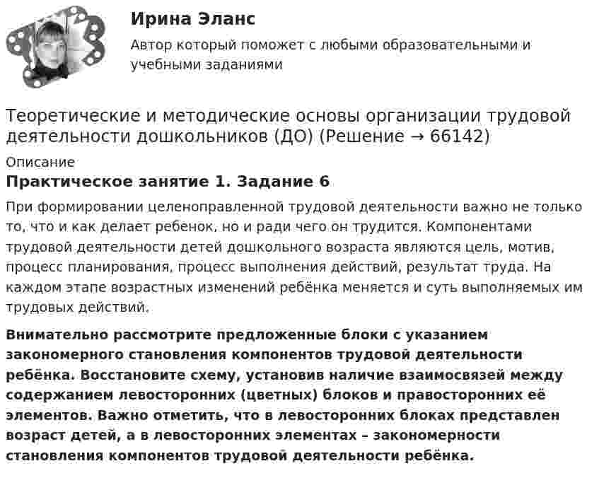      
            Описание
            Практическое занятие 1. Задание 6При формировании целеноправленной трудовой деятельности важно не только то, что и как делает ребенок, но и ради чего он трудится. Компонентами трудовой деятельности детей дошкольного возраста являются цель, мотив, процесс планирования, процесс выполнения действий, результат труда. На каждом этапе возрастных изменений ребёнка меняется и суть выполняемых им трудовых действий.Внимательно рассмотрите предложенные блоки с указанием закономерного становления компонентов трудовой деятельности ребёнка. Восстановите схему, установив наличие взаимосвязей между содержанием левосторонних (цветных) блоков и правосторонних её элементов. Важно отметить, что в левосторонних блоках представлен возраст детей, а в левосторонних элементах – закономерности становления компонентов трудовой деятельности ребёнка.   
            
            
            Теоретические и методические основы организации трудовой деятельности дошкольников (ДО)Теоретические и методические основы организации трудовой деятельности дошкольников (ДО)Теоретические и методические основы организации трудовой деятельности дошкольников (ДО)Теоретические и методические основы организации трудовой деятельности дошкольников (ДО)Теоретические и методические основы организации трудовой деятельности дошкольников (ДО)Теоретические и методические основы организации трудовой деятельности дошкольников (ДО)Теоретические и методические основы организации трудовой деятельности дошкольников (ДО)Теоретические и методические основы организации продуктивных видов деятельности детей дошкольного возраста  ТЕСТ-1   НСПКТеоретические и методические основы организации продуктивных видов деятельности детей дошкольного возраста  ТЕСТ-2  НСПКТеоретические и методические основы организации продуктивных видов деятельности детей дошкольного возраста  ТЕСТ-3  НСПКТеоретические и методические основы организации продуктивных видов деятельности детей дошкольного возраста (тест с ответами)100%Теоретические и методические основы организации продуктивных видов деятельности НСПК ДО Тестовые вопросы к разделу 1Теоретические и методические основы организации продуктивных видов деятельности НСПК ДО Тестовые вопросы к разделу 2Теоретические и методические основы организации продуктивных видов деятельности НСПК ДО Тестовые вопросы к разделу 3
