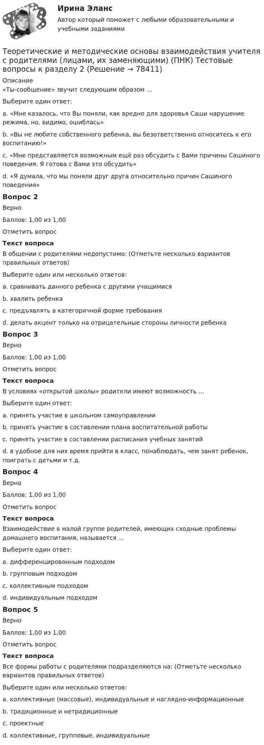     
            Описание
            «Ты-сообщение» звучит следующим образом …Выберите один ответ:a. «Мне казалось, что Вы поняли, как вредно для здоровья Саши нарушение режима, но, видимо, ошиблась»b. «Вы не любите собственного ребенка, вы безответственно относитесь к его воспитанию!» c. «Мне представляется возможным ещё раз обсудить с Вами причины Сашиного поведения. Я готова с Вами это обсудить»d. «Я думала, что мы поняли друг друга относительно причин Сашиного поведения»Вопрос 2ВерноБаллов: 1,00 из 1,00Отметить вопросТекст вопросаВ общении с родителями недопустимо: (Отметьте несколько вариантов правильных ответов)Выберите один или несколько ответов:a. сравнивать данного ребенка с другими учащимися b. хвалить ребенкаc. предъявлять в категоричной форме требования d. делать акцент только на отрицательные стороны личности ребенка Вопрос 3ВерноБаллов: 1,00 из 1,00Отметить вопросТекст вопросаВ условиях «открытой школы» родители имеют возможность …Выберите один ответ:a. принять участие в школьном самоуправленииb. принять участие в составлении плана воспитательной работыc. принять участие в составлении расписания учебных занятийd. в удобное для них время прийти в класс, понаблюдать, чем занят ребенок, поиграть с детьми и т.д. Вопрос 4ВерноБаллов: 1,00 из 1,00Отметить вопросТекст вопросаВзаимодействие в малой группе родителей, имеющих сходные проблемы домашнего воспитания, называется …Выберите один ответ:a. дифференцированным подходом b. групповым подходомc. коллективным подходомd. индивидуальным подходомВопрос 5ВерноБаллов: 1,00 из 1,00Отметить вопросТекст вопросаВсе формы работы с родителями подразделяются на: (Отметьте несколько вариантов правильных ответов)Выберите один или несколько ответов:a. коллективные (массовые), индивидуальные и наглядно-информационные b. традиционные и нетрадиционные c. проектныеd. коллективные, групповые, индивидуальные   
            
            
            Теоретические и методические основы взаимодействия учителя с родителями (лицами, их заменяющими) (ПНК) Тестовые вопросы к разделу 1Теоретические и методические основы взаимодействия учителя с родителями (лицами, их заменяющими) (ПНК) Тестовые вопросы к разделу 2Теоретические и методические основы взаимодействия учителя с родителями НСПК ПНК Тестовые вопросы к разделу 1Теоретические и методические основы взаимодействия учителя с родителями НСПК ПНК Тестовые вопросы к разделу 2Теоретические и методические основы деятельности классного руководителя Теоретические и методические основы деятельности классного руководителя начальных классов и начальных классов компенсирующего и коррекционно-развивающего образования Теоретические и методические основы деятельности классного руководителя начальных классов и начальных классов компенсирующего и коррекционно-развивающего образования (КП, 1 часть)Теоретические и методические основы взаимодействия учителя с родителями (лицами, их заменяющими) (ПНК)Теоретические и методические основы взаимодействия учителя с родителями (лицами, их заменяющими) (ПНК)Теоретические и методические основы взаимодействия учителя с родителями (лицами, их заменяющими) (ПНК)ТЕОРЕТИЧЕСКИЕ И МЕТОДИЧЕСКИЕ ОСНОВЫ ВЗАИМОДЕЙСТВИЯ УЧИТЕЛЯ С РОДИТЕЛЯМИ (ЛИЦАМИ, ИХ ЗАМЕНЯЮЩИМИ) (ПНК)Теоретические и методические основы взаимодействия учителя с родителями (лицами, их заменяющими) (ПНК) Практическое занятие № 1Теоретические и методические основы взаимодействия учителя с родителями (лицами, их заменяющими) (ПНК) Практическое занятие № 1 НСПК Теоретические и методические основы взаимодействия учителя с родителями (лицами, их заменяющими) (ПНК) Практическое занятие № 2.