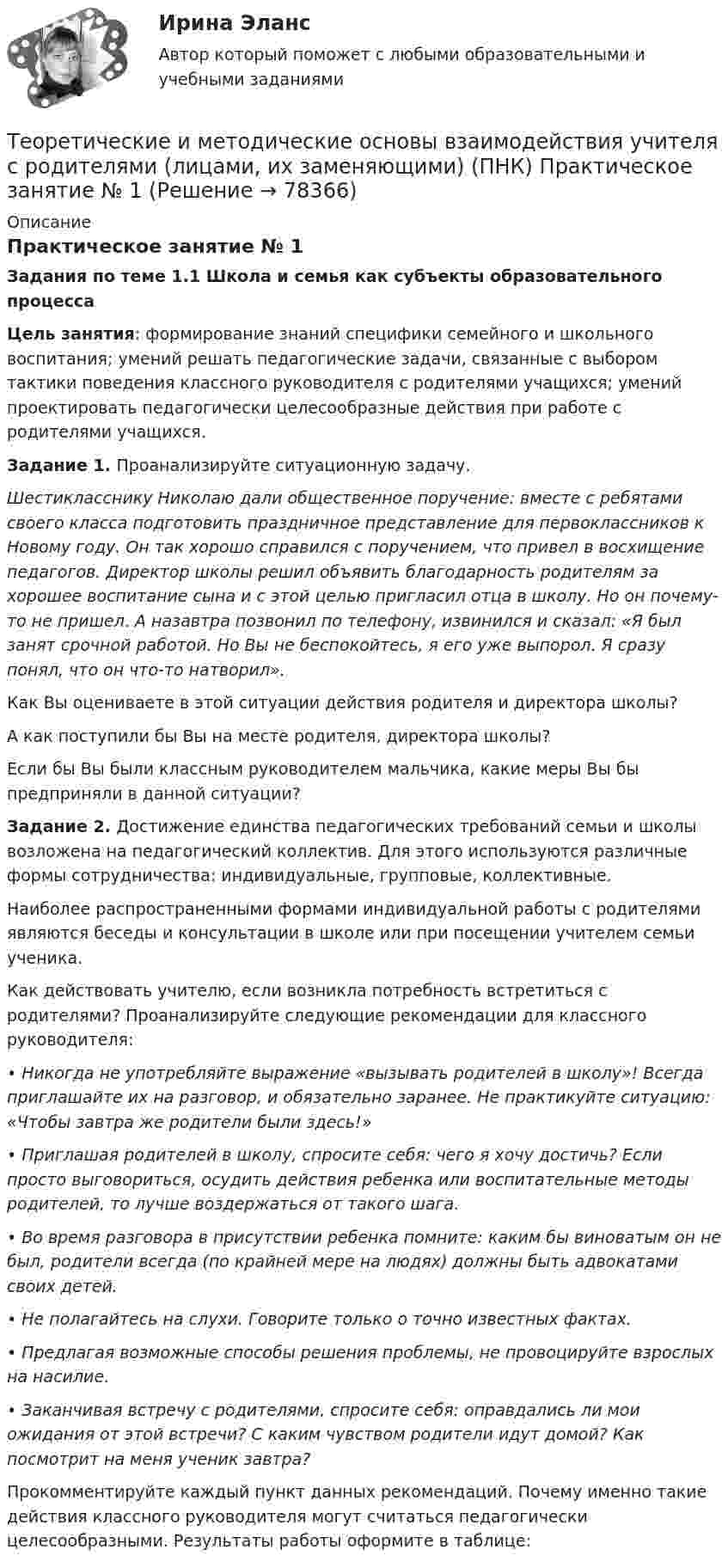      
            Описание
            Практическое занятие № 1Задания по теме 1.1 Школа и семья как субъекты образовательного процессаЦель занятия: формирование знаний специфики семейного и школьного воспитания; умений решать педагогические задачи, связанные с выбором тактики поведения классного руководителя с родителями учащихся; умений проектировать педагогически целесообразные действия при работе с родителями учащихся. Задание 1. Проанализируйте ситуационную задачу.Шестикласснику Николаю дали общественное поручение: вместе с ребятами своего класса подготовить праздничное представление для первоклассников к Новому году. Он так хорошо справился с поручением, что привел в восхищение педагогов. Директор школы решил объявить благодарность родителям за хорошее воспитание сына и с этой целью пригласил отца в школу. Но он почему-то не пришел. А назавтра позвонил по телефону, извинился и сказал: «Я был занят срочной работой. Но Вы не беспокойтесь, я его уже выпорол. Я сразу понял, что он что-то натворил».Как Вы оцениваете в этой ситуации действия родителя и директора шко­лы?А как поступили бы Вы на месте родителя, директора школы?Если бы Вы были классным руководителем мальчика, какие меры Вы бы предприняли в данной ситуации? Задание 2. Достижение единства педагогических требований семьи и школы возложена на педагогический коллектив. Для этого используются различные формы сотрудничества: индивидуальные, групповые, коллективные.Наиболее распространенными формами индивидуальной работы с родителями являются беседы и консультации в школе или при посещении учителем семьи ученика.Как действовать учителю, если возникла потребность встретиться с родителями? Проанализируйте следующие рекомендации для классного руководителя:• Никогда не употребляйте выражение «вызывать родителей в школу»! Всегда приглашайте их на разговор, и обязательно заранее. Не практикуйте ситуацию: «Чтобы завтра же родители были здесь!»• Приглашая родителей в школу, спросите себя: чего я хочу достичь? Если просто выговориться, осудить действия ребенка или воспитательные методы родителей, то лучше воздержаться от такого шага.• Во время разговора в присутствии ребенка помните: каким бы виноватым он не был, родители всегда (по крайней мере на людях) должны быть адвокатами своих детей.• Не полагайтесь на слухи. Говорите только о точно известных фактах.• Предлагая возможные способы решения проблемы, не провоцируйте взрослых на насилие.• Заканчивая встречу с родителями, спросите себя: оправдались ли мои ожидания от этой встречи? С каким чувством родители идут домой? Как посмотрит на меня ученик завтра?Прокомментируйте каждый пункт данных рекомендаций. Почему именно такие действия классного руководителя могут считаться педагогически целесообразными. Результаты работы оформите в таблице:   
            
            
            ТЕОРЕТИЧЕСКИЕ И МЕТОДИЧЕСКИЕ ОСНОВЫ ВЗАИМОДЕЙСТВИЯ УЧИТЕЛЯ С РОДИТЕЛЯМИ (ЛИЦАМИ, ИХ ЗАМЕНЯЮЩИМИ) (ПНК)Теоретические и методические основы взаимодействия учителя с родителями (лицами, их заменяющими) (ПНК) Практическое занятие № 1Теоретические и методические основы взаимодействия учителя с родителями (лицами, их заменяющими) (ПНК) Практическое занятие № 1 НСПК Теоретические и методические основы взаимодействия учителя с родителями (лицами, их заменяющими) (ПНК) Практическое занятие № 2.Теоретические и методические основы взаимодействия учителя с родителями (лицами, их заменяющими) (ПНК) Практическое занятие № 2 НСПКТеоретические и методические основы взаимодействия учителя с родителями (лицами, их заменяющими) (ПНК) Тестовые вопросы к разделу 1Теоретические и методические основы взаимодействия учителя с родителями (лицами, их заменяющими) (ПНК) Тестовые вопросы к разделу 2Теоретические и методические основы взаимодействия учителя с родителями Теоретические и методические основы взаимодействия учителя с родителями (лицами, их заменяющими) -  Комплексное заданиеТеоретические и методические основы взаимодействия учителя с родителями (лицами, их заменяющими) -  К Тестовые вопросы к разделу 1Теоретические и методические основы взаимодействия учителя с родителями (лицами, их заменяющими) -  К Тестовые вопросы к разделу 2Теоретические и методические основы взаимодействия учителя с родителями (лицами, их заменяющими) (ПНК)Теоретические и методические основы взаимодействия учителя с родителями (лицами, их заменяющими) (ПНК)Теоретические и методические основы взаимодействия учителя с родителями (лицами, их заменяющими) (ПНК)