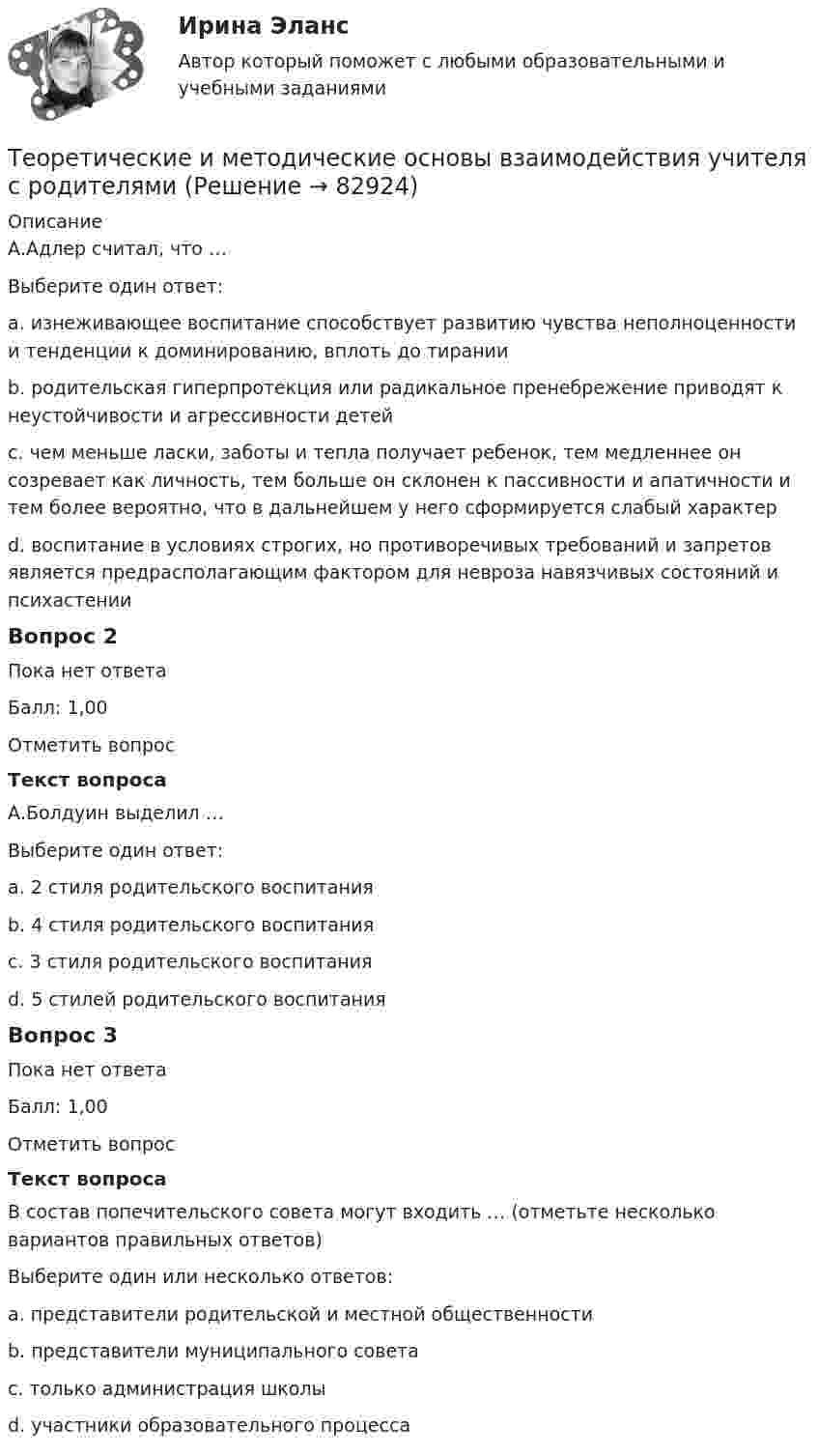      
            Описание
            А.Адлер считал, что …Выберите один ответ:a. изнеживающее воспитание способствует развитию чувства неполноценности и тенденции к доминированию, вплоть до тиранииb. родительская гиперпротекция или радикальное пренебрежение приводят к неустойчивости и агрессивности детейc. чем меньше ласки, заботы и тепла получает ребенок, тем медленнее он созревает как личность, тем больше он склонен к пассивности и апатичности и тем более вероятно, что в дальнейшем у него сформируется слабый характерd. воспитание в условиях строгих, но противоречивых требований и запретов является предрасполагающим фактором для невроза навязчивых состояний и психастенииВопрос 2Пока нет ответаБалл: 1,00Отметить вопросТекст вопросаА.Болдуин выделил …Выберите один ответ:a. 2 стиля родительского воспитанияb. 4 стиля родительского воспитанияc. 3 стиля родительского воспитанияd. 5 стилей родительского воспитанияВопрос 3Пока нет ответаБалл: 1,00Отметить вопросТекст вопросаВ состав попечительского совета могут входить … (отметьте несколько вариантов правильных ответов)Выберите один или несколько ответов:a. представители родительской и местной общественностиb. представители муниципального советаc. только администрация школыd. участники образовательного процесса   
            
            
            Теоретические и методические основы взаимодействия учителя с родителямиТеоретические и методические основы взаимодействия учителя с родителямиТеоретические и методические основы взаимодействия учителя с родителямиТеоретические и методические основы взаимодействия учителя с родителями Теоретические и методические основы взаимодействия учителя с родителями Теоретические и методические основы взаимодействия учителя с родителями (лицами, их заменяющими) -  Комплексное заданиеТеоретические и методические основы взаимодействия учителя с родителями (лицами, их заменяющими) -  К Тестовые вопросы к разделу 1Теоретические и методические основы взаимодействия воспитателя с родителями НСПК ДО Тестовые вопросы к разделу 1Теоретические и методические основы взаимодействия воспитателя с родителями НСПК ДО Тестовые вопросы к разделу 2Теоретические и методические основы взаимодействия воспитателя с родителями НСПК ДО Тестовые вопросы к разделу 3Теоретические и методические основы взаимодействия воспитателя с родителями НСПК ДО Тестовые вопросы к разделу 4Теоретические и методические основы взаимодействия учителя с родителямиТеоретические и методические основы взаимодействия учителя с родителямиТеоретические и методические основы взаимодействия учителя с родителями