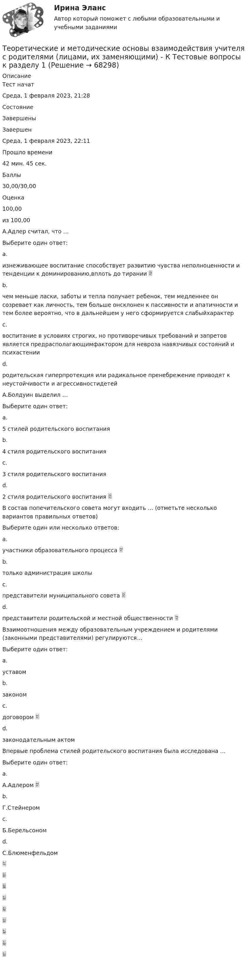      
            Описание
            Тест начатСреда, 1 февраля 2023, 21:28СостояниеЗавершеныЗавершенСреда, 1 февраля 2023, 22:11Прошло времени42 мин. 45 сек.Баллы30,00/30,00Оценка100,00из 100,00А.Адлер считал, что …Выберите один ответ:a.изнеживающее воспитание способствует развитию чувства неполноценности и тенденции к доминированию,вплоть до тирании b.чем меньше ласки, заботы и тепла получает ребенок, тем медленнее он созревает как личность, тем больше онсклонен к пассивности и апатичности и тем более вероятно, что в дальнейшем у него сформируется слабыйхарактерc.воспитание в условиях строгих, но противоречивых требований и запретов является предрасполагающимфактором для невроза навязчивых состояний и психастенииd.родительская гиперпротекция или радикальное пренебрежение приводят к неустойчивости и агрессивностидетейА.Болдуин выделил …Выберите один ответ:a.5 стилей родительского воспитанияb.4 стиля родительского воспитанияc.3 стиля родительского воспитанияd.2 стиля родительского воспитания В состав попечительского совета могут входить … (отметьте несколько вариантов правильных ответов)Выберите один или несколько ответов:a.участники образовательного процесса b.только администрация школыc.представители муниципального совета d.представители родительской и местной общественности Взаимоотношения между образовательным учреждением и родителями (законными представителями) регулируются…Выберите один ответ:a.уставомb.закономc.договором d.законодательным актомВпервые проблема стилей родительского воспитания была исследована …Выберите один ответ:a.А.Адлером b.Г.Стейнеромc.Б.Берельсономd.С.Блюменфельдом   
            
            
            Теоретические и методические основы взаимодействия учителя с родителями (лицами, их заменяющими) -  Комплексное заданиеТеоретические и методические основы взаимодействия учителя с родителями (лицами, их заменяющими) -  К Тестовые вопросы к разделу 1Теоретические и методические основы взаимодействия учителя с родителями (лицами, их заменяющими) -  К Тестовые вопросы к разделу 2Теоретические и методические основы взаимодействия учителя с родителями (лицами, их заменяющими) (ПНК)Теоретические и методические основы взаимодействия учителя с родителями (лицами, их заменяющими) (ПНК)Теоретические и методические основы взаимодействия учителя с родителями (лицами, их заменяющими) (ПНК)Теоретические и методические основы взаимодействия учителя с родителями (лицами, их заменяющими) (ПНК)Теоретические и методические основы взаимодействия учителя с родителямиТеоретические и методические основы взаимодействия учителя с родителямиТеоретические и методические основы взаимодействия учителя с родителямиТеоретические и методические основы взаимодействия учителя с родителямиТеоретические и методические основы взаимодействия учителя с родителямиТеоретические и методические основы взаимодействия учителя с родителямиТеоретические и методические основы взаимодействия учителя с родителями 