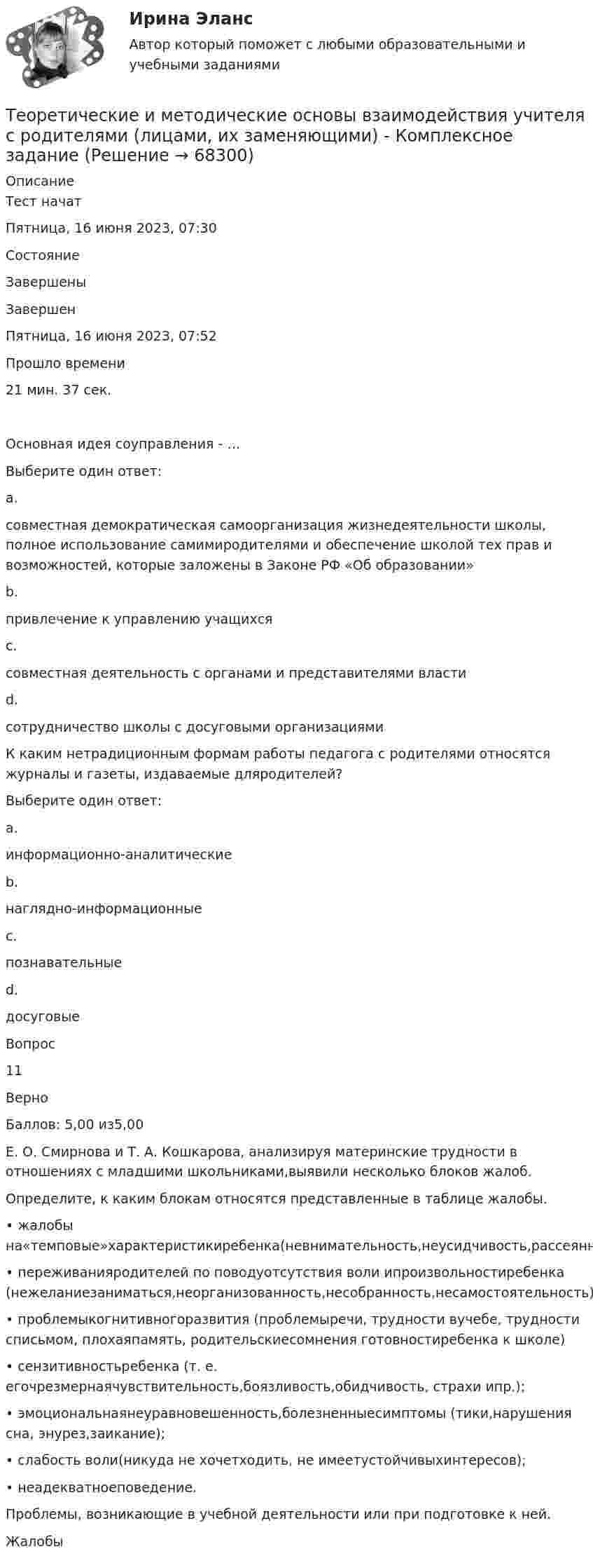      
            Описание
            Тест начатПятница, 16 июня 2023, 07:30СостояниеЗавершеныЗавершенПятница, 16 июня 2023, 07:52Прошло времени21 мин. 37 сек.Основная идея соуправления - …Выберите один ответ:a.совместная демократическая самоорганизация жизнедеятельности школы, полное использование самимиродителями и обеспечение школой тех прав и возможностей, которые заложены в Законе РФ «Об образовании»b.привлечение к управлению учащихсяc.совместная деятельность с органами и представителями властиd.сотрудничество школы с досуговыми организациямиК каким нетрадиционным формам работы педагога с родителями относятся журналы и газеты, издаваемые дляродителей?Выберите один ответ:a.информационно-аналитическиеb.наглядно-информационные c.познавательныеd.досуговыеВопрос11ВерноБаллов: 5,00 из5,00Е. О. Смирнова и Т. А. Кошкарова, анализируя материнские трудности в отношениях с младшими школьниками,выявили несколько блоков жалоб.Определите, к каким блокам относятся представленные в таблице жалобы.• жалобы на«темповые»характеристикиребенка(невнимательность,неусидчивость,рассеянность,утомляемость,заторможенность);• переживанияродителей по поводуотсутствия воли ипроизвольностиребенка (нежеланиезаниматься,неорганизованность,несобранность,несамостоятельность);• проблемыкогнитивногоразвития (проблемыречи, трудности вучебе, трудности списьмом, плохаяпамять, родительскиесомнения готовностиребенка к школе)• сензитивностьребенка (т. е. егочрезмернаячувствительность,боязливость,обидчивость, страхи ипр.);• эмоциональнаянеуравновешенность,болезненныесимптомы (тики,нарушения сна, энурез,заикание);• слабость воли(никуда не хочетходить, не имеетустойчивыхинтересов);• неадекватноеповедение.Проблемы, возникающие в учебной деятельности или при подготовке к ней.Жалобы   
            
            
            Теоретические и методические основы взаимодействия учителя с родителями Теоретические и методические основы взаимодействия учителя с родителями (лицами, их заменяющими) -  Комплексное заданиеТеоретические и методические основы взаимодействия учителя с родителями (лицами, их заменяющими) -  К Тестовые вопросы к разделу 1Теоретические и методические основы взаимодействия учителя с родителями (лицами, их заменяющими) -  К Тестовые вопросы к разделу 2Теоретические и методические основы взаимодействия учителя с родителями (лицами, их заменяющими) (ПНК)Теоретические и методические основы взаимодействия учителя с родителями (лицами, их заменяющими) (ПНК)Теоретические и методические основы взаимодействия учителя с родителями (лицами, их заменяющими) (ПНК)Теоретические и методические основы взаимодействия учителя с родителямиТеоретические и методические основы взаимодействия учителя с родителямиТеоретические и методические основы взаимодействия учителя с родителямиТеоретические и методические основы взаимодействия учителя с родителямиТеоретические и методические основы взаимодействия учителя с родителямиТеоретические и методические основы взаимодействия учителя с родителямиТеоретические и методические основы взаимодействия учителя с родителями