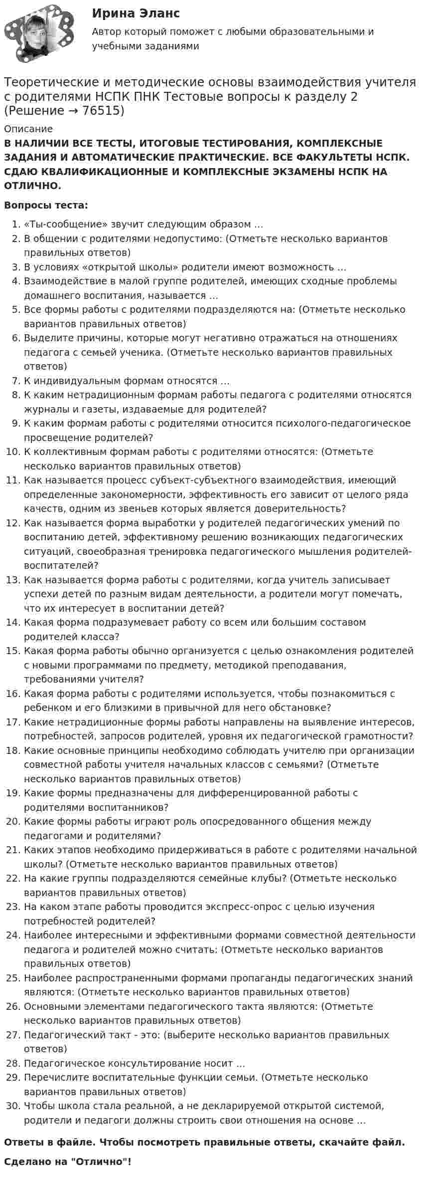      
            Описание
            В НАЛИЧИИ ВСЕ ТЕСТЫ, ИТОГОВЫЕ ТЕСТИРОВАНИЯ, КОМПЛЕКСНЫЕ ЗАДАНИЯ И АВТОМАТИЧЕСКИЕ ПРАКТИЧЕСКИЕ. ВСЕ ФАКУЛЬТЕТЫ НСПК. СДАЮ КВАЛИФИКАЦИОННЫЕ И КОМПЛЕКСНЫЕ ЭКЗАМЕНЫ НСПК НА ОТЛИЧНО.Вопросы теста:«Ты-сообщение» звучит следующим образом …В общении с родителями недопустимо: (Отметьте несколько вариантов правильных ответов) В условиях «открытой школы» родители имеют возможность …Взаимодействие в малой группе родителей, имеющих сходные проблемы домашнего воспитания, называется …Все формы работы с родителями подразделяются на: (Отметьте несколько вариантов правильных ответов) Выделите причины, которые могут негативно отражаться на отношениях педагога с семьей ученика. (Отметьте несколько вариантов правильных ответов) К индивидуальным формам относятся …К каким нетрадиционным формам работы педагога с родителями относятся журналы и газеты, издаваемые для родителей? К каким формам работы с родителями относится психолого-педагогическое просвещение родителей?К коллективным формам работы с родителями относятся: (Отметьте несколько вариантов правильных ответов) Как называется процесс субъект-субъектного взаимодействия, имеющий определенные закономерности, эффективность его зависит от целого ряда качеств, одним из звеньев которых является доверительность?Как называется форма выработки у родителей педагогических умений по воспитанию детей, эффективному решению возникающих педагогических ситуаций, своеобразная тренировка педагогического мышления родителей-воспитателей? Как называется форма работы с родителями, когда учитель записывает успехи детей по разным видам деятельности, а родители могут помечать, что их интересует в воспитании детей? Какая форма подразумевает работу со всем или большим составом родителей класса? Какая форма работы обычно организуется с целью ознакомления родителей с новыми программами по предмету, методикой преподавания, требованиями учителя?Какая форма работы с родителями используется, чтобы познакомиться с ребенком и его близкими в привычной для него обстановке? Какие нетрадиционные формы работы направлены на выявление интересов, потребностей, запросов родителей, уровня их педагогической грамотности? Какие основные принципы необходимо соблюдать учителю при организации совместной работы учителя начальных классов с семьями? (Отметьте несколько вариантов правильных ответов) Какие формы предназначены для дифференцированной работы с родителями воспитанников?Какие формы работы играют роль опосредованного общения между педагогами и родителями? Каких этапов необходимо придерживаться в работе с родителями начальной школы? (Отметьте несколько вариантов правильных ответов) На какие группы подразделяются семейные клубы? (Отметьте несколько вариантов правильных ответов) На каком этапе работы проводится экспресс-опрос с целью изучения потребностей родителей?Наиболее интересными и эффективными формами совместной деятельности педагога и родителей можно считать: (Отметьте несколько вариантов правильных ответов) Наиболее распространенными формами пропаганды педагогических знаний являются: (Отметьте несколько вариантов правильных ответов)Основными элементами педагогического такта являются: (Отметьте несколько вариантов правильных ответов) Педагогический такт - это: (выберите несколько вариантов правильных ответов) Педагогическое консультирование носит … Перечислите воспитательные функции семьи. (Отметьте несколько вариантов правильных ответов) Чтобы школа стала реальной, а не декларируемой открытой системой, родители и педагоги должны строить свои отношения на основе …Ответы в файле. Чтобы посмотреть правильные ответы, скачайте файл.Сделано на Отлично!   
            
            
            Теоретические и методические основы взаимодействия учителя с родителями НСПК ПНК Тестовые вопросы к разделу 1Теоретические и методические основы взаимодействия учителя с родителями НСПК ПНК Тестовые вопросы к разделу 2Теоретические и методические основы деятельности классного руководителя Теоретические и методические основы деятельности классного руководителя начальных классов и начальных классов компенсирующего и коррекционно-развивающего образования Теоретические и методические основы деятельности классного руководителя начальных классов и начальных классов компенсирующего и коррекционно-развивающего образования (КП, 1 часть)Теоретические и методические основы деятельности классного руководителя начальных классов и начальных классов компенсирующего и коррекционно-развивающего образования (КП, 1 часть)Теоретические и методические основы деятельности классного руководителя начальных классов и начальных классов компенсирующего и коррекционно-развивающего образования (КП, 1 часть)Теоретические и методические основы взаимодействия учителя с родителями (лицами, их заменяющими) (ПНК)ТЕОРЕТИЧЕСКИЕ И МЕТОДИЧЕСКИЕ ОСНОВЫ ВЗАИМОДЕЙСТВИЯ УЧИТЕЛЯ С РОДИТЕЛЯМИ (ЛИЦАМИ, ИХ ЗАМЕНЯЮЩИМИ) (ПНК)Теоретические и методические основы взаимодействия учителя с родителями (лицами, их заменяющими) (ПНК) Практическое занятие № 1Теоретические и методические основы взаимодействия учителя с родителями (лицами, их заменяющими) (ПНК) Практическое занятие № 1 НСПК Теоретические и методические основы взаимодействия учителя с родителями (лицами, их заменяющими) (ПНК) Практическое занятие № 2.Теоретические и методические основы взаимодействия учителя с родителями (лицами, их заменяющими) (ПНК) Практическое занятие № 2 НСПКТеоретические и методические основы взаимодействия учителя с родителями (лицами, их заменяющими) (ПНК) Тестовые вопросы к разделу 1