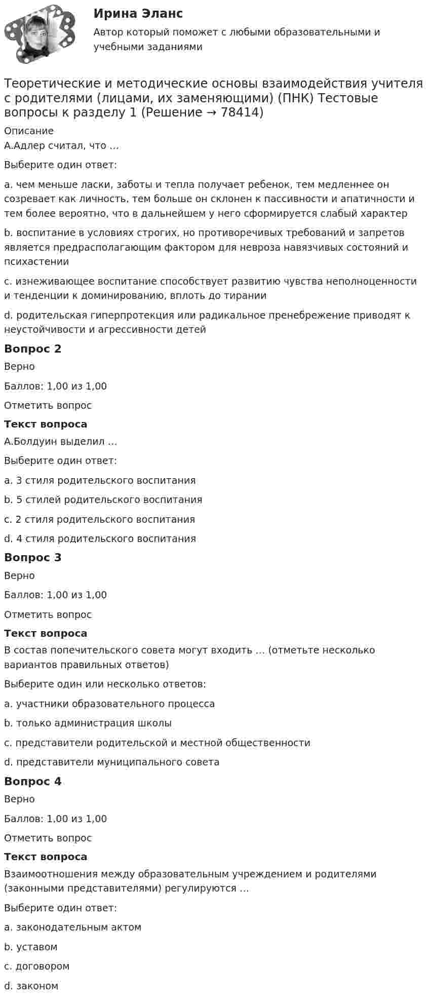     
            Описание
            А.Адлер считал, что …Выберите один ответ:a. чем меньше ласки, заботы и тепла получает ребенок, тем медленнее он созревает как личность, тем больше он склонен к пассивности и апатичности и тем более вероятно, что в дальнейшем у него сформируется слабый характерb. воспитание в условиях строгих, но противоречивых требований и запретов является предрасполагающим фактором для невроза навязчивых состояний и психастенииc. изнеживающее воспитание способствует развитию чувства неполноценности и тенденции к доминированию, вплоть до тирании d. родительская гиперпротекция или радикальное пренебрежение приводят к неустойчивости и агрессивности детейВопрос 2ВерноБаллов: 1,00 из 1,00Отметить вопросТекст вопросаА.Болдуин выделил …Выберите один ответ:a. 3 стиля родительского воспитанияb. 5 стилей родительского воспитанияc. 2 стиля родительского воспитания d. 4 стиля родительского воспитанияВопрос 3ВерноБаллов: 1,00 из 1,00Отметить вопросТекст вопросаВ состав попечительского совета могут входить … (отметьте несколько вариантов правильных ответов)Выберите один или несколько ответов:a. участники образовательного процесса b. только администрация школыc. представители родительской и местной общественности d. представители муниципального совета Вопрос 4ВерноБаллов: 1,00 из 1,00Отметить вопросТекст вопросаВзаимоотношения между образовательным учреждением и родителями (законными представителями) регулируются …Выберите один ответ:a. законодательным актомb. уставомc. договором d. законом   
            
            
            Теоретические и методические основы взаимодействия учителя с родителями (лицами, их заменяющими) (ПНК) Практическое занятие № 2 НСПКТеоретические и методические основы взаимодействия учителя с родителями (лицами, их заменяющими) (ПНК) Тестовые вопросы к разделу 1Теоретические и методические основы взаимодействия учителя с родителями (лицами, их заменяющими) (ПНК) Тестовые вопросы к разделу 2Теоретические и методические основы взаимодействия учителя с родителями НСПК ПНК Тестовые вопросы к разделу 1Теоретические и методические основы взаимодействия учителя с родителями НСПК ПНК Тестовые вопросы к разделу 2Теоретические и методические основы деятельности классного руководителя Теоретические и методические основы деятельности классного руководителя начальных классов и начальных классов компенсирующего и коррекционно-развивающего образования Теоретические и методические основы взаимодействия учителя с родителями (лицами, их заменяющими) (ПНК)Теоретические и методические основы взаимодействия учителя с родителями (лицами, их заменяющими) (ПНК)Теоретические и методические основы взаимодействия учителя с родителями (лицами, их заменяющими) (ПНК)Теоретические и методические основы взаимодействия учителя с родителями (лицами, их заменяющими) (ПНК)ТЕОРЕТИЧЕСКИЕ И МЕТОДИЧЕСКИЕ ОСНОВЫ ВЗАИМОДЕЙСТВИЯ УЧИТЕЛЯ С РОДИТЕЛЯМИ (ЛИЦАМИ, ИХ ЗАМЕНЯЮЩИМИ) (ПНК)Теоретические и методические основы взаимодействия учителя с родителями (лицами, их заменяющими) (ПНК) Практическое занятие № 1Теоретические и методические основы взаимодействия учителя с родителями (лицами, их заменяющими) (ПНК) Практическое занятие № 1 НСПК 