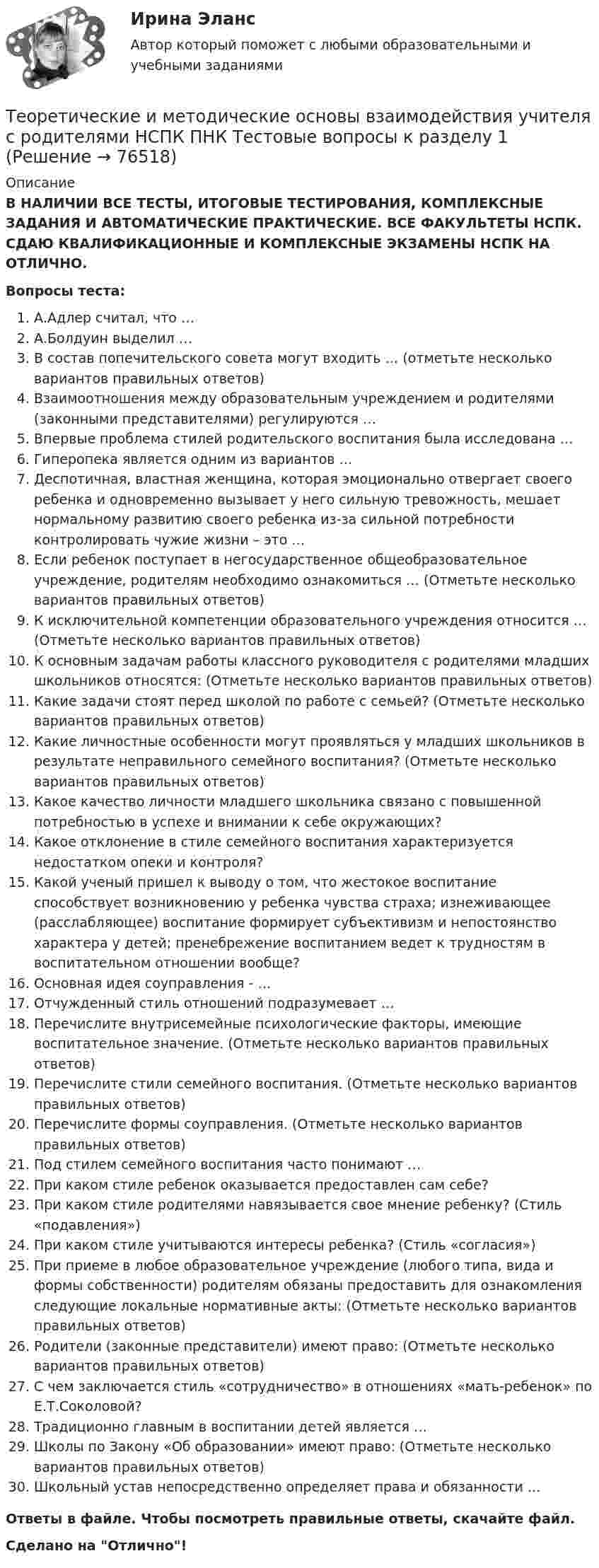      
            Описание
            В НАЛИЧИИ ВСЕ ТЕСТЫ, ИТОГОВЫЕ ТЕСТИРОВАНИЯ, КОМПЛЕКСНЫЕ ЗАДАНИЯ И АВТОМАТИЧЕСКИЕ ПРАКТИЧЕСКИЕ. ВСЕ ФАКУЛЬТЕТЫ НСПК. СДАЮ КВАЛИФИКАЦИОННЫЕ И КОМПЛЕКСНЫЕ ЭКЗАМЕНЫ НСПК НА ОТЛИЧНО.Вопросы теста:А.Адлер считал, что …А.Болдуин выделил …В состав попечительского совета могут входить … (отметьте несколько вариантов правильных ответов) Взаимоотношения между образовательным учреждением и родителями (законными представителями) регулируются … Впервые проблема стилей родительского воспитания была исследована …Гиперопека является одним из вариантов …Деспотичная, властная женщина, которая эмоционально отвергает своего ребенка и одновременно вызывает у него сильную тревожность, мешает нормальному развитию своего ребенка из-за сильной потребности контролировать чужие жизни – это …Если ребенок поступает в негосударственное общеобразовательное учреждение, родителям необходимо ознакомиться … (Отметьте несколько вариантов правильных ответов) К исключительной компетенции образовательного учреждения относится … (Отметьте несколько вариантов правильных ответов) К основным задачам работы классного руководителя с родителями младших школьников относятся: (Отметьте несколько вариантов правильных ответов)Какие задачи стоят перед школой по работе с семьей? (Отметьте несколько вариантов правильных ответов) Какие личностные особенности могут проявляться у младших школьников в результате неправильного семейного воспитания? (Отметьте несколько вариантов правильных ответов)Какое качество личности младшего школьника связано с повышенной потребностью в успехе и внимании к себе окружающих? Какое отклонение в стиле семейного воспитания характеризуется недостатком опеки и контроля? Какой ученый пришел к выводу о том, что жестокое воспитание способствует возникновению у ребенка чувства страха; изнеживающее (расслабляющее) воспитание формирует субъективизм и непостоянство характера у детей; пренебрежение воспитанием ведет к трудностям в воспитательном отношении вообще?Основная идея соуправления - …Отчужденный стиль отношений подразумевает … Перечислите внутрисемейные психологические факторы, имеющие воспитательное значение. (Отметьте несколько вариантов правильных ответов) Перечислите стили семейного воспитания. (Отметьте несколько вариантов правильных ответов) Перечислите формы соуправления. (Отметьте несколько вариантов правильных ответов) Под стилем семейного воспитания часто понимают …При каком стиле ребенок оказывается предоставлен сам себе? При каком стиле родителями навязывается свое мнение ребенку? (Стиль «подавления») При каком стиле учитываются интересы ребенка? (Стиль «согласия») При приеме в любое образовательное учреждение (любого типа, вида и формы собственности) родителям обязаны предоставить для ознакомления следующие локальные нормативные акты: (Отметьте несколько вариантов правильных ответов)Родители (законные представители) имеют право: (Отметьте несколько вариантов правильных ответов) С чем заключается стиль «сотрудничество» в отношениях «мать-ребенок» по Е.Т.Соколовой?Традиционно главным в воспитании детей является …Школы по Закону «Об образовании» имеют право: (Отметьте несколько вариантов правильных ответов) Школьный устав непосредственно определяет права и обязанности …Ответы в файле. Чтобы посмотреть правильные ответы, скачайте файл.Сделано на Отлично!   
            
            
            Теоретические и методические основы взаимодействия учителя с родителями (лицами, их заменяющими) (ПНК) Тестовые вопросы к разделу 2Теоретические и методические основы взаимодействия учителя с родителями НСПК ПНК Тестовые вопросы к разделу 1Теоретические и методические основы взаимодействия учителя с родителями НСПК ПНК Тестовые вопросы к разделу 2Теоретические и методические основы деятельности классного руководителя Теоретические и методические основы деятельности классного руководителя начальных классов и начальных классов компенсирующего и коррекционно-развивающего образования Теоретические и методические основы деятельности классного руководителя начальных классов и начальных классов компенсирующего и коррекционно-развивающего образования (КП, 1 часть)Теоретические и методические основы деятельности классного руководителя начальных классов и начальных классов компенсирующего и коррекционно-развивающего образования (КП, 1 часть)Теоретические и методические основы взаимодействия учителя с родителями (лицами, их заменяющими) (ПНК)Теоретические и методические основы взаимодействия учителя с родителями (лицами, их заменяющими) (ПНК)ТЕОРЕТИЧЕСКИЕ И МЕТОДИЧЕСКИЕ ОСНОВЫ ВЗАИМОДЕЙСТВИЯ УЧИТЕЛЯ С РОДИТЕЛЯМИ (ЛИЦАМИ, ИХ ЗАМЕНЯЮЩИМИ) (ПНК)Теоретические и методические основы взаимодействия учителя с родителями (лицами, их заменяющими) (ПНК) Практическое занятие № 1Теоретические и методические основы взаимодействия учителя с родителями (лицами, их заменяющими) (ПНК) Практическое занятие № 1 НСПК Теоретические и методические основы взаимодействия учителя с родителями (лицами, их заменяющими) (ПНК) Практическое занятие № 2.Теоретические и методические основы взаимодействия учителя с родителями (лицами, их заменяющими) (ПНК) Практическое занятие № 2 НСПК