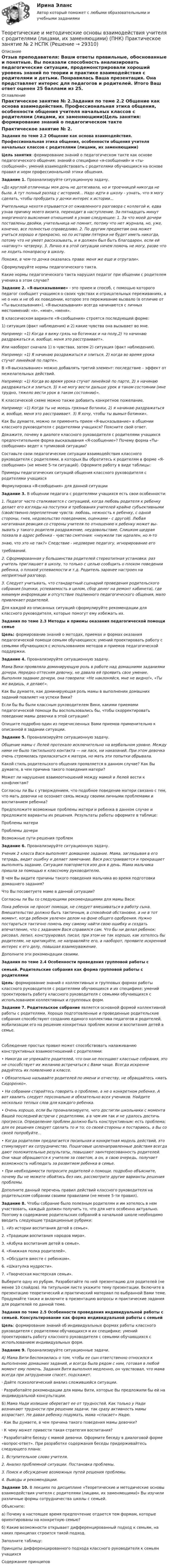      
          Описание
          Отзыв преподавателя: Ваши ответы правильные, обоснованные и понятные. Вы показали способность анализировать педагогические ситуации, продемонстрировали хороший уровень знаний по теории и практике взаимодействия с родителями и детьми. Понравилась Ваша презентация. Она представляет интерес для педагогов и родителей. Итого Ваш ответ оценен 25 баллами из 25. 
          Оглавление
          Практическое занятие № 2.Задания по теме 2.2 Общение как основа взаимодействия. Профессиональная этика общения, особенности общения учителя начальных классов с родителями (лицами, их заменяющими)Цель занятия: формирование знаний о педагогическом такте как основе педагогического общения; знаний о специфике «я-сообщений» и «ты-сообщений»; умений взаимодействовать с родителями обучающихся на основе правил и норм профессиональной этики общения. Задание 1. Проанализируйте ситуационную задачу.«До круглой отличницы моя дочь не дотягивала, но и троечницей никогда не была. А тут полный разлад с историей... Надо идти в школу - узнать, что я могу сделать, чтобы пробудить у дочки интерес к истории...Учительница нехотя отрывается от оживленного разговора с коллегой и, едва узнав причину моего визита, переходит в наступление. За пятнадцать минут энергичного вы­яснения отношений я узнаю следующее: 1. За что моей дочери поставлены двойки, учи­тельница не помнит, потому что нет журнала, но, уже, конечно, все полностью спра­ведливо. 2. По другим предметам она может учиться хорошо и прекрасно, но по истории пятерки не будет иметь никогда, потому что не умеет рассказывать, и я должен был быть благодарен, если ей «натянут» четверку. 3. Лично я в этой ситуации ничем помочь не могу, разве что не ходить понапрасну в школу.Похоже, в чем-то дочка оказалась права: меня же еще и отругали».Сформулируйте нормы педагогического такта.Какие нормы педагогического такта нарушил педагог при общении с ро­дителем ученика в этом случае? Задание 2. «Я-высказывание» - это прием и способ, с помощью которого педагог сообщает учащимся о своих чувствах и отрицательных переживаниях, а не о них и не об их поведении, которое это переживание вызвало (в отличие от «Ты-высказывания»). «Я-высказывания» всегда начинаются с личных местоимений: «я», «мне», «меня».В классическом варианте «Я-сообщения» строятся последующей форме:1) ситуация (факт наблюдения) и 2) какие чувства она вызывает во мне.Например: «1) Когда я вижу грязь на ботинках и на полу,2) то начинаю раздражаться и, вообще, меня это расстраивает».Или наоборот сначала 1) о чувствах, затем 2) ситуация (факт наблюдения).Например: «1) Я начинаю раздражаться и злиться, 2) когда во время урока стучат линейкой по парте».В «Я-высказывание» можно добавлять третий элемент: последствие – эффект от нежелательных действий.Например: «1) Когда во время урока стучат линейкой по парте, 2) я начинаю раздражаться и злиться, 3) я не могу вести дальше урок в таком состоянии (мне трудно, тяжело вести урок в таком состоянии)».К классической схеме можно также добавить конкретное пожелание.Например: «1) Когда ты не моешь грязные ботинки, 2) я начинаю раздражаться и, вообще, меня это расстраивает. 3) Я хочу, чтобы ты вымыл ботинки».Как Вы думаете, можно ли применять прием «Я-высказывание» в общении классного руководителя с родителями учащихся? Поясните свой ответ.Докажите, почему в диалоге классного руководителя с родителями учащихся предпочтительнее форма высказывания «Я-сообщение»? Почему форма «Ты-сообщение» ведет к тупико­вой ситуации?Составьте свои педагогические ситуации взаимодейст­вия классного руководителя с родителями, в которых Вы обратитесь к родителям в форме «Я-сообщение» (не менее 5-ти ситуаций). Оформите работу в виде таблицы:Примеры педагогических ситуаций общения классного руководителя с родителями учащихсяФормулировка «Я-сообщения» для данной ситуации   Задание 3. В общении педагога с родителями учащихся есть свои особенности:1. Педагог часто сталкивается с ситуацией, когда любовь родителя к ре­бенку делает его взгляды на поступки и требования учителей крайне субъек­тивными (свойственно переплетение чувств: любовь, нежность к ребенку, с одной стороны, гнев, недовольство поведением, оценками - с другой). Любая негативная реакция со стороны учителя по отношению к ребенку может вы­зывать у такого родителя раздражение, неудовольствие. Слишком щедрая похвала в адрес ребенка - чувство смятения: «неужели так идеален, но я-тознаю, что это не так?» Следствие - недоверие педагогу, игнорирование еготребований.2. Сформированная у большинства родителей стереотипная установка: раз учитель приглашает в школу, то только с целью сообщить о плохом по­ведении ребенка, о плохой успеваемости и т.д. Родитель заранее настроен на неприятный разговор.3. Следует учитывать, что стандартный сценарий проведения родитель­ского собрания (оценки, успеваемость в целом, сбор денег на ремонт кабине­та), где минимум информации и отсутствие подлинного педагогического об­щения, мало привлекает родителей.Для каждой из описанных ситуаций сформулируйте рекомендации для классного руководителя, которые помогут ему избежать их.  Задания по теме 2.3 Методы и приемы оказания педагогической помощи семьеЦель: формирование знаний о методах, приемах и формах оказания педагогической помощи семьям обучающихся; умений проектировать работу с семьями обучающихся с использованием методов и приемов педагогической поддержки. Задание 4. Проанализируйте ситуационную задачу.Мама Вики проявляла доминирующую роль в работе над домашними заданиями дочери. Нередко оттесняя девочку, не давала ей проявить свое умение. Выполняя задание дочери, она говорила: «Не наклоняйся, мне не видно!», «Ты же видишь, я делаю!».Как Вы думаете, как доминирующая роль мамы в выполнении домашних заданий повлияет на успехи Вики?Если бы Вы были классным руководителем Вики, какими приемами педагогической помощи Вы воспользовались бы, чтобы скорректировать поведение мамы девочки в этой ситуации?Опишите подробно один из перечисленных Вами приемов применительно к описанной в задании ситуации. Задание 5. Проанализируйте ситуационную задачу.Общение мамы с Лелей протекало исключительно на вербальном уровне. Между ними не было тактильного контакта — ни ласк, ни наказаний. При этом девочка очень стремилась приласкаться к матери, но мать эти попытки обрывала.Какой стиль родительского общения проявляется в данном случае? Как Вы думаете, в чем причина такого поведения матери?Может ли нарушение взаимоотношений между мамой и Лелей вести к конфликтам?Согласны ли Вы с утверждением, что подобное поведение матери связано с тем, что мать девочки не осознает связь между своими личными проблемами и воспитанием ребенка?Предположите возможные проблемы матери и ребенка в данном случае и предложите варианты их решения. Результаты работы оформите в таблице:Проблемы материПроблемы дочериВозможные пути решения проблем    Задание 6. Проанализируйте ситуационную задачу.Ученик 2 класса Вася выполняет домашнее задание. Мама, заглядывая в его тетрадь, видит ошибку и делает замечание. Вася расстраивается и прекращает выполнять задание. Ситуация повторяется изо дня в день. Мама мальчика пришла за помощью к классному руководителю.В чем Вы видите причины такого поведения мальчика во время подготовки домашнего задания?Что Вы посоветуете маме в данной ситуации?Согласны ли Вы со следующими рекомендациями для мамы Васи:Пока ребенок не просит помощи, не следует вмешиваться в работу сына. Вмешательство должно быть тактичным, в спокойной обстановке, а не в тот момент, когда ребенок увлечен делом на фоне общего одобрения. Нужно постараться тактично помочь ему самому найти свою ошибку и создать впечатление, что с заданием Вася справился сам. Что бы ни делал ребенок: рисовал, лепил, конструировал, писал, при этом не так хорошо, как хотелось бы родителям, не критикуйте, не направляйте его, а наоборот, проявите искренний интерес к его делу, повышая взаимоуважение.Дополните эти рекомендации своими.  Задания по теме 2.4 Особенности проведения групповой работы ссемьей. Родительские собрания как форма групповой работы с родителямиЦель: формирование знаний о коллективных и групповых формах работы классного руководителя с родителями обучающихся и их специфике; умений проектировать работу классного руководителя с семьями обучающихся с использованием коллективных и групповых форм. Задание 7.  Родительское собрание является основной формой коллективной работы с родителями. Хорошо подготовленные и проведенные родительские собрания способствуют созданию единого коллектива педагогов и родителей, мобилизации его на решение конкретных проблем жизни и воспитания детей в семье.Соблюдение простых правил может способствовать налаживанию конструктивных взаимоотношений с родителями:• Никогда не упрекайте родителей, что они не посещают классные собрания, это не способствует их желанию встречаться с Вами чаще. Всегда искренне радуйтесь их появлению в классе.• Обязательно называйте родителей по имени и отчеству, не обращайтесь «мать Сидоренко».• На собрании старайтесь говорить о проблеме, а не о конкретном ребенке. А вот хвалить следует персонально и обязательно всех учеников. Найдите несколько теплых слов для каждого ребенка.• Очень хорошо, если Вы проанализируете, чего достигли школьники с момента Вашей последней встречи с родителями, а в чем им так и не удалось достичь прогресса. Определение проблем должно быть конструктивным: есть проблема; для ее решения следует сделать то и то; со своей стороны я постараюсь, а Вы со своей попробуйте...• Когда родителям предлагается посильная и конкретная модель действий, это стимулирует их сотрудничество. Пошаговые целенаправленные действия всегда дают положительные результаты, повышают заинтересованность родителей. Они чаще обращаются к учителю за советом, а он, в свою очередь, получает возможность наблюдать за развитием ребенка в семье.• При необходимости попросите родителей о помощи, подробно объясните, почему Вы не можете обойтись без них, рассмотрите другие варианты решения проблемы.Дополните данный перечень правил действий классного руководителя на родительском собрании своими правилами (не менее 5-ти правил). Задание 8. Чтобы собрание было полезным родителям и им хотелось в нем участвовать, каждый должен получить то, что для него особенно актуально. Поэтому в содержание родительских собраний в начальной школе необходимо вводить следующие традиционные рубрики:1. «Из истории воспитания детей в семье».2. «Традиции воспитания народов мира».3. «Азбука воспитания детей в семье».4. «Книжная полка родителей».5. «Обсудите вместе с ребенком».6. «Шкатулка мудрости».7. «Творческая мастерская семьи».Выберите одну из рубрик. Разработайте по ней презентацию для родителей (не менее 10 слайдов). На титульном листе укажите тему презентации. Включите в презентацию теоретический и практический материал по выбранной Вами теме. Продумайте также и включите в презентацию вопросы и практические задания для родителей по данной теме.  Задания по теме 2.5 Особенности проведения индивидуальной работы с семьей. Консультирование как форма индивидуальной работы с семьейЦель: формирование знаний об индивидуальных формах работы классного руководителя с родителями обучающихся и их специфике; умений проектировать работу классного руководителя с семьями обучающихся с использованием индивидуальных форм. Задание 9. Проанализируйте ситуационные задачи.А) Мама Вити беспокоилась о том, чтобы ее сын ответственно относился к выполнению домашних заданий, и всегда была рядом с ним, готовая в любой момент ему помочь. Задания Витя выполнял медленно, он чувствовал, что мама всегда при затруднении спасет, подскажет.·       Дайте психологический анализ сложившейся ситуации.·       Разработайте рекомендации для мамы Вити, которые Вы предложили бы ей на индивидуальной консультации. Б) Мама Нади излишне оберегает ее от трудностей. Как только у Нади возникают трудности при решении задачи, так сразу активность мамы возрастает. Не давая ребенку подумать, мама «спасает» Надю.·       Как Вы думаете, в чем причина такого поведения мамы девочки?·       К чему может привести такая стратегия воспитания?·       Разработайте беседу с мамой девочки. Оформите беседу в диалоговой форме «вопрос-ответ». При разработке содержания беседы придерживайтесь следующего плана:1. Вступительное слово учителя.2. Анализ проблемной ситуации. Постановка проблемы.3. Поиск и обсуждение возможных путей решения проблемы.4. Выводы и рекомендации. Задание 10. В лекциях по дисциплине «Теоретические и методические основы взаимодействия учителя с родителями (лицами, их заменяющими)» Вы изучили различные формы сотрудничества школы с семьей.Объясните:а) Почему в настоящее время предпочтение отдается тем формам, которые ориентированы на конкретную семью?б) Какие возможности открывает дифференцированный подход к семьям, на каких принципах строится такой подход.Заполните таблицу:Принципы дифференцированного подхода классного руководителя к семьям учащихсяСодержание принципов   
            
            
            Теоретические и методические основы взаимодействия учителя с родителями (лицами, их заменяющими) (ПНК) Практическое занятие № 2.Теоретические и методические основы взаимодействия учителя с родителями (лицами, их заменяющими) (ПНК) Практическое занятие № 2 НСПКТеоретические и методические основы взаимодействия учителя с родителями (лицами, их заменяющими) (ПНК) Тестовые вопросы к разделу 1Теоретические и методические основы взаимодействия учителя с родителями (лицами, их заменяющими) (ПНК) Тестовые вопросы к разделу 2Теоретические и методические основы взаимодействия учителя с родителями НСПК ПНК Тестовые вопросы к разделу 1Теоретические и методические основы взаимодействия учителя с родителями НСПК ПНК Тестовые вопросы к разделу 2Теоретические и методические основы деятельности классного руководителя Теоретические и методические основы взаимодействия учителя с родителями (лицами, их заменяющими) -  К Тестовые вопросы к разделу 2Теоретические и методические основы взаимодействия учителя с родителями (лицами, их заменяющими) (ПНК)Теоретические и методические основы взаимодействия учителя с родителями (лицами, их заменяющими) (ПНК)Теоретические и методические основы взаимодействия учителя с родителями (лицами, их заменяющими) (ПНК)Теоретические и методические основы взаимодействия учителя с родителями (лицами, их заменяющими) (ПНК)ТЕОРЕТИЧЕСКИЕ И МЕТОДИЧЕСКИЕ ОСНОВЫ ВЗАИМОДЕЙСТВИЯ УЧИТЕЛЯ С РОДИТЕЛЯМИ (ЛИЦАМИ, ИХ ЗАМЕНЯЮЩИМИ) (ПНК)Теоретические и методические основы взаимодействия учителя с родителями (лицами, их заменяющими) (ПНК) Практическое занятие № 1