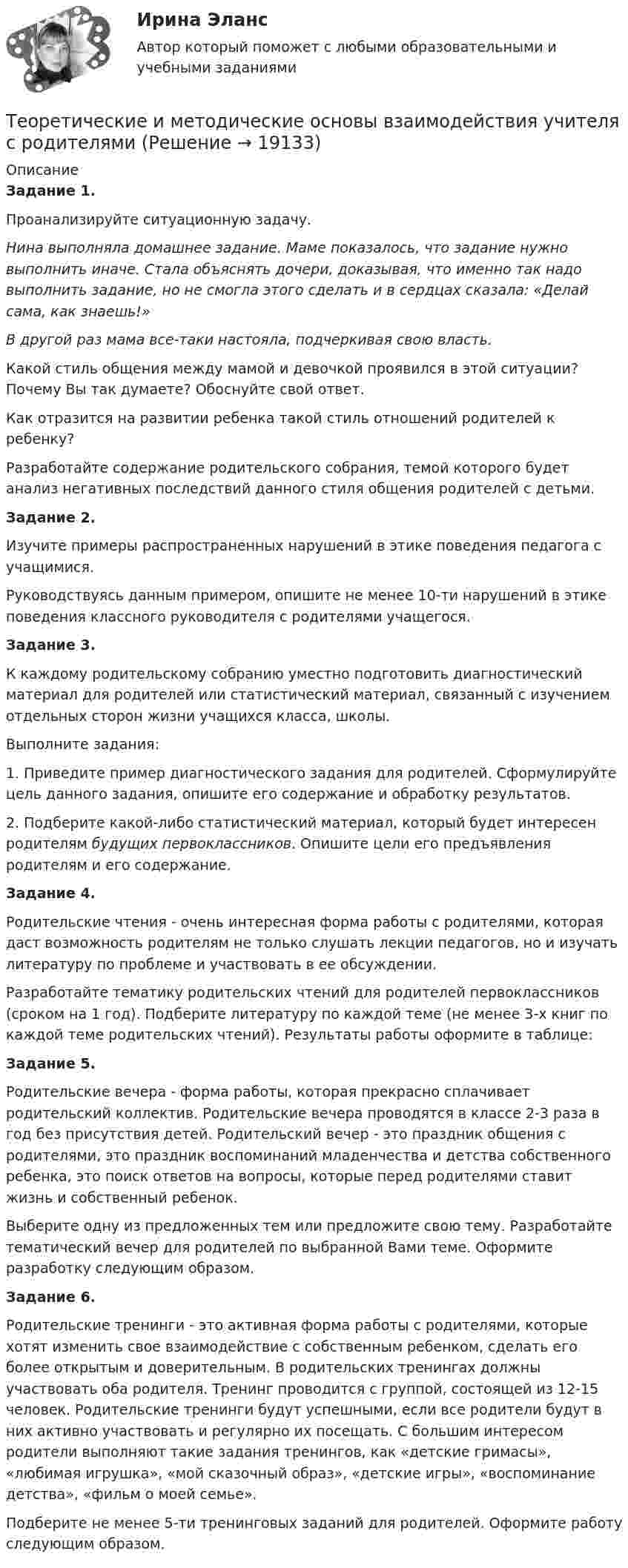      
          Описание
          Задание 1. Проанализируйте ситуационную задачу.Нина выполняла домашнее задание. Маме показалось, что задание нужно выполнить иначе. Стала объяснять дочери, доказывая, что именно так надо выполнить задание, но не смогла этого сделать и в сердцах сказала: «Делай сама, как знаешь!»В другой раз мама все-таки настояла, подчеркивая свою власть.Какой стиль общения между мамой и девочкой проявился в этой ситуации? Почему Вы так думаете? Обоснуйте свой ответ.Как отразится на развитии ребенка такой стиль отношений родителей к ребенку?Разработайте содержание родительского собрания, темой которого будет анализ негативных последствий данного стиля общения родителей с детьми.Задание 2.Изучите примеры распространенных нарушений в этике поведения педагога с учащимися.Руководствуясь данным примером, опишите не менее 10-ти нарушений в этике поведения классного руководителя с родителями учащегося.Задание 3.К каждому родительскому собранию уместно подготовить диагностический материал для родителей или статистический материал, связанный с изучением отдельных сторон жизни учащихся класса, школы.Выполните задания:1. Приведите пример диагностического задания для родителей. Сформулируйте цель данного задания, опишите его содержание и обработку результатов.2. Подберите какой-либо статистический материал, который будет интересен родителям будущих первоклассников. Опишите цели его предъявления родителям и его содержание.Задание 4.Родительские чтения - очень интересная форма работы с родителями, которая даст возможность родителям не только слушать лекции педагогов, но и изучать литературу по проблеме и участвовать в ее обсуждении.Разработайте тематику родительских чтений для родителей первоклассников (сроком на 1 год). Подберите литературу по каждой теме (не менее 3-х книг по каждой теме родительских чтений). Результаты работы оформите в таблице:Задание 5.Родительские вечера - форма работы, которая прекрасно сплачивает родительский коллектив. Родительские вечера проводятся в классе 2-3 раза в год без присутствия детей. Родительский вечер - это праздник общения с родителями, это праздник воспоминаний младенчества и детства собственного ребенка, это поиск ответов на вопросы, которые перед родителями ставит жизнь и собственный ребенок.Выберите одну из предложенных тем или предложите свою тему. Разработайте тематический вечер для родителей по выбранной Вами теме. Оформите разработку следующим образом.Задание 6.Родительские тренинги - это активная форма работы с родителями, которые хотят изменить свое взаимодействие с собственным ребенком, сделать его более открытым и доверительным. В родительских тренингах должны участвовать оба родителя. Тренинг проводится с группой, состоящей из 12-15 человек. Родительские тренинги будут успешными, если все родители будут в них активно участвовать и регулярно их посещать. С большим интересом родители выполняют такие задания тренингов, как «детские гримасы», «любимая игрушка», «мой сказочный образ», «детские игры», «воспоминание детства», «фильм о моей семье».Подберите не менее 5-ти тренинговых заданий для родителей. Оформите работу следующим образом.  
            
            
            Теоретические и методические основы взаимодействия учителя с родителями Теоретические и методические основы взаимодействия учителя с родителями Теоретические и методические основы взаимодействия учителя с родителями (лицами, их заменяющими) -  Комплексное заданиеТеоретические и методические основы взаимодействия учителя с родителями (лицами, их заменяющими) -  К Тестовые вопросы к разделу 1Теоретические и методические основы взаимодействия учителя с родителями (лицами, их заменяющими) -  К Тестовые вопросы к разделу 2Теоретические и методические основы взаимодействия учителя с родителями (лицами, их заменяющими) (ПНК)Теоретические и методические основы взаимодействия учителя с родителями (лицами, их заменяющими) (ПНК)Теоретические и методические основы взаимодействия воспитателя с родителями НСПК ДО Тестовые вопросы к разделу 4Теоретические и методические основы взаимодействия учителя с родителямиТеоретические и методические основы взаимодействия учителя с родителямиТеоретические и методические основы взаимодействия учителя с родителямиТеоретические и методические основы взаимодействия учителя с родителямиТеоретические и методические основы взаимодействия учителя с родителямиТеоретические и методические основы взаимодействия учителя с родителями