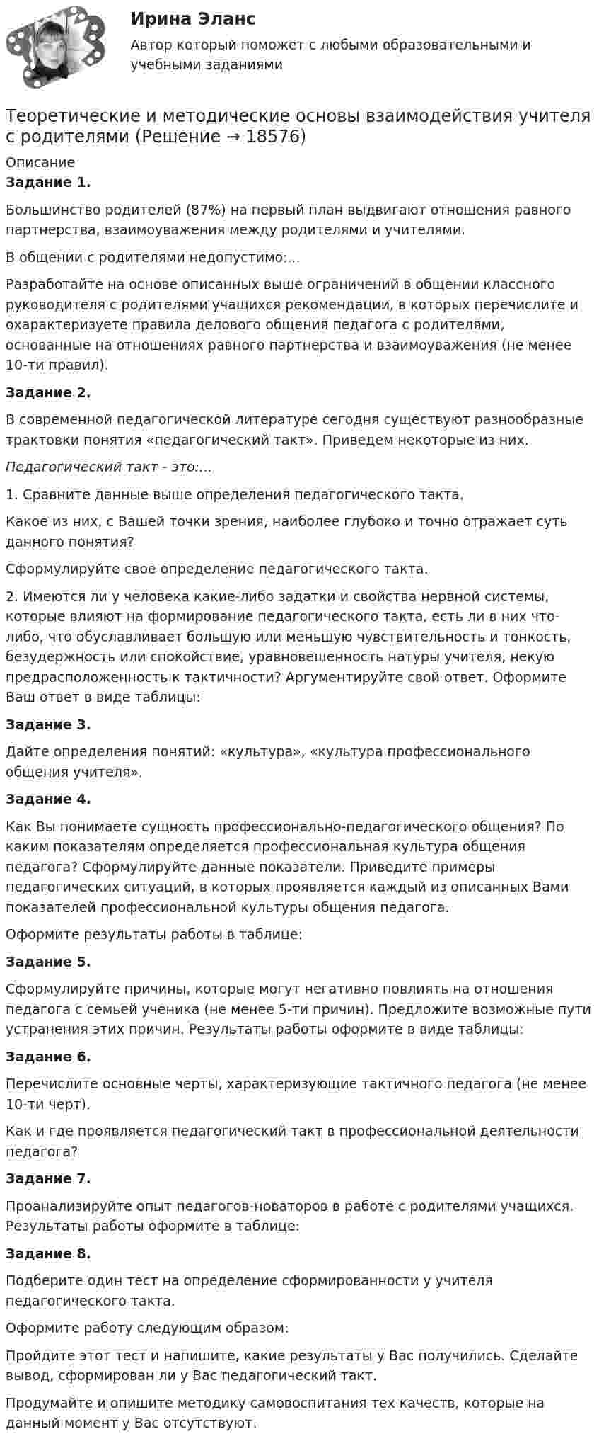      
          Описание
          Задание 1. Большинство родителей (87%) на первый план выдвигают отношения равного партнерства, взаимоуважения между родителями и учителями.В общении с родителями недопустимо:...Разработайте на основе описанных выше ограничений в общении классного руководителя с родителями учащихся рекомендации, в которых перечислите и охарактеризуете правила делового общения педагога с родителями, основанные на отношениях равного партнерства и взаимоуважения (не менее 10-ти правил).Задание 2.В современной педагогической литературе сегодня существуют разнооб­разные трактовки понятия «педагогический такт». Приведем некоторые из них. Педа­гогический такт - это:...1. Сравните данные выше определения педагогического такта.Какое из них, с Вашей точки зрения, наиболее глубоко и точно отражает суть данного понятия?Сформулируйте свое определение педагогического такта.2. Имеются ли у человека какие-либо задатки и свойства нервной системы, которые влияют на формирование педагогического такта, есть ли в них что-либо, что обуславливает большую или меньшую чувствительность и тон­кость, безудержность или спокойствие, уравновешенность натуры учителя, некую предрасположенность к тактичности? Аргументируйте свой ответ. Оформите Ваш ответ в виде таблицы:Задание 3.Дайте определения понятий: «культура», «культура профессио­нального общения учителя».Задание 4.Как Вы понимаете сущность профессионально-педагогического об­щения? По каким показателям определяется профессиональная культура об­щения педагога? Сформулируйте данные показатели. Приведите примеры педагогических ситуаций, в которых проявляется каждый из описанных Вами показателей профессиональной культуры общения педагога.Оформите результаты работы в таблице:Задание 5.Сформулируйте причины, которые могут негативно повлиять на отношения педагога с семьей ученика (не менее 5-ти причин). Предложите возможные пути устранения этих причин. Результаты работы оформите в виде таблицы:Задание 6.Перечислите основные черты, характеризующие тактичного педагога (не менее 10-ти черт).Как и где проявляется педагогический такт в профессиональной дея­тельности педагога?Задание 7.Проанализируйте опыт педагогов-новаторов в рабо­те с родителями учащихся. Результаты работы оформите в таблице: Задание 8.Подберите один тест на определение сформированности у учителя педагогического такта.Оформите работу следующим образом:Пройдите этот тест и напишите, какие результаты у Вас получились. Сделайте вывод, сформирован ли у Вас педагогический такт.Продумайте и опишите методику самовоспитания тех качеств, которые на данный момент у Вас отсутствуют.  
            
            
            Теоретические и методические основы взаимодействия воспитателя с родителями НСПК ДО Тестовые вопросы к разделу 4Теоретические и методические основы взаимодействия учителя с родителямиТеоретические и методические основы взаимодействия учителя с родителямиТеоретические и методические основы взаимодействия учителя с родителямиТеоретические и методические основы взаимодействия учителя с родителямиТеоретические и методические основы взаимодействия учителя с родителямиТеоретические и методические основы взаимодействия учителя с родителямиТеоретические и методические основы взаимодействия воспитателя с родителями (лицами, их заменяющими) и сотрудниками дошкольной образовательной организации (ДО) Тест 4Теоретические и методические основы взаимодействия воспитателя с родителями (лицами, их заменяющими) и сотрудниками дошкольной образовательной организации (ДО)  ТЕСТ-4   НСПКТеоретические и методические основы взаимодействия воспитателя с родителями (лицами, их заменяющими) и сотрудниками дошкольной образовательной организации  Практическое занятие 1. Задание 2 (филворд)  НСПКТеоретические и методические основы взаимодействия воспитателя с родителями (лицами, их заменяющими) и сотрудниками дошкольной образовательной организации Практическое занятие 1. Задания 1,6  НСПКТеоретические и методические основы взаимодействия воспитателя с родителями (лицами, их заменяющими) и сотрудниками дошкольной образовательной организации  Практическое занятие 2. Задания 2-4 НСПКТеоретические и методические основы взаимодействия воспитателя с родителями НСПК ДО Тестовые вопросы к разделу 1Теоретические и методические основы взаимодействия воспитателя с родителями НСПК ДО Тестовые вопросы к разделу 2