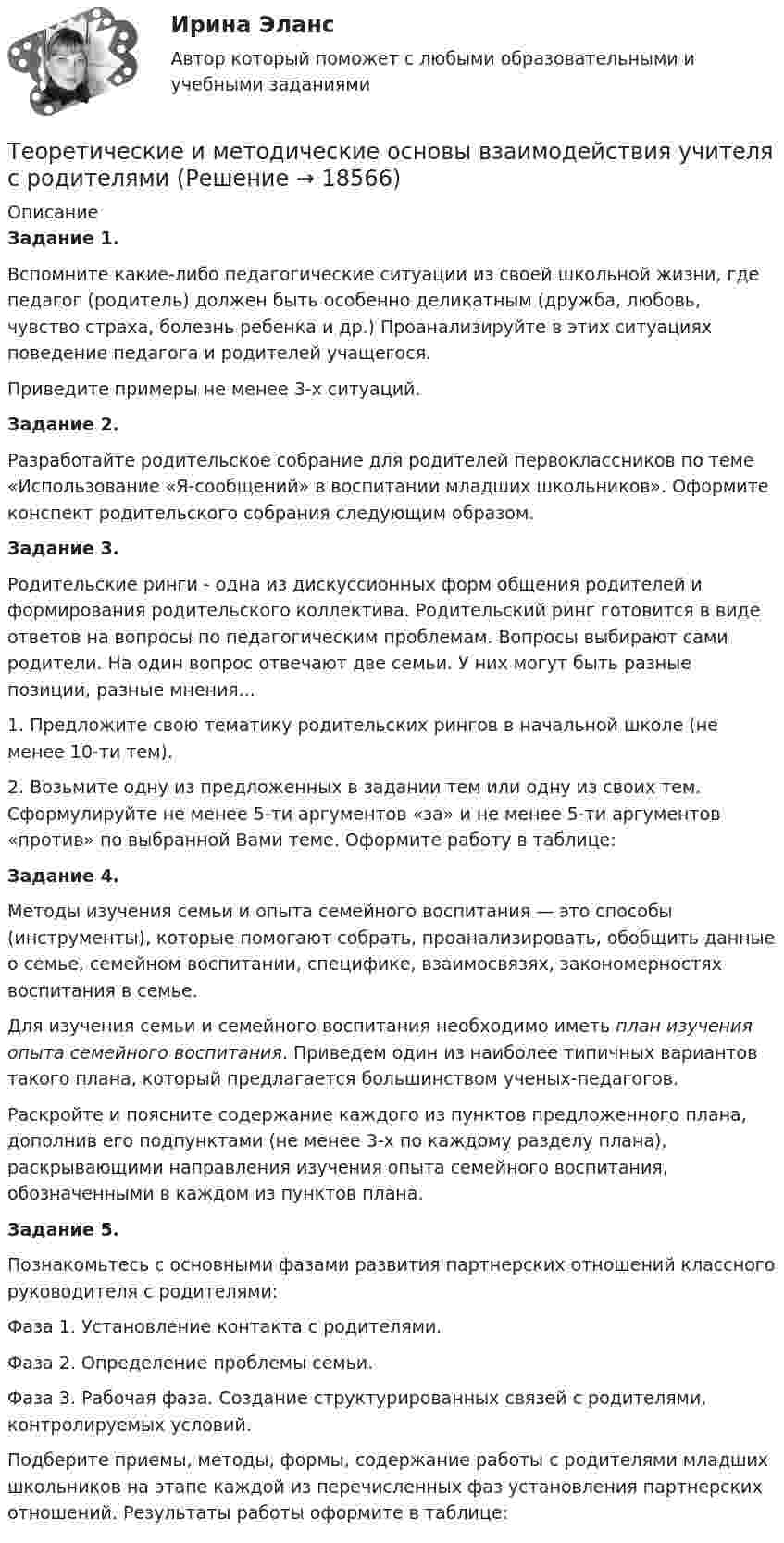      
          Описание
          Задание 1.Вспомните какие-либо педагогические ситуации из своей школьной жизни, где педагог (родитель) должен быть особенно деликатным (дружба, любовь, чувство страха, болезнь ребенка и др.) Проанализируйте в этих си­туациях поведение педагога и родителей учащегося.Приведите примеры не менее 3-х ситуаций.Задание 2.Разработайте родительское собрание для родителей первоклассников по теме «Использование «Я-сообщений» в воспитании младших школьников». Оформите конспект родительского собрания следующим образом.Задание 3.Родительские ринги - одна из дискуссионных форм общения родителей и формирования родительского коллектива. Родительский ринг готовится в виде ответов на вопросы по педагогическим проблемам. Вопросы выбирают сами родители. На один вопрос отвечают две семьи. У них могут быть разные позиции, разные мнения...1. Предложите свою тематику родительских рингов в начальной школе (не менее 10-ти тем).2. Возьмите одну из предложенных в задании тем или одну из своих тем. Сформулируйте не менее 5-ти аргументов «за» и не менее 5-ти аргументов «против» по выбранной Вами теме. Оформите работу в таблице:Задание 4.Методы изучения семьи и опыта семейного воспитания — это способы (инструменты), которые помогают собрать, проанализировать, обобщить данные о семье, семейном воспитании, специфике, взаимо­связях, закономерностях воспитания в семье.Для изучения семьи и семейного воспитания необходимо иметь план изучения опыта семейного воспитания. Приведем один из наиболее типичных вариантов такого плана, который предлагается большинством ученых-педагогов.Раскройте и поясните содержание каждого из пунктов предложенного плана, дополнив его подпунктами (не менее 3-х по каждому разделу плана), раскрывающими направления изучения опыта семейного воспитания, обозначенными в каждом из пунктов плана.Задание 5.Познакомьтесь с основными фазами развития партнерских отношений классного руководителя с родителями:Фаза 1. Установление контакта с родителями. Фаза 2. Определение проблемы семьи. Фаза 3. Рабочая фаза. Создание структурированных связей с родителями, контролируемых условий.Подберите приемы, методы, формы, содержание работы с родителями младших школьников на этапе каждой из перечисленных фаз установления партнерских отношений. Результаты работы оформите в таблице:  
            
            
            Теоретические и методические основы взаимодействия учителя с родителямиТеоретические и методические основы взаимодействия учителя с родителямиТеоретические и методические основы взаимодействия учителя с родителями Теоретические и методические основы взаимодействия учителя с родителями Теоретические и методические основы взаимодействия учителя с родителями (лицами, их заменяющими) -  Комплексное заданиеТеоретические и методические основы взаимодействия учителя с родителями (лицами, их заменяющими) -  К Тестовые вопросы к разделу 1Теоретические и методические основы взаимодействия учителя с родителями (лицами, их заменяющими) -  К Тестовые вопросы к разделу 2Теоретические и методические основы взаимодействия воспитателя с родителями НСПК ДО Тестовые вопросы к разделу 2Теоретические и методические основы взаимодействия воспитателя с родителями НСПК ДО Тестовые вопросы к разделу 3Теоретические и методические основы взаимодействия воспитателя с родителями НСПК ДО Тестовые вопросы к разделу 4Теоретические и методические основы взаимодействия учителя с родителямиТеоретические и методические основы взаимодействия учителя с родителямиТеоретические и методические основы взаимодействия учителя с родителямиТеоретические и методические основы взаимодействия учителя с родителями