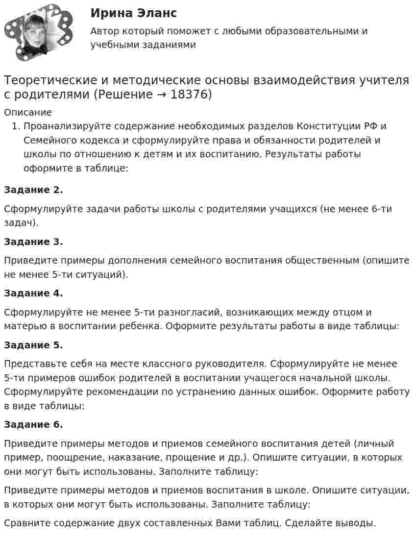      
          Описание
          Проанализируйте содержание необходимых разделов Конституции РФ и Семейного кодекса и сформулируйте права и обязанности родителей и школы по отношению к детям и их воспитанию. Результаты работы оформите в таблице:Задание 2.Сформулируйте задачи работы школы с родителями учащихся (не менее 6-ти задач).Задание 3.Приведите примеры дополнения се­мейного воспитания общественным (опишите не менее 5-ти ситуаций).Задание 4.Сформулируйте не менее 5-ти разногласий, возникающих между отцом и матерью в воспитании ребенка. Оформите результаты работы в виде таблицы:Задание 5.Представьте себя на месте классного руководителя. Сформулируйте не менее 5-ти примеров ошибок родителей в воспитании учащегося начальной школы. Сформулируйте рекомендации по устранению данных ошибок. Оформите работу в виде таблицы:Задание 6.Приведите примеры методов и приемов семейного воспитания детей (личный пример, поощрение, наказание, прощение и др.). Опишите ситуации, в которых они могут быть использованы. Заполните таблицу:Приведите примеры методов и приемов воспитания в школе. Опишите ситуации, в которых они могут быть использованы. Заполните таблицу:Сравните содержание двух составленных Вами таблиц. Сделайте выводы.  
            
            
            Теоретические и методические основы взаимодействия учителя с родителямиТеоретические и методические основы взаимодействия учителя с родителями Теоретические и методические основы взаимодействия учителя с родителями Теоретические и методические основы взаимодействия учителя с родителями (лицами, их заменяющими) -  Комплексное заданиеТеоретические и методические основы взаимодействия учителя с родителями (лицами, их заменяющими) -  К Тестовые вопросы к разделу 1Теоретические и методические основы взаимодействия учителя с родителями (лицами, их заменяющими) -  К Тестовые вопросы к разделу 2Теоретические и методические основы взаимодействия учителя с родителями (лицами, их заменяющими) (ПНК)Теоретические и методические основы взаимодействия воспитателя с родителями НСПК ДО Тестовые вопросы к разделу 3Теоретические и методические основы взаимодействия воспитателя с родителями НСПК ДО Тестовые вопросы к разделу 4Теоретические и методические основы взаимодействия учителя с родителямиТеоретические и методические основы взаимодействия учителя с родителямиТеоретические и методические основы взаимодействия учителя с родителямиТеоретические и методические основы взаимодействия учителя с родителямиТеоретические и методические основы взаимодействия учителя с родителями