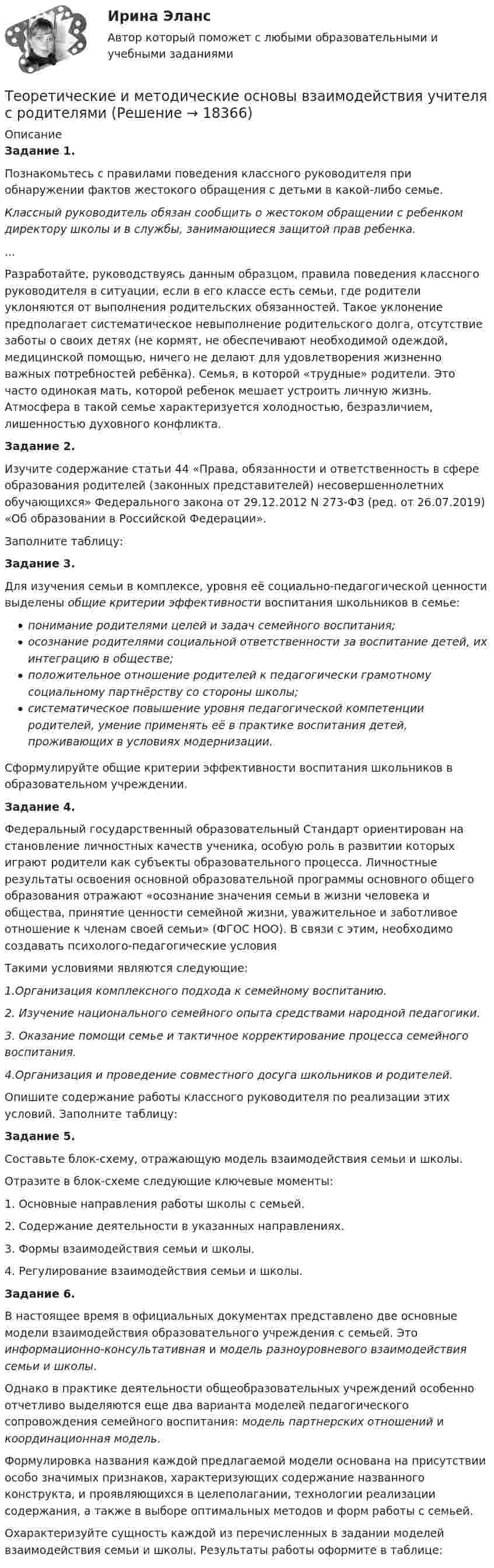      
          Описание
          Задание 1.Познакомьтесь с правилами поведения классного руководителя при обнаружении фактов жестокого обращения с детьми в какой-либо семье.Классный руководитель обязан сообщить о жестоком обращении с ребен­ком директору школы и в службы, занимающиеся защитой прав ребенка....Разработайте, руководствуясь данным образцом, правила поведения классного руководителя в ситуации, если в его классе есть семьи, где родители уклоняются от выполнения родительских обязанностей. Такое уклонение предполагает систематическое невыполнение родительского долга, отсутствие заботы о своих детях (не кормят, не обеспечивают необходимой одеждой, медицинской помощью, ничего не делают для удовлетворения жизненно важных потребностей ребёнка). Семья, в которой «трудные» родители. Это часто одинокая мать, которой ребенок мешает устроить личную жизнь. Атмосфера в такой семье характеризуется холодностью, безразличием, лишенностью духовного конфликта.Задание 2.Изучите содержание статьи 44 «Права, обязанности и ответственность в сфере образования родителей (законных представителей) несовершеннолетних обучающихся» Федерального закона от 29.12.2012 N 273-ФЗ (ред. от 26.07.2019) «Об образовании в Российской Федерации».Заполните таблицу:Задание 3.Для изучения семьи в комплексе, уровня её социально-педагогической ценности выделены общие критерии эффективности воспитания школьников в семье:понимание родителями целей и задач семейного воспитания;осознание родителями социальной ответственности за воспитание детей, их интеграцию в обществе;положительное отношение родителей к педагогически грамотному социальному партнёрству со стороны школы;систематическое повышение уровня педагогической компетенции родителей, умение применять её в практике воспитания детей, проживающих в условиях модернизации.Сформулируйте общие критерии эффективности воспитания школьников в образовательном учреждении.Задание 4.Федеральный государственный образовательный Стандарт ориентирован на становление личностных качеств ученика, особую роль в развитии которых играют родители как субъекты образовательного процесса. Личностные результаты освоения основной образовательной программы основного общего образования отражают «осознание значения семьи в жизни человека и общества, принятие ценности семейной жизни, уважительное и заботливое отношение к членам своей семьи» (ФГОС НОО). В связи с этим, необходимо создавать психолого-педагогические условия Такими условиями являются следующие:1.Организация комплексного подхода к семейному воспитанию.2. Изучение национального семейного опыта средствами народной педагогики.3. Оказание помощи семье и тактичное корректирование процесса семейного воспитания.4.Организация и проведение совместного досуга школьников и родителей. Опишите содержание работы классного руководителя по реализации этих условий. Заполните таблицу:Задание 5.Составьте блок-схему, отражающую модель взаимодействия семьи и школы.Отразите в блок-схеме следующие ключевые моменты:1. Основные направления работы школы с семьей.2. Содержание деятельности в указанных направлениях.3. Формы взаимодействия семьи и школы.4. Регулирование взаимодействия семьи и школы.Задание 6.В настоящее время в официальных документах представлено две основные модели взаимодействия образовательного учреждения с семьей. Это информационно-консультативная и модель разноуровневого взаимодействия семьи и школы.Однако в практике деятельности общеобразовательных учреждений особенно отчетливо выделяются еще два варианта моделей педагогического сопровождения семейного воспитания: модель партнерских отношений и координационная модель.Формулировка названия каждой предлагаемой модели основана на присутствии особо значимых признаков, характеризующих содержание названного конструкта, и проявляющихся в целеполагании, технологии реализации содержания, а также в выборе оптимальных методов и форм работы с семьей.Охарактеризуйте сущность каждой из перечисленных в задании моделей взаимодействия семьи и школы. Результаты работы оформите в таблице:  
            
            
            Теоретические и методические основы взаимодействия учителя с родителямиТеоретические и методические основы взаимодействия учителя с родителямиТеоретические и методические основы взаимодействия учителя с родителямиТеоретические и методические основы взаимодействия учителя с родителямиТеоретические и методические основы взаимодействия учителя с родителямиТеоретические и методические основы взаимодействия учителя с родителямиТеоретические и методические основы взаимодействия учителя с родителями Теоретические и методические основы взаимодействия воспитателя с родителями (лицами, их заменяющими) и сотрудниками дошкольной образовательной организации  Практическое занятие 1. Задание 2 (филворд)  НСПКТеоретические и методические основы взаимодействия воспитателя с родителями (лицами, их заменяющими) и сотрудниками дошкольной образовательной организации Практическое занятие 1. Задания 1,6  НСПКТеоретические и методические основы взаимодействия воспитателя с родителями (лицами, их заменяющими) и сотрудниками дошкольной образовательной организации  Практическое занятие 2. Задания 2-4 НСПКТеоретические и методические основы взаимодействия воспитателя с родителями НСПК ДО Тестовые вопросы к разделу 1Теоретические и методические основы взаимодействия воспитателя с родителями НСПК ДО Тестовые вопросы к разделу 2Теоретические и методические основы взаимодействия воспитателя с родителями НСПК ДО Тестовые вопросы к разделу 3Теоретические и методические основы взаимодействия воспитателя с родителями НСПК ДО Тестовые вопросы к разделу 4